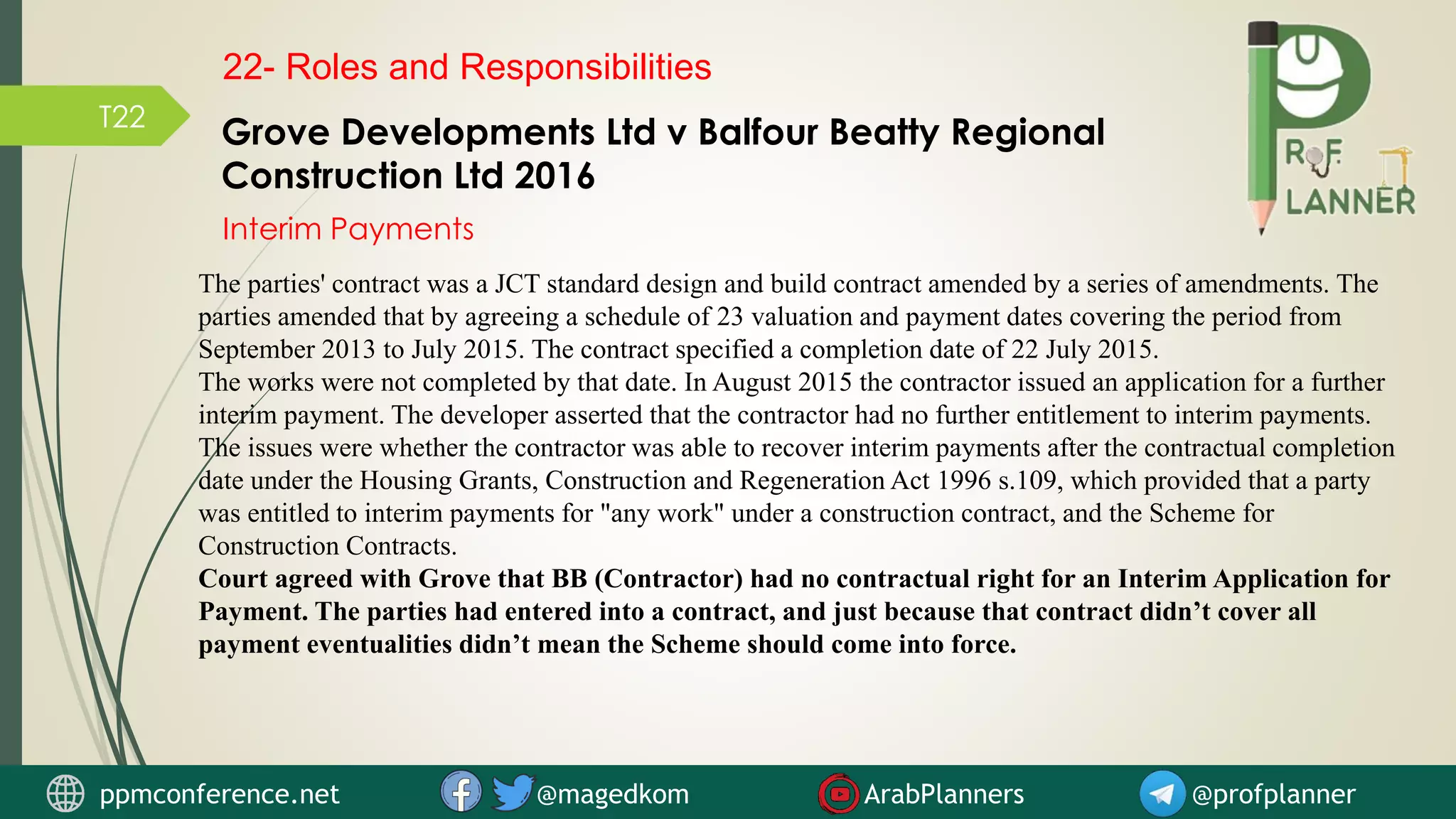 T22
Grove Developments Ltd v Balfour Beatty Regional
Construction Ltd 2016
The parties' contract was a JCT standard design and build contract amended by a series of amendments. The
parties amended that by agreeing a schedule of 23 valuation and payment dates covering the period from
September 2013 to July 2015. The contract specified a completion date of 22 July 2015.
The works were not completed by that date. In August 2015 the contractor issued an application for a further
interim payment. The developer asserted that the contractor had no further entitlement to interim payments.
The issues were whether the contractor was able to recover interim payments after the contractual completion
date under the Housing Grants, Construction and Regeneration Act 1996 s.109, which provided that a party
was entitled to interim payments for "any work" under a construction contract, and the Scheme for
Construction Contracts.
Court agreed with Grove that BB (Contractor) had no contractual right for an Interim Application for
Payment. The parties had entered into a contract, and just because that contract didn’t cover all
payment eventualities didn’t mean the Scheme should come into force.
Interim Payments
22- Roles and Responsibilities
ppmconference.net @magedkom ArabPlanners @profplanner
 