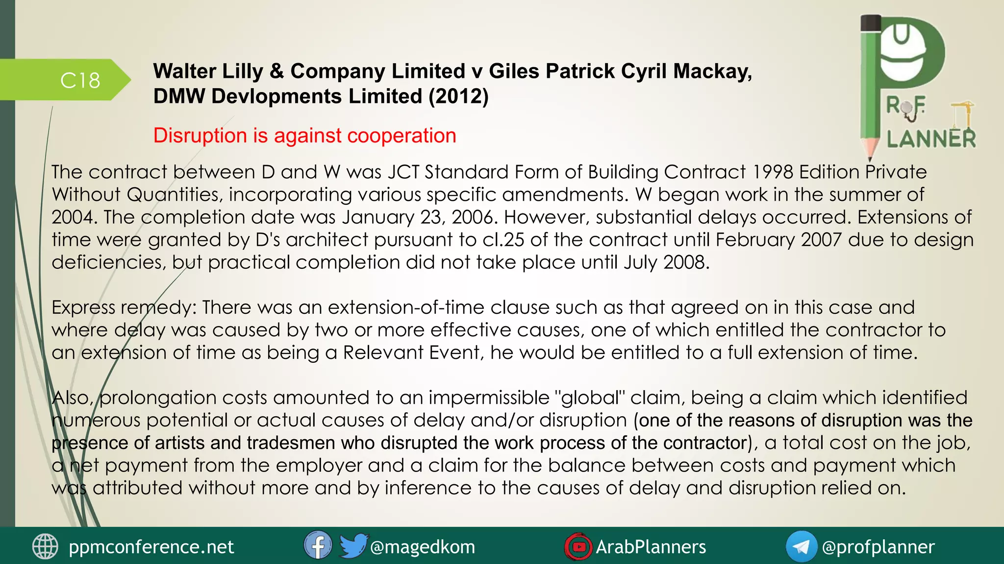 C18
Disruption is against cooperation
The contract between D and W was JCT Standard Form of Building Contract 1998 Edition Private
Without Quantities, incorporating various specific amendments. W began work in the summer of
2004. The completion date was January 23, 2006. However, substantial delays occurred. Extensions of
time were granted by D's architect pursuant to cl.25 of the contract until February 2007 due to design
deficiencies, but practical completion did not take place until July 2008.
Express remedy: There was an extension-of-time clause such as that agreed on in this case and
where delay was caused by two or more effective causes, one of which entitled the contractor to
an extension of time as being a Relevant Event, he would be entitled to a full extension of time.
Also, prolongation costs amounted to an impermissible "global" claim, being a claim which identified
numerous potential or actual causes of delay and/or disruption (one of the reasons of disruption was the
presence of artists and tradesmen who disrupted the work process of the contractor), a total cost on the job,
a net payment from the employer and a claim for the balance between costs and payment which
was attributed without more and by inference to the causes of delay and disruption relied on.
Walter Lilly & Company Limited v Giles Patrick Cyril Mackay,
DMW Devlopments Limited (2012)
ppmconference.net @magedkom ArabPlanners @profplanner
 