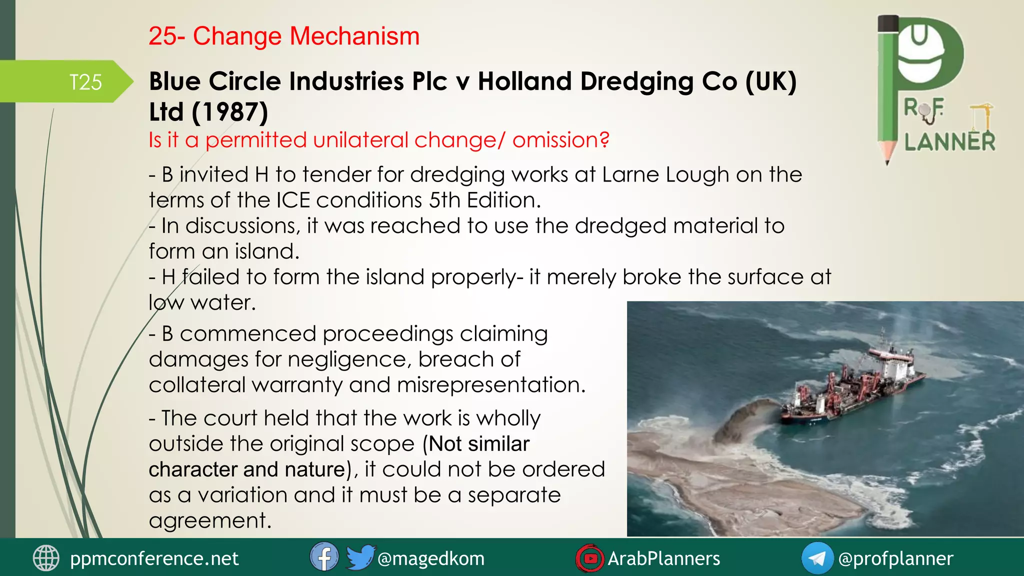 T25 Blue Circle Industries Plc v Holland Dredging Co (UK)
Ltd (1987)
Is it a permitted unilateral change/ omission?
- B invited H to tender for dredging works at Larne Lough on the
terms of the ICE conditions 5th Edition.
- In discussions, it was reached to use the dredged material to
form an island.
- H failed to form the island properly- it merely broke the surface at
low water.
- B commenced proceedings claiming
damages for negligence, breach of
collateral warranty and misrepresentation.
- The court held that the work is wholly
outside the original scope (Not similar
character and nature), it could not be ordered
as a variation and it must be a separate
agreement.
25- Change Mechanism
ppmconference.net @magedkom ArabPlanners @profplanner
 