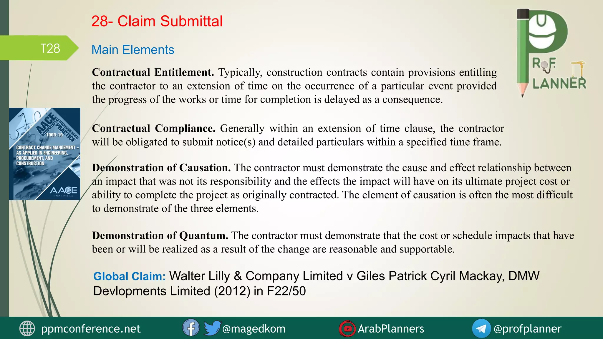 Contractual Entitlement. Typically, construction contracts contain provisions entitling
the contractor to an extension of time on the occurrence of a particular event provided
the progress of the works or time for completion is delayed as a consequence.
Contractual Compliance. Generally within an extension of time clause, the contractor
will be obligated to submit notice(s) and detailed particulars within a specified time frame.
Demonstration of Causation. The contractor must demonstrate the cause and effect relationship between
an impact that was not its responsibility and the effects the impact will have on its ultimate project cost or
ability to complete the project as originally contracted. The element of causation is often the most difficult
to demonstrate of the three elements.
Demonstration of Quantum. The contractor must demonstrate that the cost or schedule impacts that have
been or will be realized as a result of the change are reasonable and supportable.
28- Claim Submittal
Main Elements
ppmconference.net @magedkom ArabPlanners @profplanner
Global Claim: Walter Lilly & Company Limited v Giles Patrick Cyril Mackay, DMW
Devlopments Limited (2012) in F22/50
T28
 