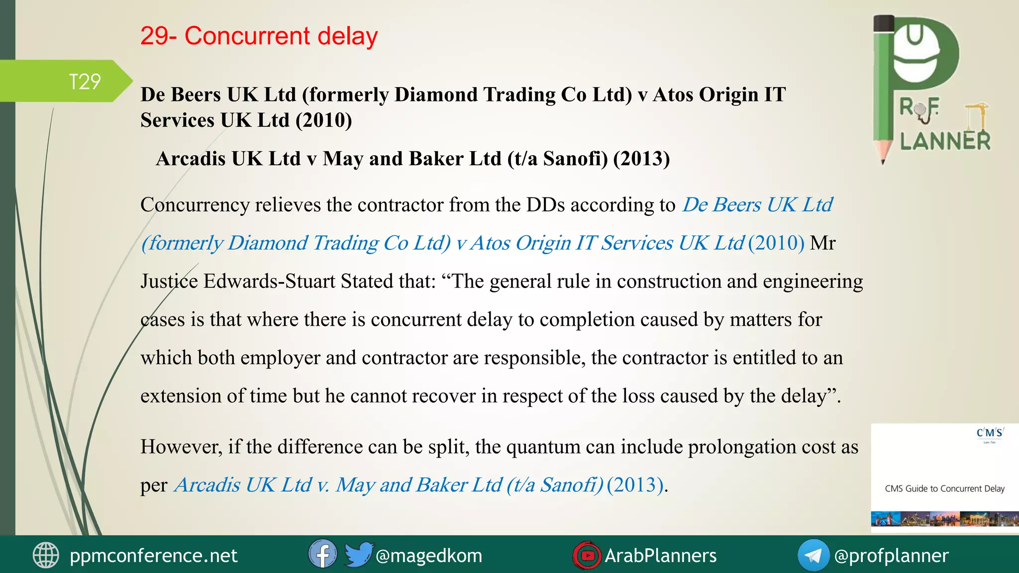 T29
Concurrency relieves the contractor from the DDs according to De Beers UK Ltd
(formerly Diamond Trading Co Ltd) v Atos Origin IT Services UK Ltd (2010) Mr
Justice Edwards-Stuart Stated that: “The general rule in construction and engineering
cases is that where there is concurrent delay to completion caused by matters for
which both employer and contractor are responsible, the contractor is entitled to an
extension of time but he cannot recover in respect of the loss caused by the delay”.
However, if the difference can be split, the quantum can include prolongation cost as
per Arcadis UK Ltd v. May and Baker Ltd (t/a Sanofi) (2013).
De Beers UK Ltd (formerly Diamond Trading Co Ltd) v Atos Origin IT
Services UK Ltd (2010)
Arcadis UK Ltd v May and Baker Ltd (t/a Sanofi) (2013)
29- Concurrent delay
ppmconference.net @magedkom ArabPlanners @profplanner
 