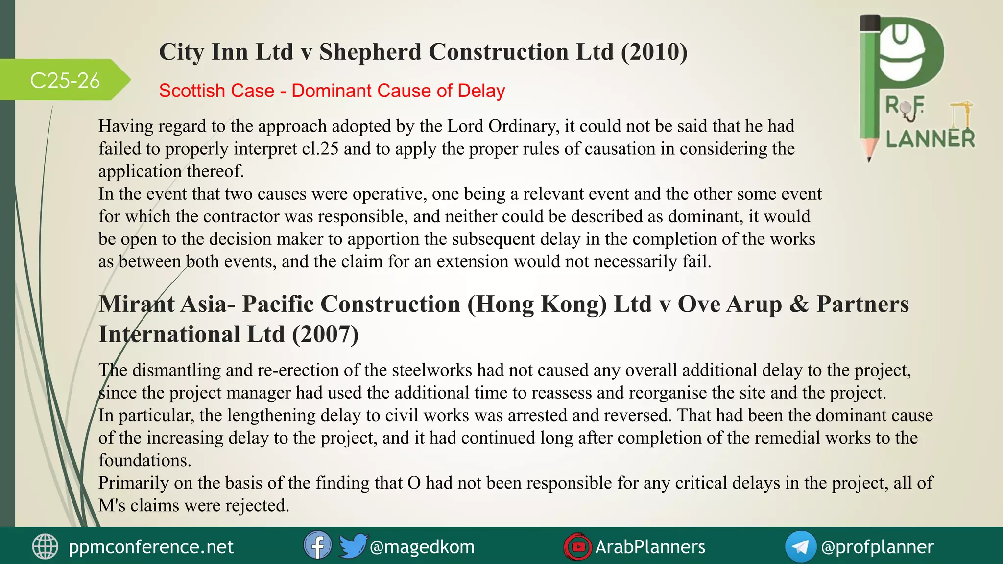 C25-26 Scottish Case - Dominant Cause of Delay
Having regard to the approach adopted by the Lord Ordinary, it could not be said that he had
failed to properly interpret cl.25 and to apply the proper rules of causation in considering the
application thereof.
In the event that two causes were operative, one being a relevant event and the other some event
for which the contractor was responsible, and neither could be described as dominant, it would
be open to the decision maker to apportion the subsequent delay in the completion of the works
as between both events, and the claim for an extension would not necessarily fail.
City Inn Ltd v Shepherd Construction Ltd (2010)
Mirant Asia- Pacific Construction (Hong Kong) Ltd v Ove Arup & Partners
International Ltd (2007)
The dismantling and re-erection of the steelworks had not caused any overall additional delay to the project,
since the project manager had used the additional time to reassess and reorganise the site and the project.
In particular, the lengthening delay to civil works was arrested and reversed. That had been the dominant cause
of the increasing delay to the project, and it had continued long after completion of the remedial works to the
foundations.
Primarily on the basis of the finding that O had not been responsible for any critical delays in the project, all of
M's claims were rejected.
ppmconference.net @magedkom ArabPlanners @profplanner
 