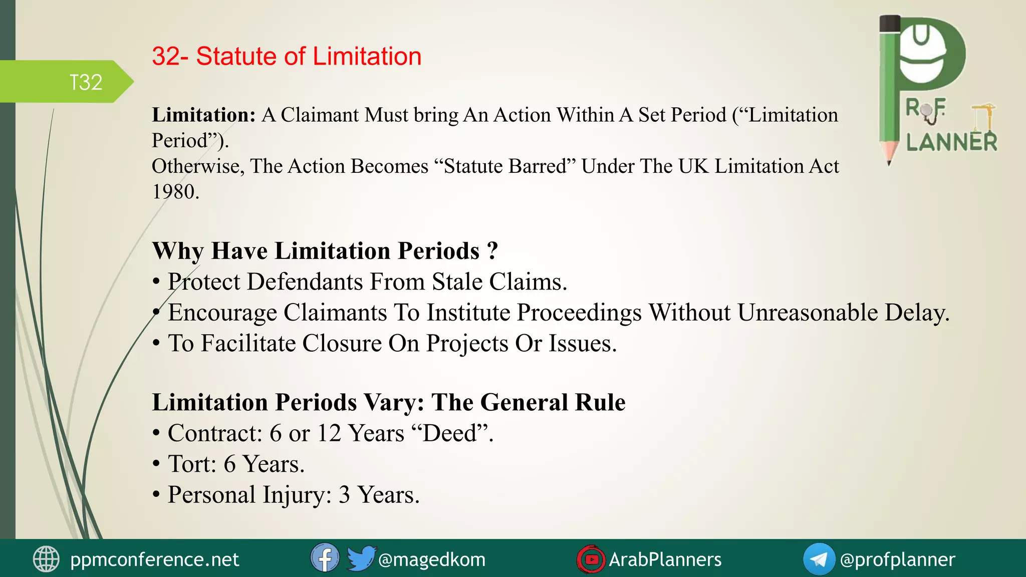 T32
32- Statute of Limitation
Limitation: A Claimant Must bring An Action Within A Set Period (“Limitation
Period”).
Otherwise, The Action Becomes “Statute Barred” Under The UK Limitation Act
1980.
Why Have Limitation Periods ?
• Protect Defendants From Stale Claims.
• Encourage Claimants To Institute Proceedings Without Unreasonable Delay.
• To Facilitate Closure On Projects Or Issues.
Limitation Periods Vary: The General Rule
• Contract: 6 or 12 Years “Deed”.
• Tort: 6 Years.
• Personal Injury: 3 Years.
ppmconference.net @magedkom ArabPlanners @profplanner
 