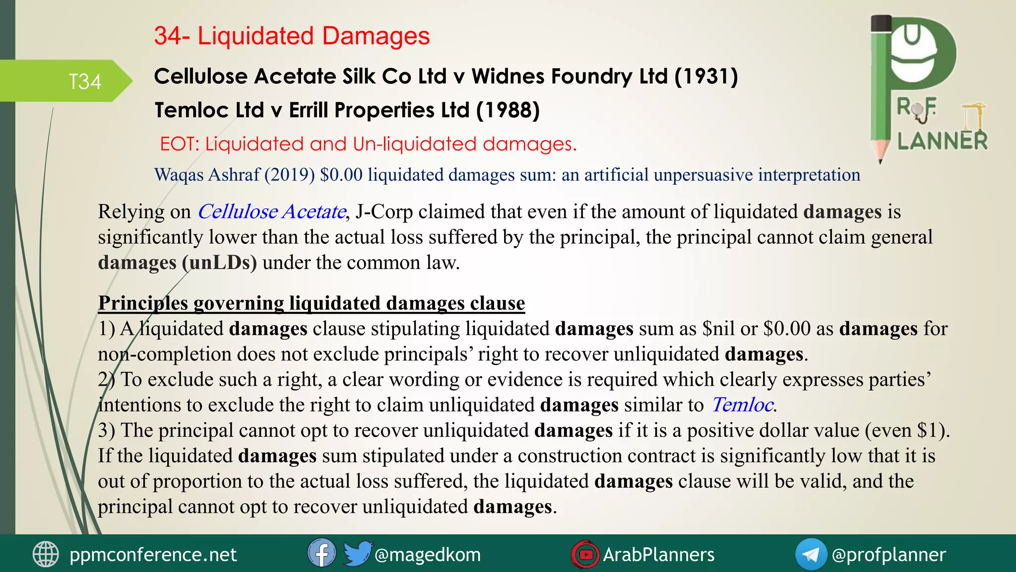 T34
Waqas Ashraf (2019) $0.00 liquidated damages sum: an artificial unpersuasive interpretation
Relying on Cellulose Acetate, J-Corp claimed that even if the amount of liquidated damages is
significantly lower than the actual loss suffered by the principal, the principal cannot claim general
damages (unLDs) under the common law.
Principles governing liquidated damages clause
1) A liquidated damages clause stipulating liquidated damages sum as $nil or $0.00 as damages for
non-completion does not exclude principals’ right to recover unliquidated damages.
2) To exclude such a right, a clear wording or evidence is required which clearly expresses parties’
intentions to exclude the right to claim unliquidated damages similar to Temloc.
3) The principal cannot opt to recover unliquidated damages if it is a positive dollar value (even $1).
If the liquidated damages sum stipulated under a construction contract is significantly low that it is
out of proportion to the actual loss suffered, the liquidated damages clause will be valid, and the
principal cannot opt to recover unliquidated damages.
Temloc Ltd v Errill Properties Ltd (1988)
Cellulose Acetate Silk Co Ltd v Widnes Foundry Ltd (1931)
34- Liquidated Damages
EOT: Liquidated and Un-liquidated damages.
ppmconference.net @magedkom ArabPlanners @profplanner
 