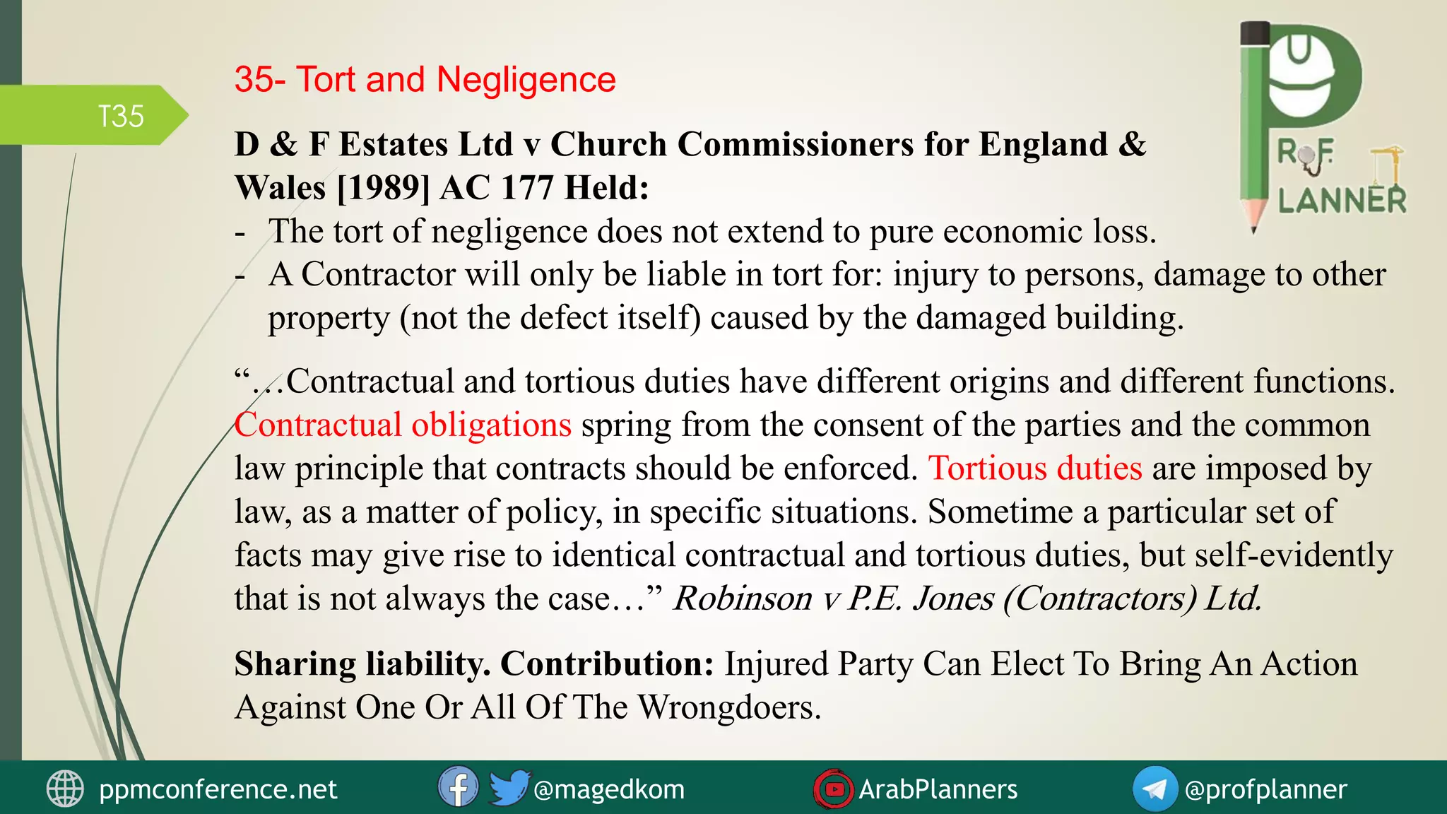 T35
35- Tort and Negligence
D & F Estates Ltd v Church Commissioners for England &
Wales [1989] AC 177 Held:
- The tort of negligence does not extend to pure economic loss.
“…Contractual and tortious duties have different origins and different functions.
Contractual obligations spring from the consent of the parties and the common
law principle that contracts should be enforced. Tortious duties are imposed by
law, as a matter of policy, in specific situations. Sometime a particular set of
facts may give rise to identical contractual and tortious duties, but self-evidently
that is not always the case…” Robinson v P.E. Jones (Contractors) Ltd.
ppmconference.net @magedkom ArabPlanners @profplanner
Sharing liability. Contribution: Injured Party Can Elect To Bring An Action
Against One Or All Of The Wrongdoers.
- A Contractor will only be liable in tort for: injury to persons, damage to other
property (not the defect itself) caused by the damaged building.
 
