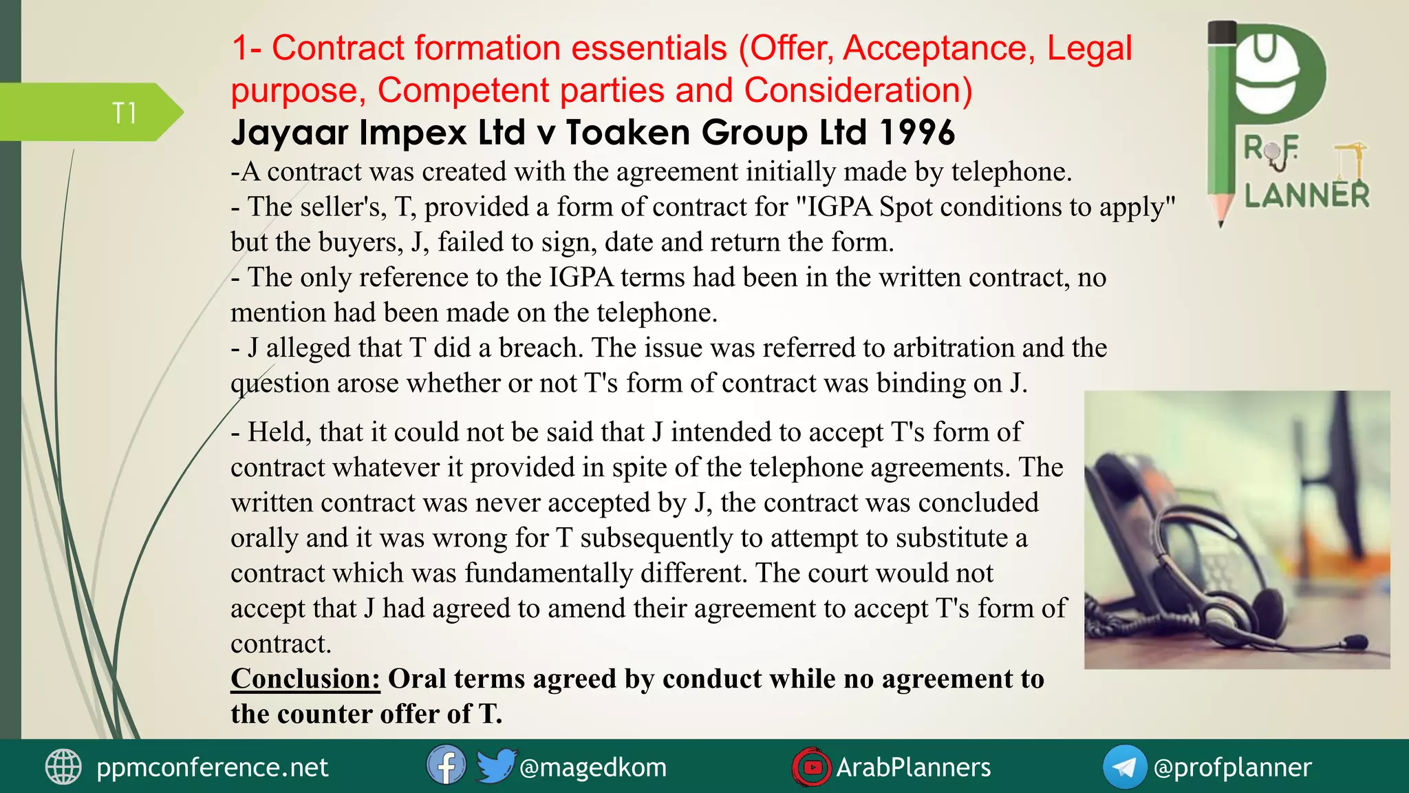 T1
1- Contract formation essentials (Offer, Acceptance, Legal
purpose, Competent parties and Consideration)
Jayaar Impex Ltd v Toaken Group Ltd 1996
-A contract was created with the agreement initially made by telephone.
- The seller's, T, provided a form of contract for "IGPA Spot conditions to apply"
but the buyers, J, failed to sign, date and return the form.
- The only reference to the IGPA terms had been in the written contract, no
mention had been made on the telephone.
- J alleged that T did a breach. The issue was referred to arbitration and the
question arose whether or not T's form of contract was binding on J.
- Held, that it could not be said that J intended to accept T's form of
contract whatever it provided in spite of the telephone agreements. The
written contract was never accepted by J, the contract was concluded
orally and it was wrong for T subsequently to attempt to substitute a
contract which was fundamentally different. The court would not
accept that J had agreed to amend their agreement to accept T's form of
contract.
Conclusion: Oral terms agreed by conduct while no agreement to
the counter offer of T.
ppmconference.net @magedkom ArabPlanners @profplanner
 