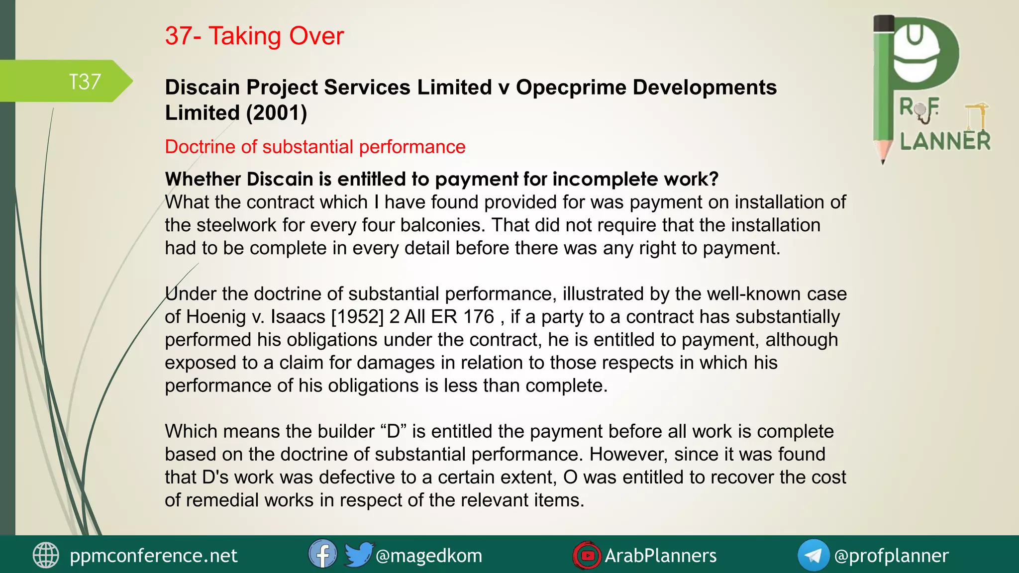 T37
Whether Discain is entitled to payment for incomplete work?
What the contract which I have found provided for was payment on installation of
the steelwork for every four balconies. That did not require that the installation
had to be complete in every detail before there was any right to payment.
Under the doctrine of substantial performance, illustrated by the well-known case
of Hoenig v. Isaacs [1952] 2 All ER 176 , if a party to a contract has substantially
performed his obligations under the contract, he is entitled to payment, although
exposed to a claim for damages in relation to those respects in which his
performance of his obligations is less than complete.
Which means the builder “D” is entitled the payment before all work is complete
based on the doctrine of substantial performance. However, since it was found
that D's work was defective to a certain extent, O was entitled to recover the cost
of remedial works in respect of the relevant items.
Discain Project Services Limited v Opecprime Developments
Limited (2001)
Doctrine of substantial performance
ppmconference.net @magedkom ArabPlanners @profplanner
37- Taking Over
 