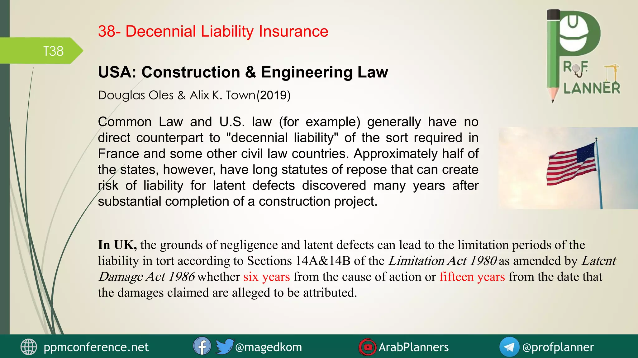 T38
Common Law and U.S. law (for example) generally have no
direct counterpart to "decennial liability" of the sort required in
France and some other civil law countries. Approximately half of
the states, however, have long statutes of repose that can create
risk of liability for latent defects discovered many years after
substantial completion of a construction project.
USA: Construction & Engineering Law
Douglas Oles & Alix K. Town(2019)
38- Decennial Liability Insurance
ppmconference.net @magedkom ArabPlanners @profplanner
In UK, the grounds of negligence and latent defects can lead to the limitation periods of the
liability in tort according to Sections 14A&14B of the Limitation Act 1980 as amended by Latent
Damage Act 1986 whether six years from the cause of action or fifteen years from the date that
the damages claimed are alleged to be attributed.
 