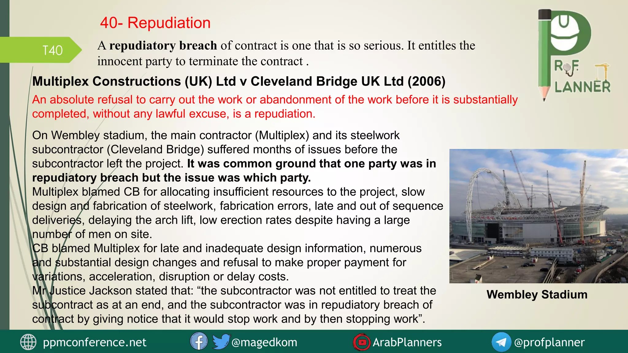 T40
An absolute refusal to carry out the work or abandonment of the work before it is substantially
completed, without any lawful excuse, is a repudiation.
Multiplex Constructions (UK) Ltd v Cleveland Bridge UK Ltd (2006)
On Wembley stadium, the main contractor (Multiplex) and its steelwork
subcontractor (Cleveland Bridge) suffered months of issues before the
subcontractor left the project. It was common ground that one party was in
repudiatory breach but the issue was which party.
Multiplex blamed CB for allocating insufficient resources to the project, slow
design and fabrication of steelwork, fabrication errors, late and out of sequence
deliveries, delaying the arch lift, low erection rates despite having a large
number of men on site.
CB blamed Multiplex for late and inadequate design information, numerous
and substantial design changes and refusal to make proper payment for
variations, acceleration, disruption or delay costs.
Mr Justice Jackson stated that: “the subcontractor was not entitled to treat the
subcontract as at an end, and the subcontractor was in repudiatory breach of
contract by giving notice that it would stop work and by then stopping work”.
Wembley Stadium
40- Repudiation
ppmconference.net @magedkom ArabPlanners @profplanner
A repudiatory breach of contract is one that is so serious. It entitles the
innocent party to terminate the contract .
 