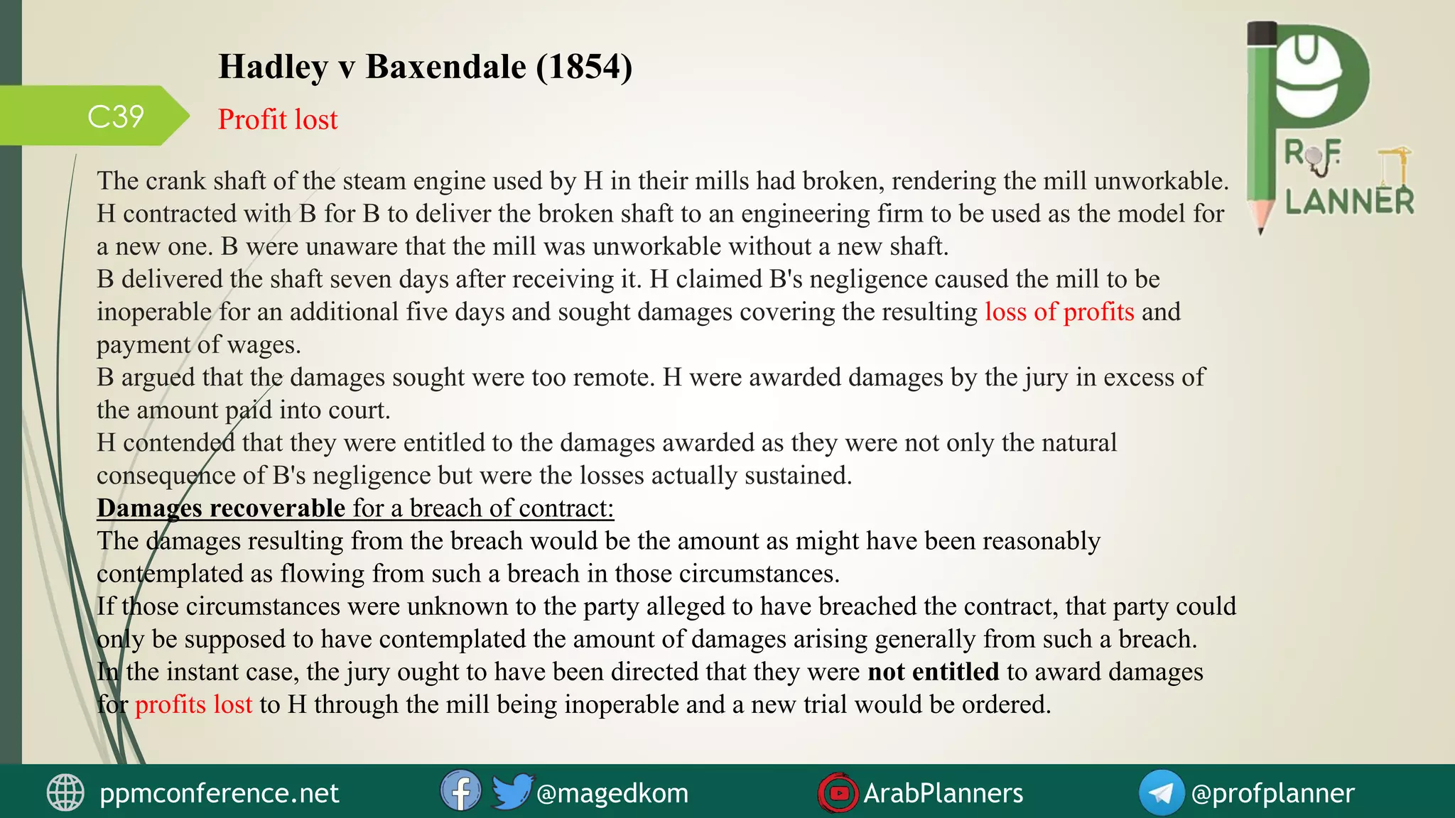 C39 Profit lost
Hadley v Baxendale (1854)
The crank shaft of the steam engine used by H in their mills had broken, rendering the mill unworkable.
H contracted with B for B to deliver the broken shaft to an engineering firm to be used as the model for
a new one. B were unaware that the mill was unworkable without a new shaft.
B delivered the shaft seven days after receiving it. H claimed B's negligence caused the mill to be
inoperable for an additional five days and sought damages covering the resulting loss of profits and
payment of wages.
B argued that the damages sought were too remote. H were awarded damages by the jury in excess of
the amount paid into court.
H contended that they were entitled to the damages awarded as they were not only the natural
consequence of B's negligence but were the losses actually sustained.
Damages recoverable for a breach of contract:
The damages resulting from the breach would be the amount as might have been reasonably
contemplated as flowing from such a breach in those circumstances.
If those circumstances were unknown to the party alleged to have breached the contract, that party could
only be supposed to have contemplated the amount of damages arising generally from such a breach.
In the instant case, the jury ought to have been directed that they were not entitled to award damages
for profits lost to H through the mill being inoperable and a new trial would be ordered.
ppmconference.net @magedkom ArabPlanners @profplanner
 