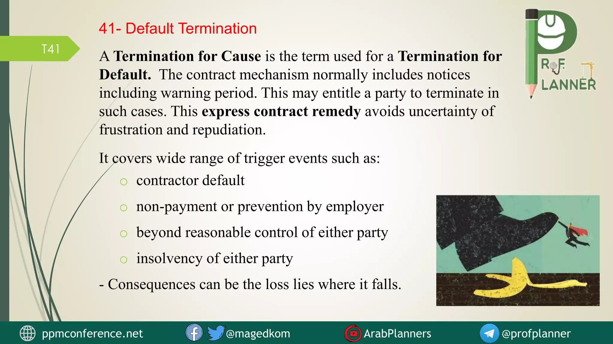 T41
A Termination for Cause is the term used for a Termination for
Default. The contract mechanism normally includes notices
including warning period. This may entitle a party to terminate in
such cases. This express contract remedy avoids uncertainty of
frustration and repudiation.
41- Default Termination
ppmconference.net @magedkom ArabPlanners @profplanner
It covers wide range of trigger events such as:
o contractor default
o non-payment or prevention by employer
o beyond reasonable control of either party
o insolvency of either party
- Consequences can be the loss lies where it falls.
 