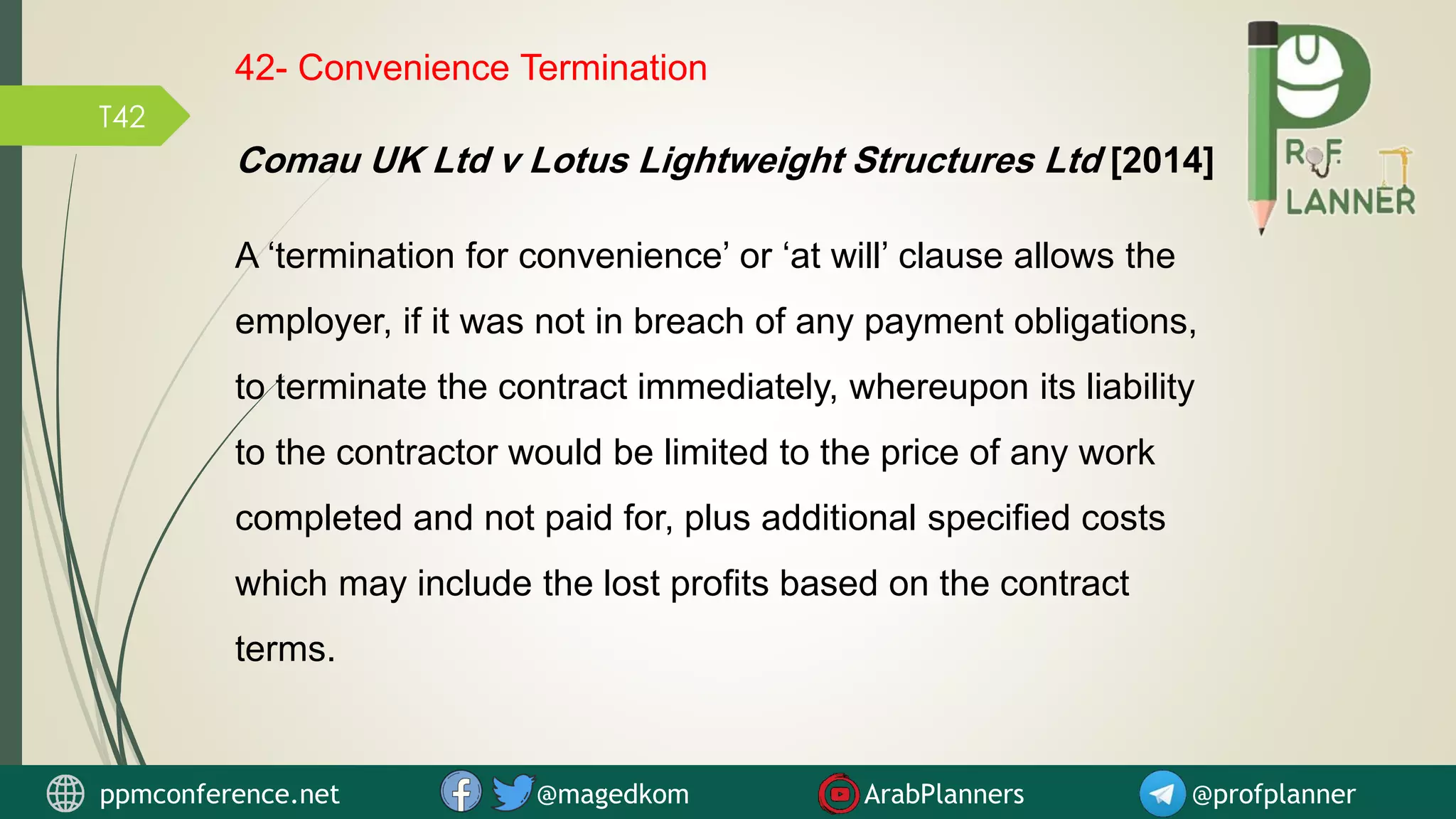 T42
42- Convenience Termination
A ‘termination for convenience’ or ‘at will’ clause allows the
employer, if it was not in breach of any payment obligations,
to terminate the contract immediately, whereupon its liability
to the contractor would be limited to the price of any work
completed and not paid for, plus additional specified costs
which may include the lost profits based on the contract
terms.
Comau UK Ltd v Lotus Lightweight Structures Ltd [2014]
ppmconference.net @magedkom ArabPlanners @profplanner
 