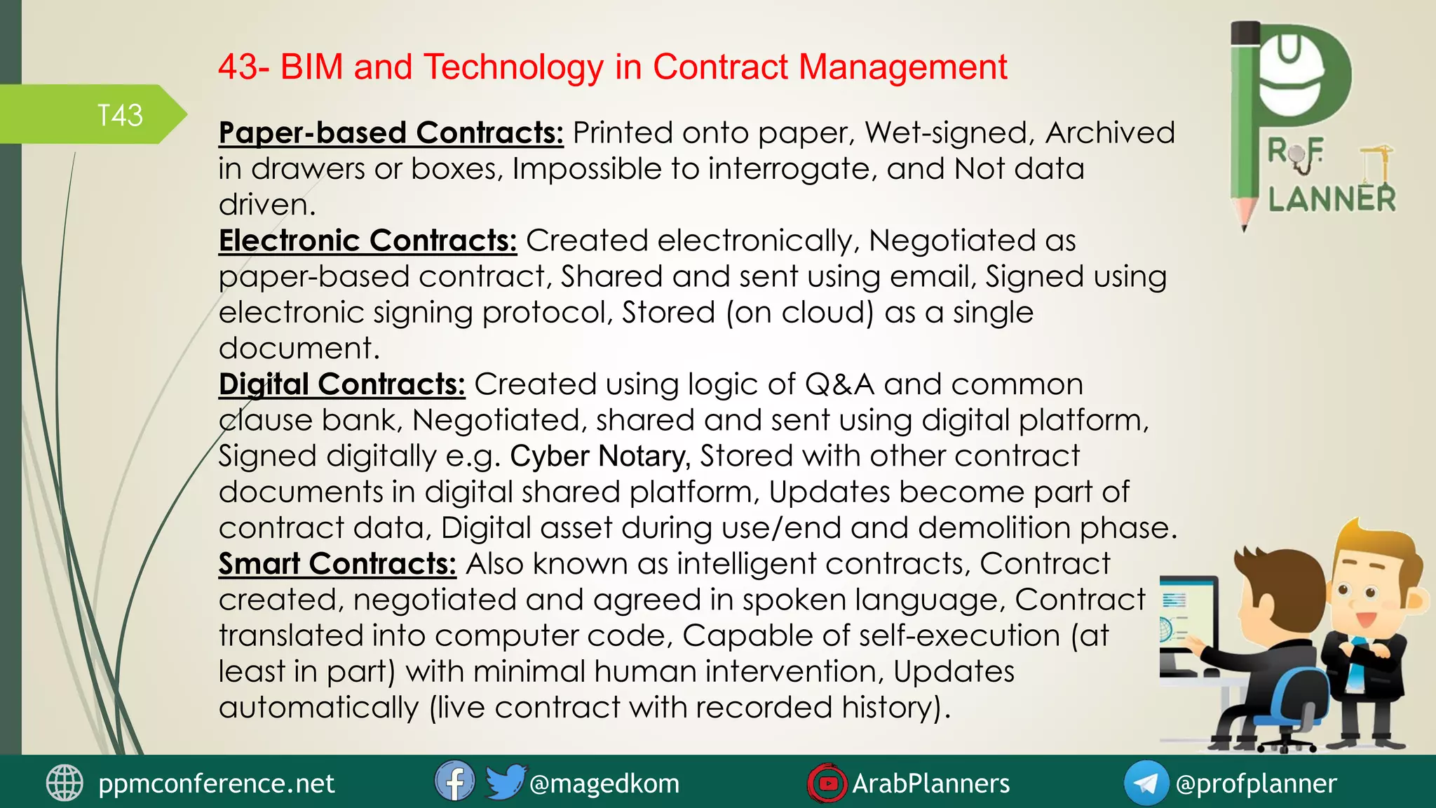 T43
43- BIM and Technology in Contract Management
Paper-based Contracts: Printed onto paper, Wet-signed, Archived
in drawers or boxes, Impossible to interrogate, and Not data
driven.
Electronic Contracts: Created electronically, Negotiated as
paper-based contract, Shared and sent using email, Signed using
electronic signing protocol, Stored (on cloud) as a single
document.
Digital Contracts: Created using logic of Q&A and common
clause bank, Negotiated, shared and sent using digital platform,
Signed digitally e.g. Cyber Notary, Stored with other contract
documents in digital shared platform, Updates become part of
contract data, Digital asset during use/end and demolition phase.
Smart Contracts: Also known as intelligent contracts, Contract
created, negotiated and agreed in spoken language, Contract
translated into computer code, Capable of self-execution (at
least in part) with minimal human intervention, Updates
automatically (live contract with recorded history).
ppmconference.net @magedkom ArabPlanners @profplanner
 