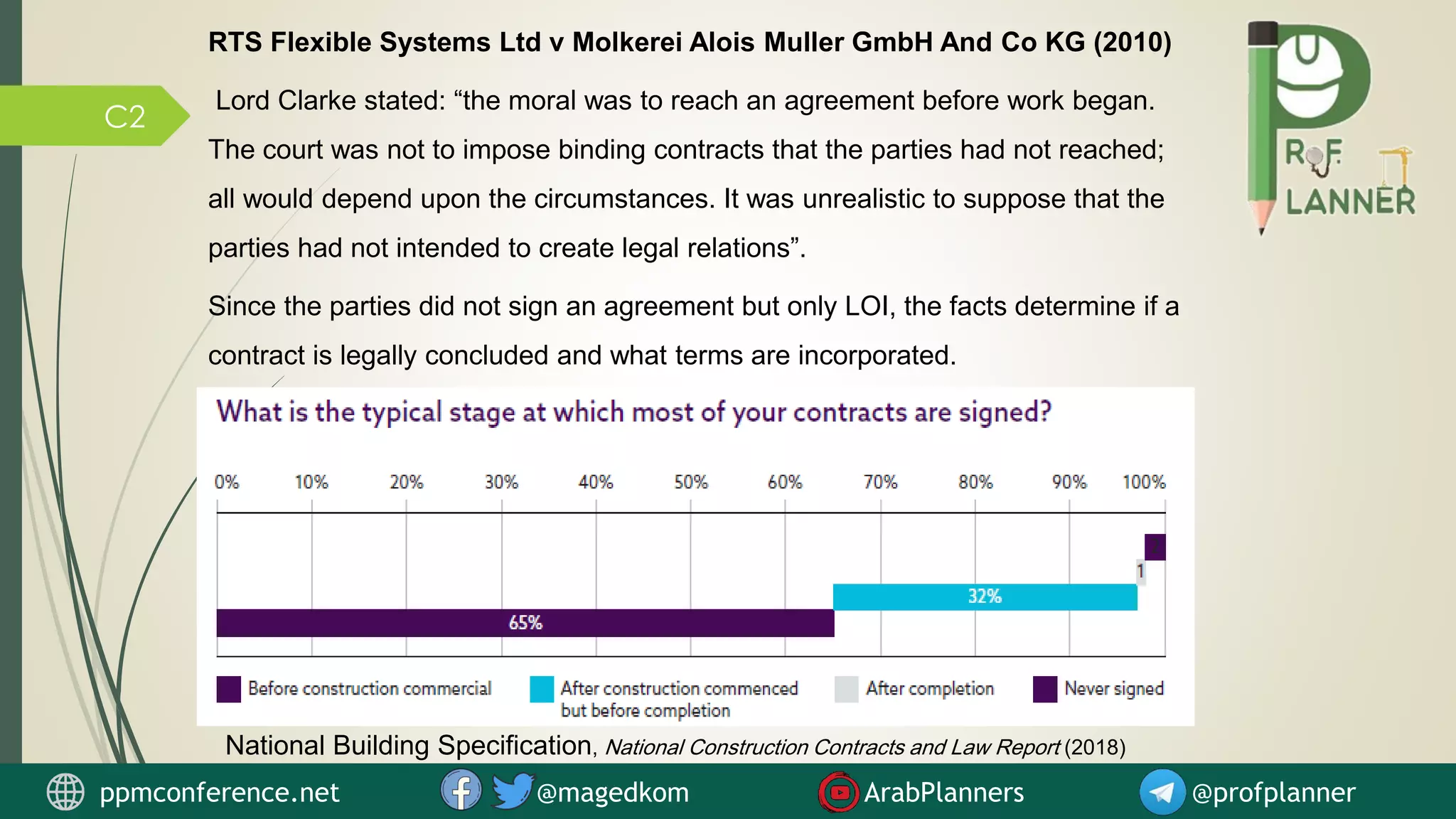 C2
National Building Specification, National Construction Contracts and Law Report (2018)
RTS Flexible Systems Ltd v Molkerei Alois Muller GmbH And Co KG (2010)
Lord Clarke stated: “the moral was to reach an agreement before work began.
The court was not to impose binding contracts that the parties had not reached;
all would depend upon the circumstances. It was unrealistic to suppose that the
parties had not intended to create legal relations”.
Since the parties did not sign an agreement but only LOI, the facts determine if a
contract is legally concluded and what terms are incorporated.
ppmconference.net @magedkom ArabPlanners @profplanner
 