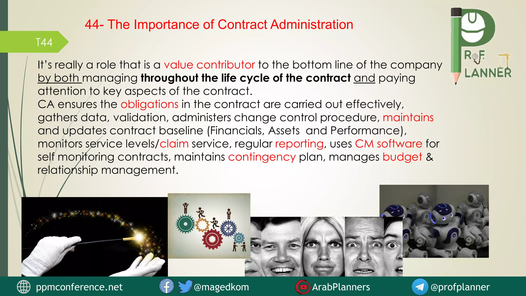 T44
It’s really a role that is a value contributor to the bottom line of the company
by both managing throughout the life cycle of the contract and paying
attention to key aspects of the contract.
CA ensures the obligations in the contract are carried out effectively,
gathers data, validation, administers change control procedure, maintains
and updates contract baseline (Financials, Assets and Performance),
monitors service levels/claim service, regular reporting, uses CM software for
self monitoring contracts, maintains contingency plan, manages budget &
relationship management.
44- The Importance of Contract Administration
ppmconference.net @magedkom ArabPlanners @profplanner
 