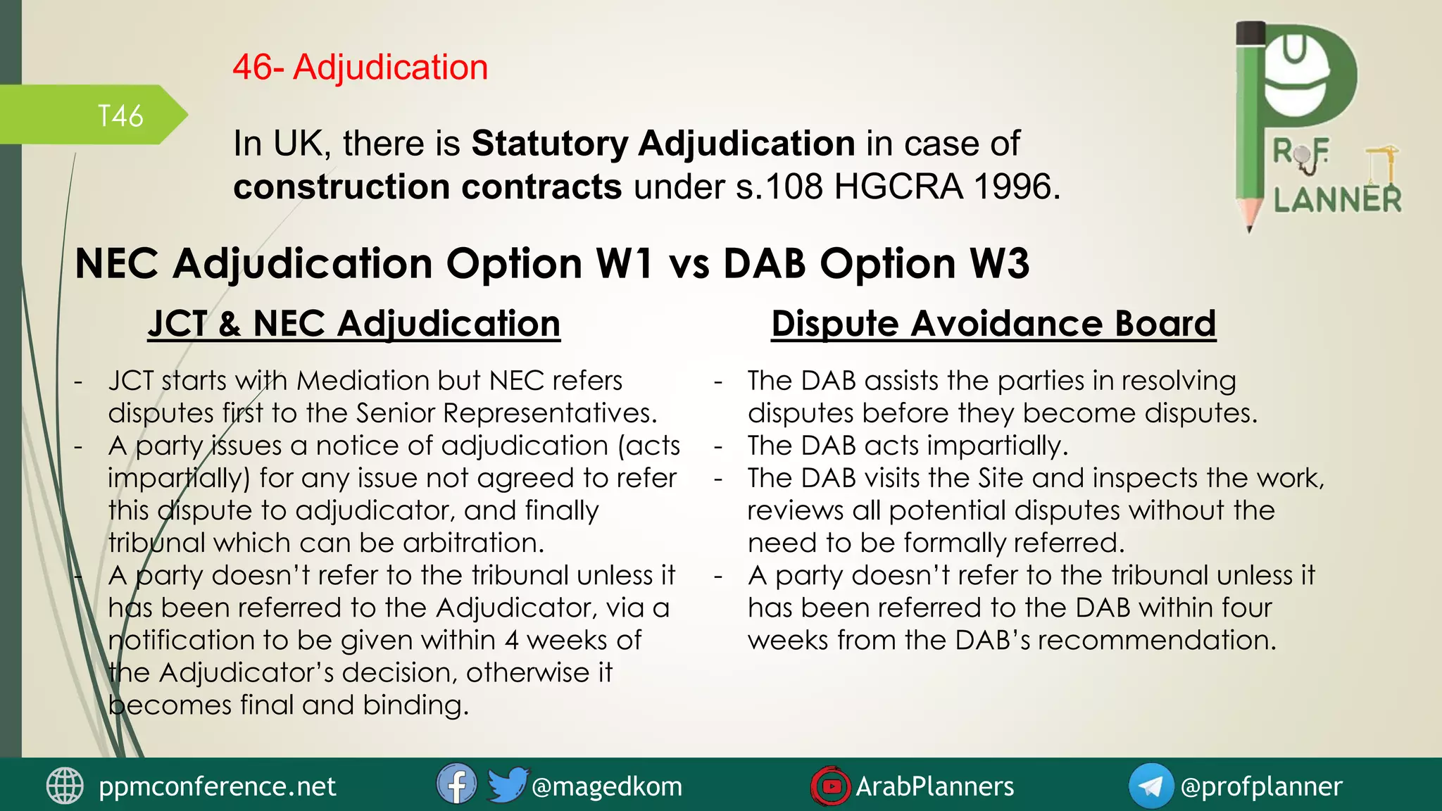 T46
NEC Adjudication Option W1 vs DAB Option W3
JCT & NEC Adjudication Dispute Avoidance Board
- JCT starts with Mediation but NEC refers
disputes first to the Senior Representatives.
- A party issues a notice of adjudication (acts
impartially) for any issue not agreed to refer
this dispute to adjudicator, and finally
tribunal which can be arbitration.
- A party doesn’t refer to the tribunal unless it
has been referred to the Adjudicator, via a
notification to be given within 4 weeks of
the Adjudicator’s decision, otherwise it
becomes final and binding.
- The DAB assists the parties in resolving
disputes before they become disputes.
- The DAB acts impartially.
- The DAB visits the Site and inspects the work,
reviews all potential disputes without the
need to be formally referred.
- A party doesn’t refer to the tribunal unless it
has been referred to the DAB within four
weeks from the DAB’s recommendation.
46- Adjudication
In UK, there is Statutory Adjudication in case of
construction contracts under s.108 HGCRA 1996.
ppmconference.net @magedkom ArabPlanners @profplanner
 