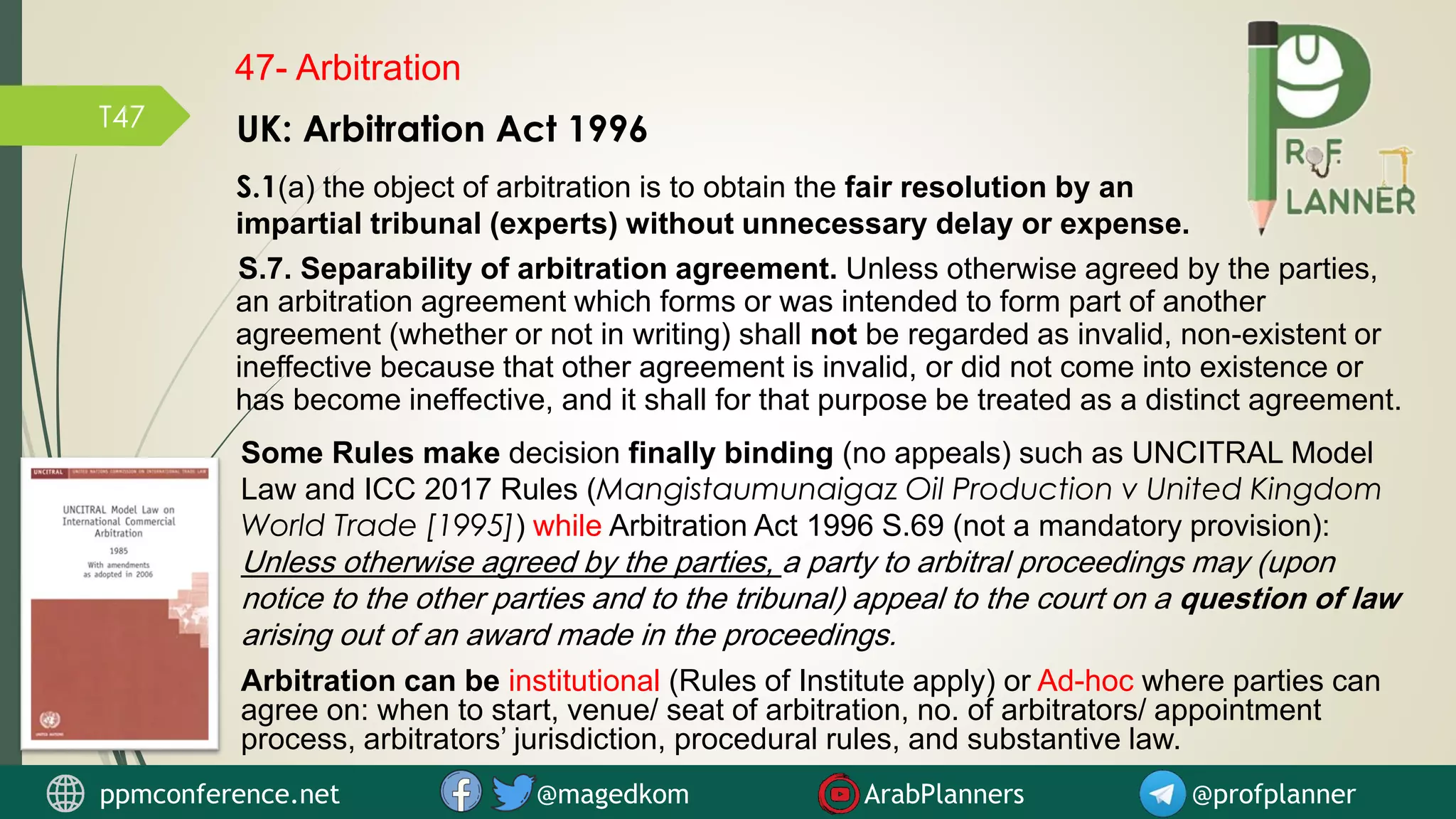 T47
ppmconference.net @magedkom ArabPlanners @profplanner
47- Arbitration
UK: Arbitration Act 1996
S.1(a) the object of arbitration is to obtain the fair resolution by an
impartial tribunal (experts) without unnecessary delay or expense.
S.7. Separability of arbitration agreement. Unless otherwise agreed by the parties,
an arbitration agreement which forms or was intended to form part of another
agreement (whether or not in writing) shall not be regarded as invalid, non-existent or
ineffective because that other agreement is invalid, or did not come into existence or
has become ineffective, and it shall for that purpose be treated as a distinct agreement.
Some Rules make decision finally binding (no appeals) such as UNCITRAL Model
Law and ICC 2017 Rules (Mangistaumunaigaz Oil Production v United Kingdom
World Trade [1995]) while Arbitration Act 1996 S.69 (not a mandatory provision):
Unless otherwise agreed by the parties, a party to arbitral proceedings may (upon
notice to the other parties and to the tribunal) appeal to the court on a question of law
arising out of an award made in the proceedings.
Arbitration can be institutional (Rules of Institute apply) or Ad-hoc where parties can
agree on: when to start, venue/ seat of arbitration, no. of arbitrators/ appointment
process, arbitrators’ jurisdiction, procedural rules, and substantive law.
 