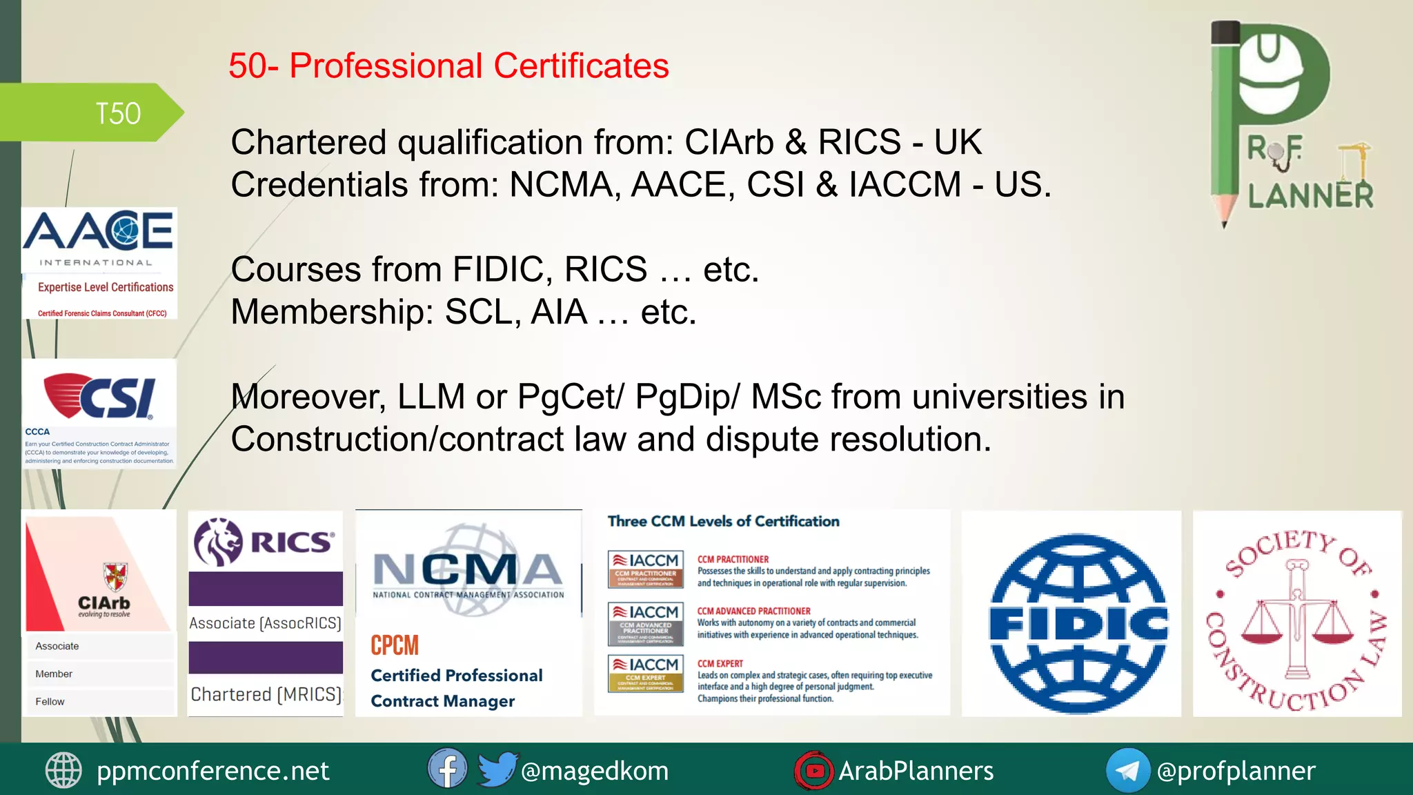 T50
Chartered qualification from: CIArb & RICS - UK
Credentials from: NCMA, AACE, CSI & IACCM - US.
Courses from FIDIC, RICS … etc.
Membership: SCL, AIA … etc.
Moreover, LLM or PgCet/ PgDip/ MSc from universities in
Construction/contract law and dispute resolution.
ppmconference.net @magedkom ArabPlanners @profplanner
50- Professional Certificates
 