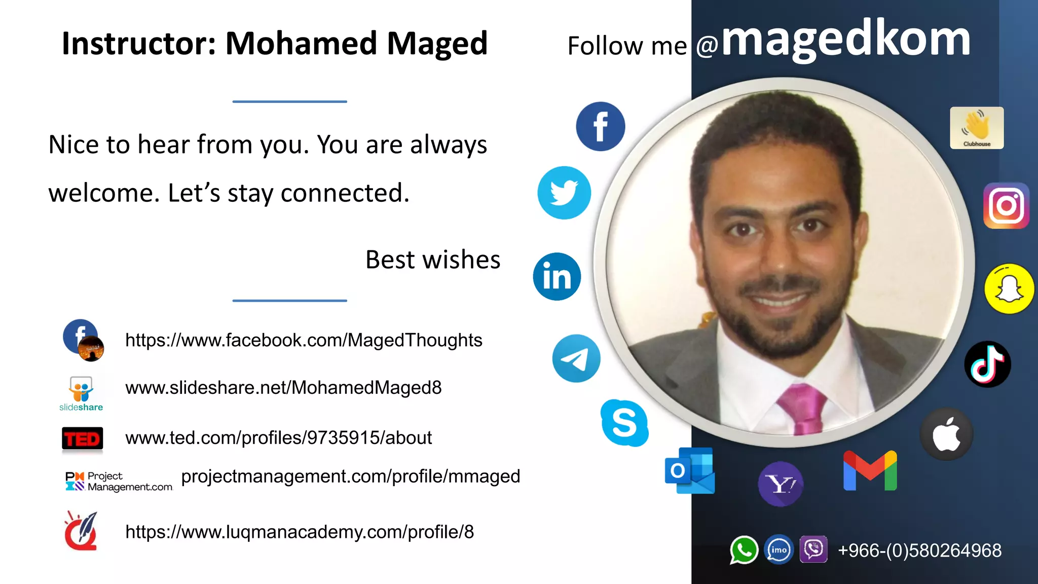 Follow me @magedkom
Nice to hear from you. You are always
welcome. Let’s stay connected.
Best wishes
+966-(0)580264968
Instructor: Mohamed Maged
www.slideshare.net/MohamedMaged8
www.ted.com/profiles/9735915/about
projectmanagement.com/profile/mmaged
https://www.luqmanacademy.com/profile/8
https://www.facebook.com/MagedThoughts
 