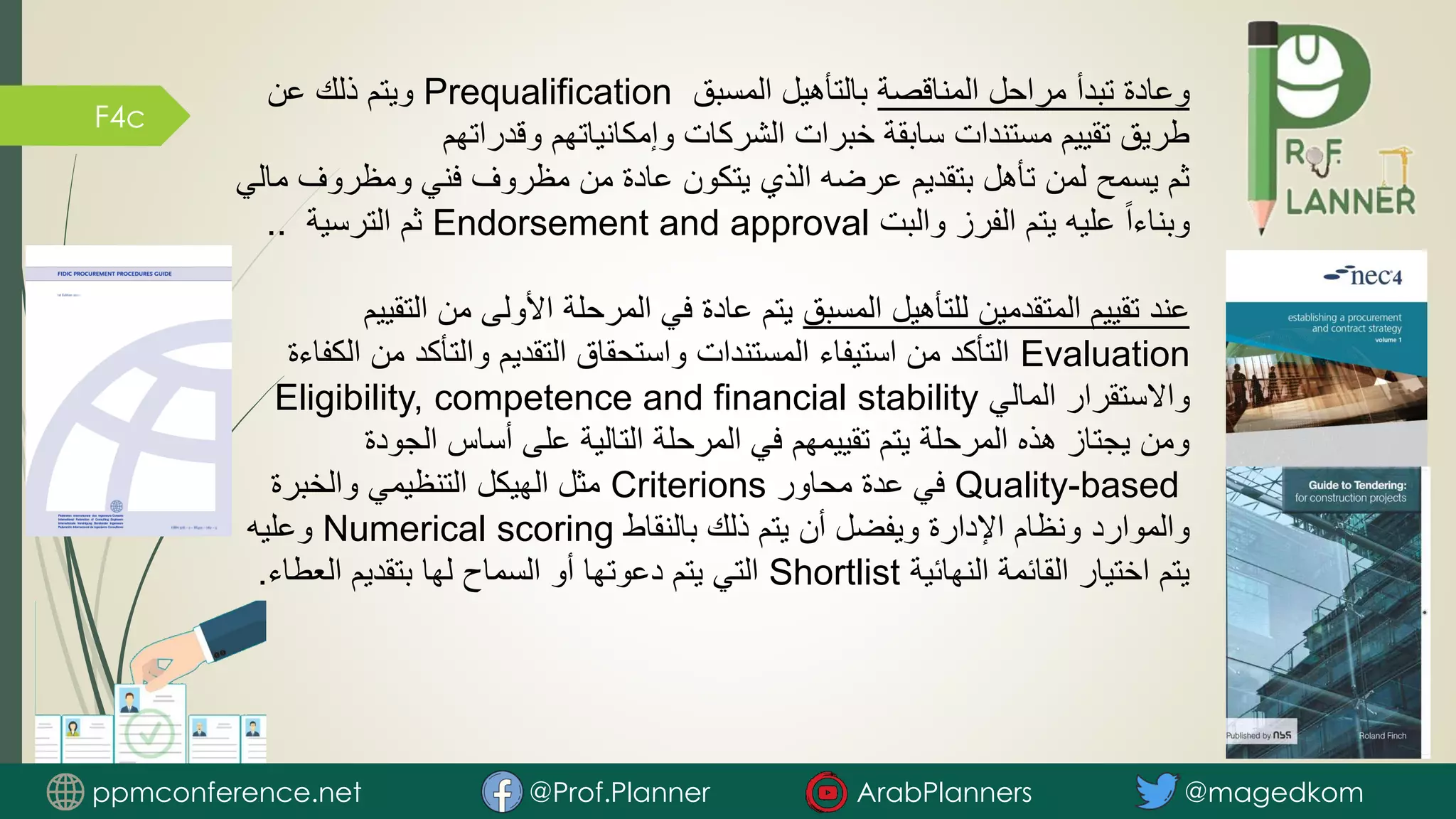 F4c
‫المناقصة‬ ‫مراحل‬ ‫تبدأ‬ ‫وعادة‬
‫المسبق‬ ‫بالتأهيل‬
Prequalification
‫عن‬ ‫ذلك‬ ‫ويتم‬
‫وقدراتهم‬ ‫وإمكانياتهم‬ ‫الشركات‬ ‫خبرات‬ ‫سابقة‬ ‫مستندات‬ ‫تقييم‬ ‫طريق‬
‫ومظروف‬ ‫فني‬ ‫مظروف‬ ‫من‬ ‫عادة‬ ‫يتكون‬ ‫الذي‬ ‫عرضه‬ ‫بتقديم‬ ‫تأهل‬ ‫لمن‬ ‫يسمح‬ ‫ثم‬
‫مالي‬
‫والبت‬ ‫الفرز‬ ‫يتم‬ ‫عليه‬ ً‫ا‬‫وبناء‬
Endorsement and approval
‫الترسية‬ ‫ثم‬
..
‫المسبق‬ ‫للتأهيل‬ ‫المتقدمين‬ ‫تقييم‬ ‫عند‬
‫الت‬ ‫من‬ ‫األولى‬ ‫المرحلة‬ ‫في‬ ‫عادة‬ ‫يتم‬
‫قييم‬
Evaluation
‫من‬ ‫والتأكد‬ ‫التقديم‬ ‫واستحقاق‬ ‫المستندات‬ ‫استيفاء‬ ‫من‬ ‫التأكد‬
‫الكفاءة‬
‫المالي‬ ‫واالستقرار‬
Eligibility, competence and financial stability
‫الجودة‬ ‫أساس‬ ‫على‬ ‫التالية‬ ‫المرحلة‬ ‫في‬ ‫تقييمهم‬ ‫يتم‬ ‫المرحلة‬ ‫هذه‬ ‫يجتاز‬ ‫ومن‬
Quality-based
‫محاور‬ ‫عدة‬ ‫في‬
Criterions
‫والخبرة‬ ‫التنظيمي‬ ‫الهيكل‬ ‫مثل‬
‫بالنقاط‬ ‫ذلك‬ ‫يتم‬ ‫أن‬ ‫ويفضل‬ ‫اإلدارة‬ ‫ونظام‬ ‫والموارد‬
Numerical scoring
‫وعليه‬
‫النهائية‬ ‫القائمة‬ ‫اختيار‬ ‫يتم‬
Shortlist
‫العطا‬ ‫بتقديم‬ ‫لها‬ ‫السماح‬ ‫أو‬ ‫دعوتها‬ ‫يتم‬ ‫التي‬
‫ء‬
.
ppmconference.net @Prof.Planner ArabPlanners @magedkom
 
