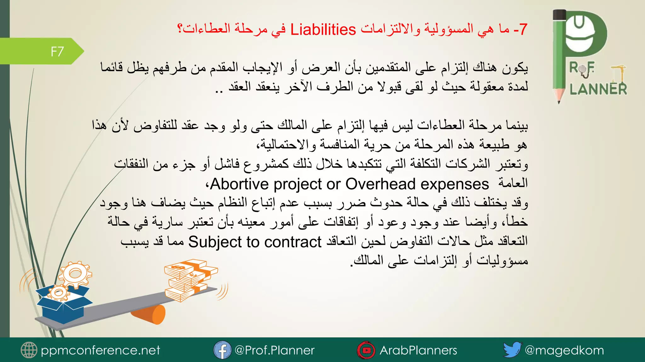F7
7
-
‫وااللتزامات‬ ‫المسؤولية‬ ‫هي‬ ‫ما‬
Liabilities
‫العطاءات؟‬ ‫مرحلة‬ ‫في‬
‫يظل‬ ‫طرفهم‬ ‫من‬ ‫المقدم‬ ‫اإليجاب‬ ‫أو‬ ‫العرض‬ ‫بأن‬ ‫المتقدمين‬ ‫على‬ ‫إلتزام‬ ‫هناك‬ ‫يكون‬
‫قائما‬
‫العقد‬ ‫ينعقد‬ ‫اآلخر‬ ‫الطرف‬ ‫من‬ ‫قبوال‬ ‫لقى‬ ‫لو‬ ‫حيث‬ ‫معقولة‬ ‫لمدة‬
..
‫للتفاو‬ ‫عقد‬ ‫وجد‬ ‫ولو‬ ‫حتى‬ ‫المالك‬ ‫على‬ ‫إلتزام‬ ‫فيها‬ ‫ليس‬ ‫العطاءات‬ ‫مرحلة‬ ‫بينما‬
‫هذا‬ ‫ألن‬ ‫ض‬
،‫واالحتمالية‬ ‫المنافسة‬ ‫حرية‬ ‫من‬ ‫المرحلة‬ ‫هذه‬ ‫طبيعة‬ ‫هو‬
‫من‬ ‫جزء‬ ‫أو‬ ‫فاشل‬ ‫كمشروع‬ ‫ذلك‬ ‫خالل‬ ‫تتكبدها‬ ‫التي‬ ‫التكلفة‬ ‫الشركات‬ ‫وتعتبر‬
‫النفقات‬
‫العامة‬
Abortive project or Overhead expenses
،
‫هن‬ ‫يضاف‬ ‫حيث‬ ‫النظام‬ ‫إتباع‬ ‫عدم‬ ‫بسبب‬ ‫ضرر‬ ‫حدوث‬ ‫حالة‬ ‫في‬ ‫ذلك‬ ‫يختلف‬ ‫وقد‬
‫وجود‬ ‫ا‬
‫ح‬ ‫في‬ ‫سارية‬ ‫تعتبر‬ ‫بأن‬ ‫معينه‬ ‫أمور‬ ‫على‬ ‫إتفاقات‬ ‫أو‬ ‫وعود‬ ‫وجود‬ ‫عند‬ ‫وأيضا‬ ،‫خطأ‬
‫الة‬
‫التعاقد‬ ‫لحين‬ ‫التفاوض‬ ‫حاالت‬ ‫مثل‬ ‫التعاقد‬
Subject to contract
‫يسبب‬ ‫قد‬ ‫مما‬
‫المالك‬ ‫على‬ ‫إلتزامات‬ ‫أو‬ ‫مسؤوليات‬
.
ppmconference.net @Prof.Planner ArabPlanners @magedkom
 