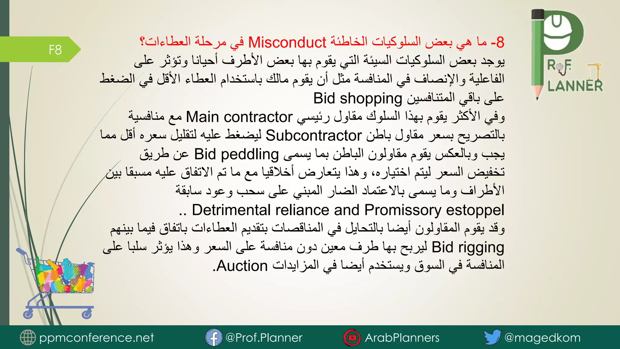 F8
8
-
‫الخاطئة‬ ‫السلوكيات‬ ‫بعض‬ ‫هي‬ ‫ما‬
Misconduct
‫العطاءات؟‬ ‫مرحلة‬ ‫في‬
‫وتؤث‬ ‫أحيانا‬ ‫األطرف‬ ‫بعض‬ ‫بها‬ ‫يقوم‬ ‫التي‬ ‫السيئة‬ ‫السلوكيات‬ ‫بعض‬ ‫يوجد‬
‫على‬ ‫ر‬
‫األقل‬ ‫العطاء‬ ‫باستخدام‬ ‫مالك‬ ‫يقوم‬ ‫أن‬ ‫مثل‬ ‫المنافسة‬ ‫في‬ ‫واإلنصاف‬ ‫الفاعلية‬
‫الضغط‬ ‫في‬
‫المتنافسين‬ ‫باقي‬ ‫على‬
Bid shopping
‫رئيسي‬ ‫مقاول‬ ‫السلوك‬ ‫بهذا‬ ‫يقوم‬ ‫األكثر‬ ‫وفي‬
Main contractor
‫منافسية‬ ‫مع‬
‫باطن‬ ‫مقاول‬ ‫بسعر‬ ‫بالتصريح‬
Subcontractor
‫م‬ ‫أقل‬ ‫سعره‬ ‫لتقليل‬ ‫عليه‬ ‫ليضغط‬
‫ما‬
‫يسمى‬ ‫بما‬ ‫الباطن‬ ‫مقاولون‬ ‫يقوم‬ ‫وبالعكس‬ ‫يجب‬
Bid peddling
‫طريق‬ ‫عن‬
‫عل‬ ‫االتفاق‬ ‫تم‬ ‫ما‬ ‫مع‬ ‫أخالقيا‬ ‫يتعارض‬ ‫وهذا‬ ،‫اختياره‬ ‫ليتم‬ ‫السعر‬ ‫تخفيض‬
‫بين‬ ‫مسبقا‬ ‫يه‬
‫سابقة‬ ‫وعود‬ ‫سحب‬ ‫على‬ ‫المبني‬ ‫الضار‬ ‫باالعتماد‬ ‫يسمى‬ ‫وما‬ ‫األطراف‬
Detrimental reliance and Promissory estoppel
..
‫بات‬ ‫العطاءات‬ ‫بتقديم‬ ‫المناقصات‬ ‫في‬ ‫بالتحايل‬ ‫أيضا‬ ‫المقاولون‬ ‫يقوم‬ ‫وقد‬
‫بينهم‬ ‫فيما‬ ‫فاق‬
Bid rigging
‫سلب‬ ‫يؤثر‬ ‫وهذا‬ ‫السعر‬ ‫على‬ ‫منافسة‬ ‫دون‬ ‫معين‬ ‫طرف‬ ‫بها‬ ‫ليربح‬
‫على‬ ‫ا‬
‫المزايدات‬ ‫في‬ ‫أيضا‬ ‫ويستخدم‬ ‫السوق‬ ‫في‬ ‫المنافسة‬
Auction
.
ppmconference.net @Prof.Planner ArabPlanners @magedkom
 