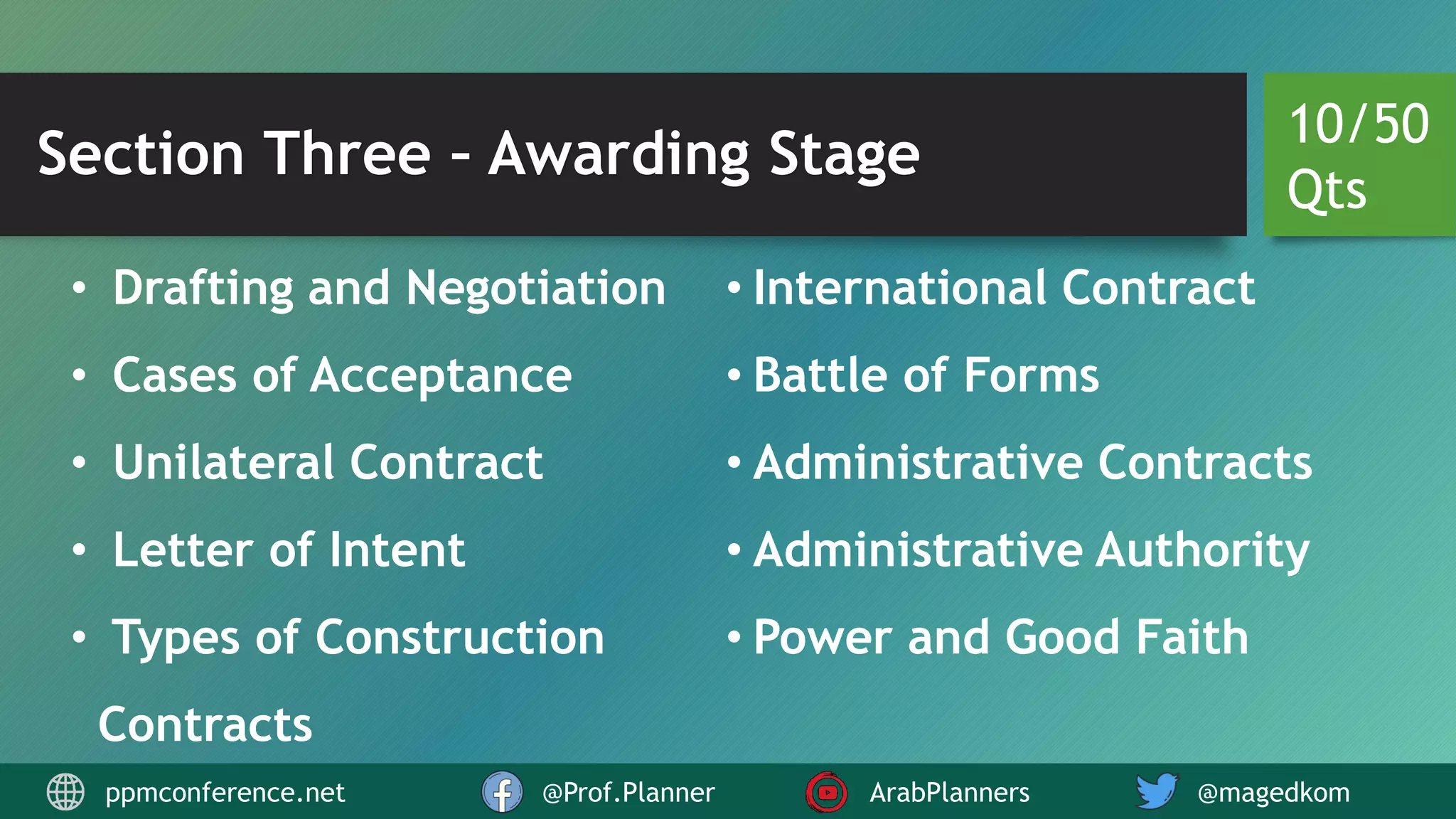 Section Three – Awarding Stage
• Drafting and Negotiation
• Cases of Acceptance
• Unilateral Contract
• Letter of Intent
• Types of Construction
Contracts
• International Contract
• Battle of Forms
• Administrative Contracts
• Administrative Authority
• Power and Good Faith
10/50
Qts
ppmconference.net @Prof.Planner ArabPlanners @magedkom
 