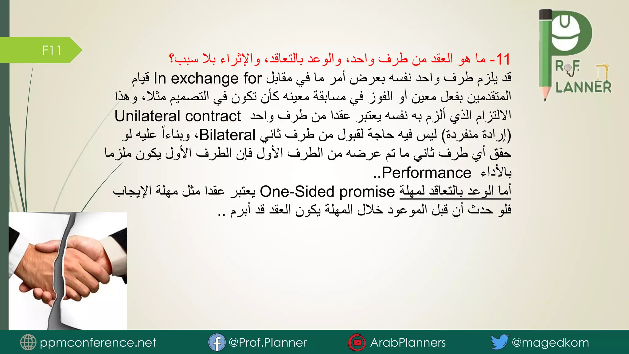 F11
11
-
‫سبب؟‬ ‫بال‬ ‫واإلثراء‬ ،‫بالتعاقد‬ ‫والوعد‬ ،‫واحد‬ ‫طرف‬ ‫من‬ ‫العقد‬ ‫هو‬ ‫ما‬
‫مقابل‬ ‫في‬ ‫ما‬ ‫أمر‬ ‫بعرض‬ ‫نفسه‬ ‫واحد‬ ‫طرف‬ ‫يلزم‬ ‫قد‬
In exchange for
‫قيام‬
‫التصم‬ ‫في‬ ‫تكون‬ ‫كأن‬ ‫معينه‬ ‫مسابقة‬ ‫في‬ ‫الفوز‬ ‫أو‬ ‫معين‬ ‫بفعل‬ ‫المتقدمين‬
‫وهذا‬ ،‫مثال‬ ‫يم‬
‫واحد‬ ‫طرف‬ ‫من‬ ‫عقدا‬ ‫يعتبر‬ ‫نفسه‬ ‫به‬ ‫ألزم‬ ‫الذي‬ ‫االلتزام‬
Unilateral contract
(
‫منفردة‬ ‫إرادة‬
)
‫ثاني‬ ‫طرف‬ ‫من‬ ‫لقبول‬ ‫حاجة‬ ‫فيه‬ ‫ليس‬
Bilateral
‫لو‬ ‫عليه‬ ً‫ا‬‫وبناء‬ ،
‫ملزم‬ ‫يكون‬ ‫األول‬ ‫الطرف‬ ‫فإن‬ ‫األول‬ ‫الطرف‬ ‫من‬ ‫عرضه‬ ‫تم‬ ‫ما‬ ‫ثاني‬ ‫طرف‬ ‫أي‬ ‫حقق‬
‫ا‬
‫باألداء‬
Performance
..
‫لمهلة‬ ‫بالتعاقد‬ ‫الوعد‬ ‫أما‬
One-Sided promise
‫اإليجاب‬ ‫مهلة‬ ‫مثل‬ ‫عقدا‬ ‫يعتبر‬
‫أبرم‬ ‫قد‬ ‫العقد‬ ‫يكون‬ ‫المهلة‬ ‫خالل‬ ‫الموعود‬ ‫قبل‬ ‫أن‬ ‫حدث‬ ‫فلو‬
..
ppmconference.net @Prof.Planner ArabPlanners @magedkom
 