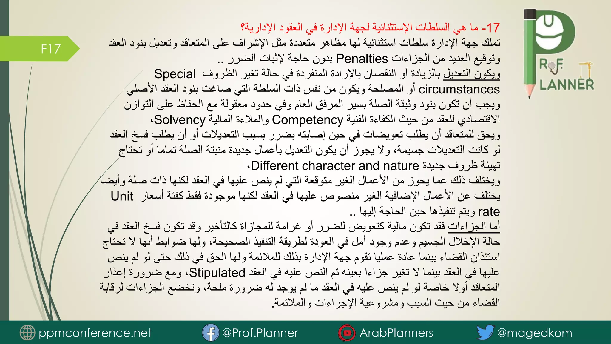 F17
17
-
‫اإلدارية؟‬ ‫العقود‬ ‫في‬ ‫اإلدارة‬ ‫لجهة‬ ‫اإلستثنائية‬ ‫السلطات‬ ‫هي‬ ‫ما‬
‫ب‬ ‫وتعديل‬ ‫المتعاقد‬ ‫على‬ ‫اإلشراف‬ ‫مثل‬ ‫متعددة‬ ‫مظاهر‬ ‫لها‬ ‫استثنائية‬ ‫سلطات‬ ‫اإلدارة‬ ‫جهة‬ ‫تملك‬
‫العقد‬ ‫نود‬
‫الجزاءات‬ ‫من‬ ‫العديد‬ ‫وتوقيع‬
Penalties
‫الضرر‬ ‫إلثبات‬ ‫حاجة‬ ‫بدون‬
..
‫التعديل‬ ‫ويكون‬
‫الظروف‬ ‫تغير‬ ‫حالة‬ ‫في‬ ‫المنفردة‬ ‫باإلرادة‬ ‫النقصان‬ ‫أو‬ ‫بالزيادة‬
Special
circumstances
‫األصلي‬ ‫العقد‬ ‫بنود‬ ‫صاغت‬ ‫التي‬ ‫السلطة‬ ‫ذات‬ ‫نفس‬ ‫من‬ ‫ويكون‬ ‫المصلحة‬ ‫أو‬
‫على‬ ‫الحفاظ‬ ‫مع‬ ‫معقولة‬ ‫حدود‬ ‫وفي‬ ‫العام‬ ‫المرفق‬ ‫بسير‬ ‫الصلة‬ ‫وثيقة‬ ‫بنود‬ ‫تكون‬ ‫أن‬ ‫ويجب‬
‫التوازن‬
‫الفنية‬ ‫الكفاءة‬ ‫حيث‬ ‫من‬ ‫للعقد‬ ‫االقتصادي‬
Competency
‫المالية‬ ‫والمالءة‬
Solvency
،
‫ي‬ ‫أن‬ ‫أو‬ ‫التعديالت‬ ‫بسبب‬ ‫بضرر‬ ‫إصابته‬ ‫حين‬ ‫في‬ ‫تعويضات‬ ‫يطلب‬ ‫أن‬ ‫للمتعاقد‬ ‫ويحق‬
‫العقد‬ ‫فسخ‬ ‫طلب‬
‫أ‬ ‫تماما‬ ‫الصلة‬ ‫منبتة‬ ‫جديدة‬ ‫بأعمال‬ ‫التعديل‬ ‫يكون‬ ‫أن‬ ‫يجوز‬ ‫وال‬ ،‫جسيمة‬ ‫التعديالت‬ ‫كانت‬ ‫لو‬
‫تحتاج‬ ‫و‬
‫جديدة‬ ‫ظروف‬ ‫تهيئة‬
Different character and nature
،
‫ص‬ ‫ذات‬ ‫لكنها‬ ‫العقد‬ ‫في‬ ‫عليها‬ ‫ينص‬ ‫لم‬ ‫التي‬ ‫متوقعة‬ ‫الغير‬ ‫األعمال‬ ‫من‬ ‫يجوز‬ ‫عما‬ ‫ذلك‬ ‫ويختلف‬
‫وأيضا‬ ‫لة‬
‫أس‬ ‫كفئة‬ ‫فقط‬ ‫موجودة‬ ‫لكنها‬ ‫العقد‬ ‫في‬ ‫عليها‬ ‫منصوص‬ ‫الغير‬ ‫اإلضافية‬ ‫األعمال‬ ‫عن‬ ‫يختلف‬
‫عار‬
Unit
rate
‫إليها‬ ‫الحاجة‬ ‫حين‬ ‫تنفيذها‬ ‫ويتم‬
..
‫الجزاءات‬ ‫أما‬
‫فس‬ ‫تكون‬ ‫وقد‬ ‫كالتأخير‬ ‫للمجازاة‬ ‫غرامة‬ ‫أو‬ ‫للضرر‬ ‫كتعويض‬ ‫مالية‬ ‫تكون‬ ‫فقد‬
‫في‬ ‫العقد‬ ‫خ‬
‫أنه‬ ‫ضوابط‬ ‫ولها‬ ،‫الصحيحة‬ ‫التنفيذ‬ ‫لطريقة‬ ‫العودة‬ ‫في‬ ‫أمل‬ ‫وجود‬ ‫وعدم‬ ‫الجسيم‬ ‫اإلخالل‬ ‫حالة‬
‫تحتاج‬ ‫ال‬ ‫ا‬
‫ل‬ ‫حتى‬ ‫ذلك‬ ‫في‬ ‫الحق‬ ‫ولها‬ ‫للمالئمة‬ ‫بذلك‬ ‫اإلدارة‬ ‫جهة‬ ‫تقوم‬ ‫عمليا‬ ‫عادة‬ ‫بينما‬ ‫القضاء‬ ‫استئذان‬
‫ينص‬ ‫لم‬ ‫و‬
‫العقد‬ ‫في‬ ‫عليه‬ ‫النص‬ ‫تم‬ ‫بعينه‬ ‫جزاءا‬ ‫تغير‬ ‫ال‬ ‫بينما‬ ‫العقد‬ ‫في‬ ‫عليها‬
Stipulated
‫إعذار‬ ‫ضرورة‬ ‫ومع‬ ،
‫الجزاء‬ ‫وتخضع‬ ،‫ملحة‬ ‫ضرورة‬ ‫له‬ ‫يوجد‬ ‫لم‬ ‫ما‬ ‫العقد‬ ‫في‬ ‫عليه‬ ‫ينص‬ ‫لم‬ ‫لو‬ ‫خاصة‬ ‫أوال‬ ‫المتعاقد‬
‫لرقابة‬ ‫ات‬
‫والمالئمة‬ ‫اإلجراءات‬ ‫ومشروعية‬ ‫السبب‬ ‫حيث‬ ‫من‬ ‫القضاء‬
.
ppmconference.net @Prof.Planner ArabPlanners @magedkom
 