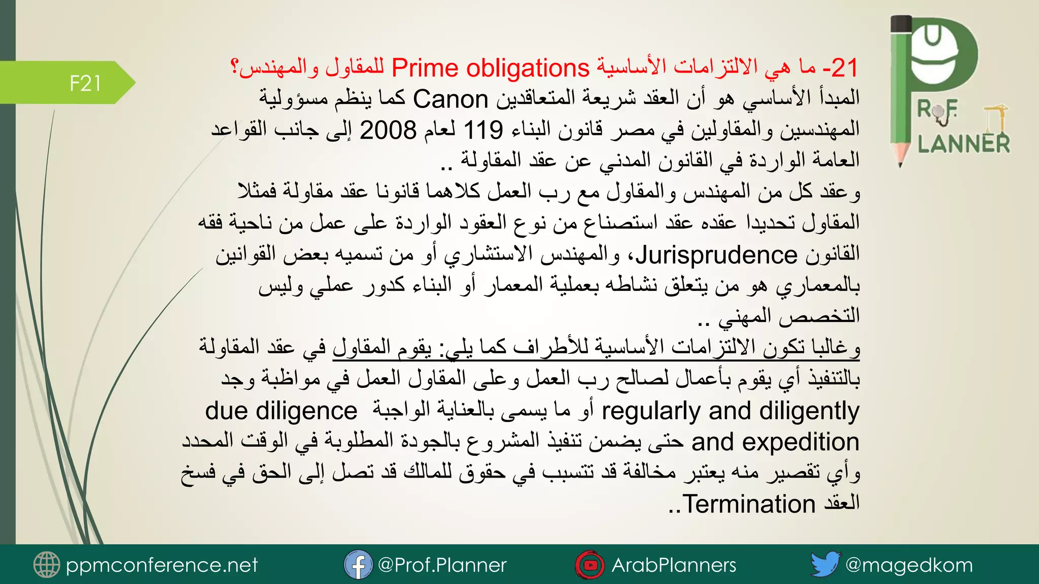 F21
21
-
‫األساسية‬ ‫االلتزامات‬ ‫هي‬ ‫ما‬
Prime obligations
‫والمهندس؟‬ ‫للمقاول‬
‫المتعاقدين‬ ‫شريعة‬ ‫العقد‬ ‫أن‬ ‫هو‬ ‫األساسي‬ ‫المبدأ‬
Canon
‫مسؤولية‬ ‫ينظم‬ ‫كما‬
‫البناء‬ ‫قانون‬ ‫مصر‬ ‫في‬ ‫والمقاولين‬ ‫المهندسين‬
119
‫لعام‬
2008
‫القواعد‬ ‫جانب‬ ‫إلى‬
‫المقاولة‬ ‫عقد‬ ‫عن‬ ‫المدني‬ ‫القانون‬ ‫في‬ ‫الواردة‬ ‫العامة‬
..
‫فمثال‬ ‫مقاولة‬ ‫عقد‬ ‫قانونا‬ ‫كالهما‬ ‫العمل‬ ‫رب‬ ‫مع‬ ‫والمقاول‬ ‫المهندس‬ ‫من‬ ‫كل‬ ‫وعقد‬
‫ناحي‬ ‫من‬ ‫عمل‬ ‫على‬ ‫الواردة‬ ‫العقود‬ ‫نوع‬ ‫من‬ ‫استصناع‬ ‫عقد‬ ‫عقده‬ ‫تحديدا‬ ‫المقاول‬
‫فقه‬ ‫ة‬
‫القانون‬
Jurisprudence
‫القوانين‬ ‫بعض‬ ‫تسميه‬ ‫من‬ ‫أو‬ ‫االستشاري‬ ‫والمهندس‬ ،
‫وليس‬ ‫عملي‬ ‫كدور‬ ‫البناء‬ ‫أو‬ ‫المعمار‬ ‫بعملية‬ ‫نشاطه‬ ‫يتعلق‬ ‫من‬ ‫هو‬ ‫بالمعماري‬
‫المهني‬ ‫التخصص‬
..
‫يلي‬ ‫كما‬ ‫لألطراف‬ ‫األساسية‬ ‫االلتزامات‬ ‫تكون‬ ‫وغالبا‬
:
‫المقاول‬ ‫يقوم‬
‫عقد‬ ‫في‬
‫المقاولة‬
‫مواظب‬ ‫في‬ ‫العمل‬ ‫المقاول‬ ‫وعلى‬ ‫العمل‬ ‫رب‬ ‫لصالح‬ ‫بأعمال‬ ‫يقوم‬ ‫أي‬ ‫بالتنفيذ‬
‫وجد‬ ‫ة‬
regularly and diligently
‫الواجبة‬ ‫بالعناية‬ ‫يسمى‬ ‫ما‬ ‫أو‬
due diligence
and expedition
‫الوقت‬ ‫في‬ ‫المطلوبة‬ ‫بالجودة‬ ‫المشروع‬ ‫تنفيذ‬ ‫يضمن‬ ‫حتى‬
‫المحدد‬
‫إل‬ ‫تصل‬ ‫قد‬ ‫للمالك‬ ‫حقوق‬ ‫في‬ ‫تتسبب‬ ‫قد‬ ‫مخالفة‬ ‫يعتبر‬ ‫منه‬ ‫تقصير‬ ‫وأي‬
‫فسخ‬ ‫في‬ ‫الحق‬ ‫ى‬
‫العقد‬
Termination
..
ppmconference.net @Prof.Planner ArabPlanners @magedkom
 