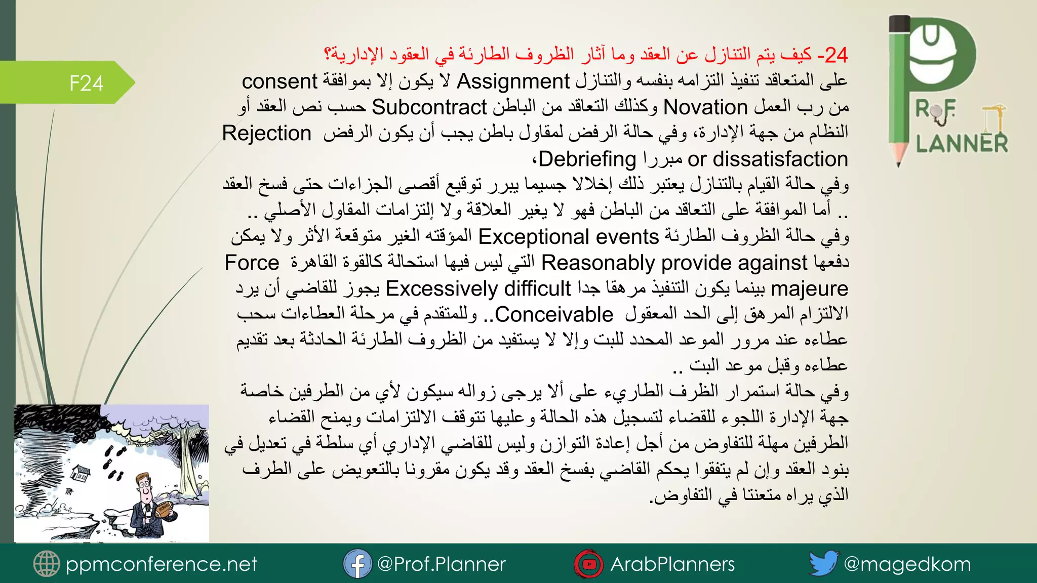 F24
24
-
‫اإلدارية؟‬ ‫العقود‬ ‫في‬ ‫الطارئة‬ ‫الظروف‬ ‫آثار‬ ‫وما‬ ‫العقد‬ ‫عن‬ ‫التنازل‬ ‫يتم‬ ‫كيف‬
‫والتنازل‬ ‫بنفسه‬ ‫التزامه‬ ‫تنفيذ‬ ‫المتعاقد‬ ‫على‬
Assignment
‫بموافقة‬ ‫إال‬ ‫يكون‬ ‫ال‬
consent
‫العمل‬ ‫رب‬ ‫من‬
Novation
‫الباطن‬ ‫من‬ ‫التعاقد‬ ‫وكذلك‬
Subcontract
‫أو‬ ‫العقد‬ ‫نص‬ ‫حسب‬
‫الرفض‬ ‫يكون‬ ‫أن‬ ‫يجب‬ ‫باطن‬ ‫لمقاول‬ ‫الرفض‬ ‫حالة‬ ‫وفي‬ ،‫اإلدارة‬ ‫جهة‬ ‫من‬ ‫النظام‬
Rejection
or dissatisfaction
‫مبررا‬
Debriefing
،
‫الجزاءات‬ ‫أقصى‬ ‫توقيع‬ ‫يبرر‬ ‫جسيما‬ ‫إخالال‬ ‫ذلك‬ ‫يعتبر‬ ‫بالتنازل‬ ‫القيام‬ ‫حالة‬ ‫وفي‬
‫العقد‬ ‫فسخ‬ ‫حتى‬
..
‫األص‬ ‫المقاول‬ ‫إلتزامات‬ ‫وال‬ ‫العالقة‬ ‫يغير‬ ‫ال‬ ‫فهو‬ ‫الباطن‬ ‫من‬ ‫التعاقد‬ ‫على‬ ‫الموافقة‬ ‫أما‬
‫لي‬
..
‫الطارئة‬ ‫الظروف‬ ‫حالة‬ ‫وفي‬
Exceptional events
‫يمكن‬ ‫وال‬ ‫األثر‬ ‫متوقعة‬ ‫الغير‬ ‫المؤقته‬
‫دفعها‬
Reasonably provide against
‫القاهرة‬ ‫كالقوة‬ ‫استحالة‬ ‫فيها‬ ‫ليس‬ ‫التي‬
Force
majeure
‫جدا‬ ‫مرهقا‬ ‫التنفيذ‬ ‫يكون‬ ‫بينما‬
Excessively difficult
‫يرد‬ ‫أن‬ ‫للقاضي‬ ‫يجوز‬
‫المعقول‬ ‫الحد‬ ‫إلى‬ ‫المرهق‬ ‫االلتزام‬
Conceivable
..
‫سحب‬ ‫العطاءات‬ ‫مرحلة‬ ‫في‬ ‫وللمتقدم‬
‫بعد‬ ‫الحادثة‬ ‫الطارئة‬ ‫الظروف‬ ‫من‬ ‫يستفيد‬ ‫ال‬ ‫وإال‬ ‫للبت‬ ‫المحدد‬ ‫الموعد‬ ‫مرور‬ ‫عند‬ ‫عطاءه‬
‫تقديم‬
‫البت‬ ‫موعد‬ ‫وقبل‬ ‫عطاءه‬
..
‫خاص‬ ‫الطرفين‬ ‫من‬ ‫ألي‬ ‫سيكون‬ ‫زواله‬ ‫يرجى‬ ‫أال‬ ‫على‬ ‫الطاريء‬ ‫الظرف‬ ‫استمرار‬ ‫حالة‬ ‫وفي‬
‫ة‬
‫الق‬ ‫ويمنح‬ ‫االلتزامات‬ ‫تتوقف‬ ‫وعليها‬ ‫الحالة‬ ‫هذه‬ ‫لتسجيل‬ ‫للقضاء‬ ‫اللجوء‬ ‫اإلدارة‬ ‫جهة‬
‫ضاء‬
‫ت‬ ‫في‬ ‫سلطة‬ ‫أي‬ ‫اإلداري‬ ‫للقاضي‬ ‫وليس‬ ‫التوازن‬ ‫إعادة‬ ‫أجل‬ ‫من‬ ‫للتفاوض‬ ‫مهلة‬ ‫الطرفين‬
‫في‬ ‫عديل‬
‫بالتعوي‬ ‫مقرونا‬ ‫يكون‬ ‫وقد‬ ‫العقد‬ ‫بفسخ‬ ‫القاضي‬ ‫يحكم‬ ‫يتفقوا‬ ‫لم‬ ‫وإن‬ ‫العقد‬ ‫بنود‬
‫الطرف‬ ‫على‬ ‫ض‬
‫التفاوض‬ ‫في‬ ‫متعنتا‬ ‫يراه‬ ‫الذي‬
.
ppmconference.net @Prof.Planner ArabPlanners @magedkom
 