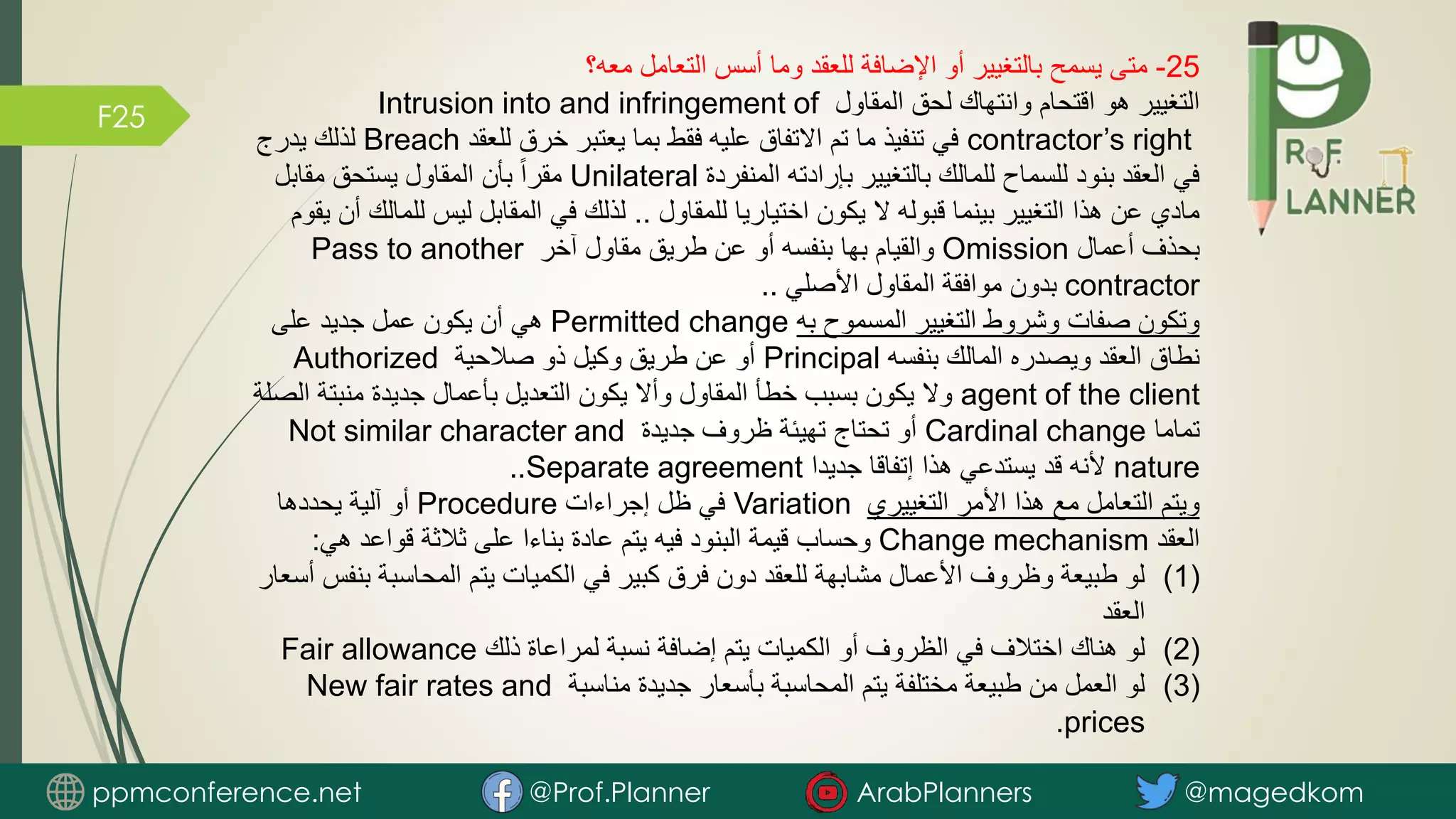 F25
25
-
‫معه؟‬ ‫التعامل‬ ‫أسس‬ ‫وما‬ ‫للعقد‬ ‫اإلضافة‬ ‫أو‬ ‫بالتغيير‬ ‫يسمح‬ ‫متى‬
‫المقاول‬ ‫لحق‬ ‫وانتهاك‬ ‫اقتحام‬ ‫هو‬ ‫التغيير‬
Intrusion into and infringement of
contractor’s right
‫للعقد‬ ‫خرق‬ ‫يعتبر‬ ‫بما‬ ‫فقط‬ ‫عليه‬ ‫االتفاق‬ ‫تم‬ ‫ما‬ ‫تنفيذ‬ ‫في‬
Breach
‫يدرج‬ ‫لذلك‬
‫المنفردة‬ ‫بإرادته‬ ‫بالتغيير‬ ‫للمالك‬ ‫للسماح‬ ‫بنود‬ ‫العقد‬ ‫في‬
Unilateral
‫مقابل‬ ‫يستحق‬ ‫المقاول‬ ‫بأن‬ ً‫ا‬‫مقر‬
‫للمقاول‬ ‫اختياريا‬ ‫يكون‬ ‫ال‬ ‫قبوله‬ ‫بينما‬ ‫التغيير‬ ‫هذا‬ ‫عن‬ ‫مادي‬
..
‫لل‬ ‫ليس‬ ‫المقابل‬ ‫في‬ ‫لذلك‬
‫يقوم‬ ‫أن‬ ‫مالك‬
‫أعمال‬ ‫بحذف‬
Omission
‫آخر‬ ‫مقاول‬ ‫طريق‬ ‫عن‬ ‫أو‬ ‫بنفسه‬ ‫بها‬ ‫والقيام‬
Pass to another
contractor
‫األصلي‬ ‫المقاول‬ ‫موافقة‬ ‫بدون‬
..
‫به‬ ‫المسموح‬ ‫التغيير‬ ‫وشروط‬ ‫صفات‬ ‫وتكون‬
Permitted change
‫على‬ ‫جديد‬ ‫عمل‬ ‫يكون‬ ‫أن‬ ‫هي‬
‫بنفسه‬ ‫المالك‬ ‫ويصدره‬ ‫العقد‬ ‫نطاق‬
Principal
‫صالحية‬ ‫ذو‬ ‫وكيل‬ ‫طريق‬ ‫عن‬ ‫أو‬
Authorized
agent of the client
‫منبتة‬ ‫جديدة‬ ‫بأعمال‬ ‫التعديل‬ ‫يكون‬ ‫وأال‬ ‫المقاول‬ ‫خطأ‬ ‫بسبب‬ ‫يكون‬ ‫وال‬
‫الصلة‬
‫تماما‬
Cardinal change
‫جديدة‬ ‫ظروف‬ ‫تهيئة‬ ‫تحتاج‬ ‫أو‬
Not similar character and
nature
‫جديدا‬ ‫إتفاقا‬ ‫هذا‬ ‫يستدعي‬ ‫قد‬ ‫ألنه‬
Separate agreement
..
‫التغييري‬ ‫األمر‬ ‫هذا‬ ‫مع‬ ‫التعامل‬ ‫ويتم‬
Variation
‫إجراءات‬ ‫ظل‬ ‫في‬
Procedure
‫يحددها‬ ‫آلية‬ ‫أو‬
‫العقد‬
Change mechanism
‫هي‬ ‫قواعد‬ ‫ثالثة‬ ‫على‬ ‫بناءا‬ ‫عادة‬ ‫يتم‬ ‫فيه‬ ‫البنود‬ ‫قيمة‬ ‫وحساب‬
:
(1)
‫ب‬ ‫المحاسبة‬ ‫يتم‬ ‫الكميات‬ ‫في‬ ‫كبير‬ ‫فرق‬ ‫دون‬ ‫للعقد‬ ‫مشابهة‬ ‫األعمال‬ ‫وظروف‬ ‫طبيعة‬ ‫لو‬
‫أسعار‬ ‫نفس‬
‫العقد‬
(2)
‫ذلك‬ ‫لمراعاة‬ ‫نسبة‬ ‫إضافة‬ ‫يتم‬ ‫الكميات‬ ‫أو‬ ‫الظروف‬ ‫في‬ ‫اختالف‬ ‫هناك‬ ‫لو‬
Fair allowance
(3)
‫مناسبة‬ ‫جديدة‬ ‫بأسعار‬ ‫المحاسبة‬ ‫يتم‬ ‫مختلفة‬ ‫طبيعة‬ ‫من‬ ‫العمل‬ ‫لو‬
New fair rates and
prices
.
ppmconference.net @Prof.Planner ArabPlanners @magedkom
 