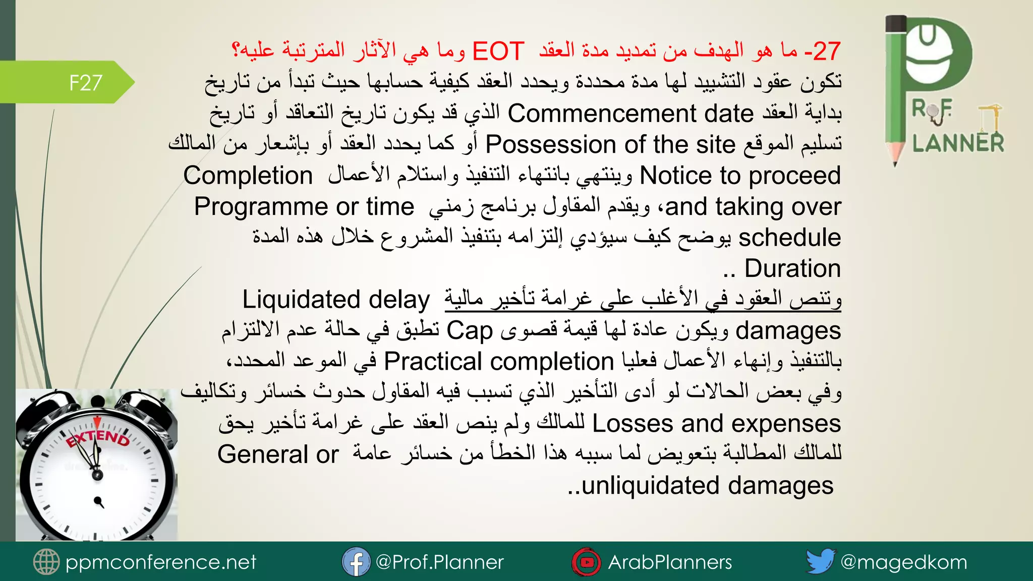 F27
27
-
‫العقد‬ ‫مدة‬ ‫تمديد‬ ‫من‬ ‫الهدف‬ ‫هو‬ ‫ما‬
EOT
‫عليه؟‬ ‫المترتبة‬ ‫اآلثار‬ ‫هي‬ ‫وما‬
‫م‬ ‫تبدأ‬ ‫حيث‬ ‫حسابها‬ ‫كيفية‬ ‫العقد‬ ‫ويحدد‬ ‫محددة‬ ‫مدة‬ ‫لها‬ ‫التشييد‬ ‫عقود‬ ‫تكون‬
‫تاريخ‬ ‫ن‬
‫العقد‬ ‫بداية‬
Commencement date
‫تاريخ‬ ‫أو‬ ‫التعاقد‬ ‫تاريخ‬ ‫يكون‬ ‫قد‬ ‫الذي‬
‫الموقع‬ ‫تسليم‬
Possession of the site
‫المالك‬ ‫من‬ ‫بإشعار‬ ‫أو‬ ‫العقد‬ ‫يحدد‬ ‫كما‬ ‫أو‬
Notice to proceed
‫األعمال‬ ‫واستالم‬ ‫التنفيذ‬ ‫بانتهاء‬ ‫وينتهي‬
Completion
and taking over
‫زمني‬ ‫برنامج‬ ‫المقاول‬ ‫ويقدم‬ ،
Programme or time
schedule
‫المدة‬ ‫هذه‬ ‫خالل‬ ‫المشروع‬ ‫بتنفيذ‬ ‫إلتزامه‬ ‫سيؤدي‬ ‫كيف‬ ‫يوضح‬
Duration
..
‫مالية‬ ‫تأخير‬ ‫غرامة‬ ‫على‬ ‫األغلب‬ ‫في‬ ‫العقود‬ ‫وتنص‬
Liquidated delay
damages
‫قصوى‬ ‫قيمة‬ ‫لها‬ ‫عادة‬ ‫ويكون‬
Cap
‫االلتزام‬ ‫عدم‬ ‫حالة‬ ‫في‬ ‫تطبق‬
‫فعليا‬ ‫األعمال‬ ‫وإنهاء‬ ‫بالتنفيذ‬
Practical completion
،‫المحدد‬ ‫الموعد‬ ‫في‬
‫خسائر‬ ‫حدوث‬ ‫المقاول‬ ‫فيه‬ ‫تسبب‬ ‫الذي‬ ‫التأخير‬ ‫أدى‬ ‫لو‬ ‫الحاالت‬ ‫بعض‬ ‫وفي‬
‫وتكاليف‬
Losses and expenses
‫يحق‬ ‫تأخير‬ ‫غرامة‬ ‫على‬ ‫العقد‬ ‫ينص‬ ‫ولم‬ ‫للمالك‬
‫عامة‬ ‫خسائر‬ ‫من‬ ‫الخطأ‬ ‫هذا‬ ‫سببه‬ ‫لما‬ ‫بتعويض‬ ‫المطالبة‬ ‫للمالك‬
General or
unliquidated damages
..
ppmconference.net @Prof.Planner ArabPlanners @magedkom
 