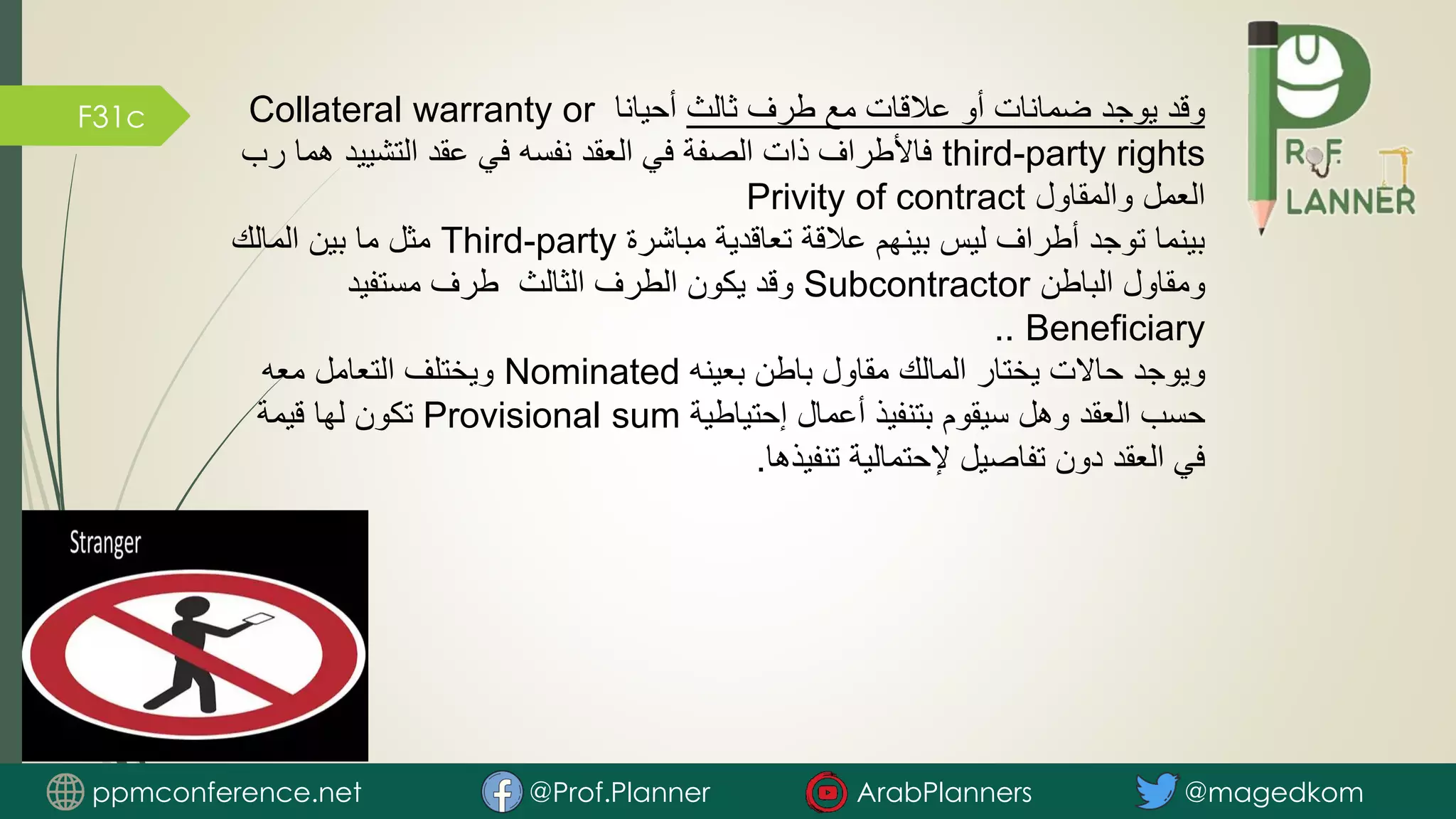F31c ‫ثالث‬ ‫طرف‬ ‫مع‬ ‫عالقات‬ ‫أو‬ ‫ضمانات‬ ‫يوجد‬ ‫وقد‬
‫أحيانا‬
Collateral warranty or
third-party rights
‫التشييد‬ ‫عقد‬ ‫في‬ ‫نفسه‬ ‫العقد‬ ‫في‬ ‫الصفة‬ ‫ذات‬ ‫فاألطراف‬
‫رب‬ ‫هما‬
‫والمقاول‬ ‫العمل‬
Privity of contract
‫مباشرة‬ ‫تعاقدية‬ ‫عالقة‬ ‫بينهم‬ ‫ليس‬ ‫أطراف‬ ‫توجد‬ ‫بينما‬
Third-party
‫المالك‬ ‫بين‬ ‫ما‬ ‫مثل‬
‫الباطن‬ ‫ومقاول‬
Subcontractor
‫مستفيد‬ ‫طرف‬ ‫الثالث‬ ‫الطرف‬ ‫يكون‬ ‫وقد‬
Beneficiary
..
‫بعينه‬ ‫باطن‬ ‫مقاول‬ ‫المالك‬ ‫يختار‬ ‫حاالت‬ ‫ويوجد‬
Nominated
‫معه‬ ‫التعامل‬ ‫ويختلف‬
‫إحتياطية‬ ‫أعمال‬ ‫بتنفيذ‬ ‫سيقوم‬ ‫وهل‬ ‫العقد‬ ‫حسب‬
Provisional sum
‫قيمة‬ ‫لها‬ ‫تكون‬
‫تنفيذها‬ ‫إلحتمالية‬ ‫تفاصيل‬ ‫دون‬ ‫العقد‬ ‫في‬
.
ppmconference.net @Prof.Planner ArabPlanners @magedkom
 