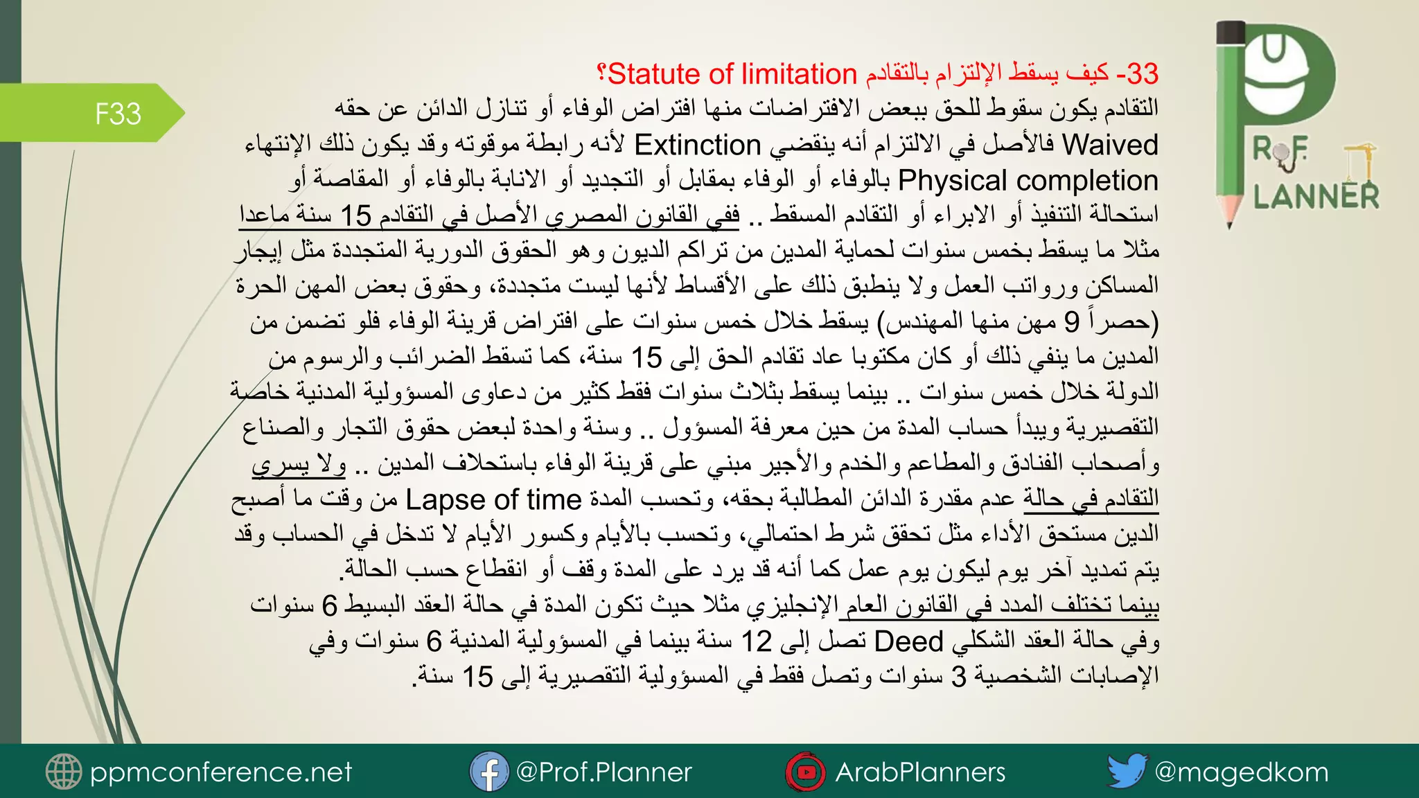 F33
33
-
‫بالتقادم‬ ‫اإللتزام‬ ‫يسقط‬ ‫كيف‬
Statute of limitation
‫؟‬
‫ح‬ ‫عن‬ ‫الدائن‬ ‫تنازل‬ ‫أو‬ ‫الوفاء‬ ‫افتراض‬ ‫منها‬ ‫االفتراضات‬ ‫ببعض‬ ‫للحق‬ ‫سقوط‬ ‫يكون‬ ‫التقادم‬
‫قه‬
Waived
‫ينقضي‬ ‫أنه‬ ‫االلتزام‬ ‫في‬ ‫فاألصل‬
Extinction
‫اإلنتهاء‬ ‫ذلك‬ ‫يكون‬ ‫وقد‬ ‫موقوته‬ ‫رابطة‬ ‫ألنه‬
Physical completion
‫المقاص‬ ‫أو‬ ‫بالوفاء‬ ‫االنابة‬ ‫أو‬ ‫التجديد‬ ‫أو‬ ‫بمقابل‬ ‫الوفاء‬ ‫أو‬ ‫بالوفاء‬
‫أو‬ ‫ة‬
‫المسقط‬ ‫التقادم‬ ‫أو‬ ‫االبراء‬ ‫أو‬ ‫التنفيذ‬ ‫استحالة‬
..
‫التق‬ ‫في‬ ‫األصل‬ ‫المصري‬ ‫القانون‬ ‫ففي‬
‫ادم‬
15
‫ماعدا‬ ‫سنة‬
‫مث‬ ‫المتجددة‬ ‫الدورية‬ ‫الحقوق‬ ‫وهو‬ ‫الديون‬ ‫تراكم‬ ‫من‬ ‫المدين‬ ‫لحماية‬ ‫سنوات‬ ‫بخمس‬ ‫يسقط‬ ‫ما‬ ‫مثال‬
‫إيجار‬ ‫ل‬
‫الم‬ ‫بعض‬ ‫وحقوق‬ ،‫متجددة‬ ‫ليست‬ ‫ألنها‬ ‫األقساط‬ ‫على‬ ‫ذلك‬ ‫ينطبق‬ ‫وال‬ ‫العمل‬ ‫ورواتب‬ ‫المساكن‬
‫الحرة‬ ‫هن‬
(
ً‫ا‬‫حصر‬
9
‫المهندس‬ ‫منها‬ ‫مهن‬
)
‫تضم‬ ‫فلو‬ ‫الوفاء‬ ‫قرينة‬ ‫افتراض‬ ‫على‬ ‫سنوات‬ ‫خمس‬ ‫خالل‬ ‫يسقط‬
‫من‬ ‫ن‬
‫إلى‬ ‫الحق‬ ‫تقادم‬ ‫عاد‬ ‫مكتوبا‬ ‫كان‬ ‫أو‬ ‫ذلك‬ ‫ينفي‬ ‫ما‬ ‫المدين‬
15
‫من‬ ‫والرسوم‬ ‫الضرائب‬ ‫تسقط‬ ‫كما‬ ،‫سنة‬
‫سنوات‬ ‫خمس‬ ‫خالل‬ ‫الدولة‬
..
‫ال‬ ‫المسؤولية‬ ‫دعاوى‬ ‫من‬ ‫كثير‬ ‫فقط‬ ‫سنوات‬ ‫بثالث‬ ‫يسقط‬ ‫بينما‬
‫خاصة‬ ‫مدنية‬
‫المسؤول‬ ‫معرفة‬ ‫حين‬ ‫من‬ ‫المدة‬ ‫حساب‬ ‫ويبدأ‬ ‫التقصيرية‬
..
‫التجار‬ ‫حقوق‬ ‫لبعض‬ ‫واحدة‬ ‫وسنة‬
‫والصناع‬
‫المدين‬ ‫باستحالف‬ ‫الوفاء‬ ‫قرينة‬ ‫على‬ ‫مبني‬ ‫واألجير‬ ‫والخدم‬ ‫والمطاعم‬ ‫الفنادق‬ ‫وأصحاب‬
..
‫وال‬
‫يسري‬
‫حالة‬ ‫في‬ ‫التقادم‬
‫المدة‬ ‫وتحسب‬ ،‫بحقه‬ ‫المطالبة‬ ‫الدائن‬ ‫مقدرة‬ ‫عدم‬
Lapse of time
‫أصبح‬ ‫ما‬ ‫وقت‬ ‫من‬
‫ا‬ ‫في‬ ‫تدخل‬ ‫ال‬ ‫األيام‬ ‫وكسور‬ ‫باأليام‬ ‫وتحسب‬ ،‫احتمالي‬ ‫شرط‬ ‫تحقق‬ ‫مثل‬ ‫األداء‬ ‫مستحق‬ ‫الدين‬
‫وقد‬ ‫لحساب‬
‫الحالة‬ ‫حسب‬ ‫انقطاع‬ ‫أو‬ ‫وقف‬ ‫المدة‬ ‫على‬ ‫يرد‬ ‫قد‬ ‫أنه‬ ‫كما‬ ‫عمل‬ ‫يوم‬ ‫ليكون‬ ‫يوم‬ ‫آخر‬ ‫تمديد‬ ‫يتم‬
.
‫العام‬ ‫القانون‬ ‫في‬ ‫المدد‬ ‫تختلف‬ ‫بينما‬
‫الب‬ ‫العقد‬ ‫حالة‬ ‫في‬ ‫المدة‬ ‫تكون‬ ‫حيث‬ ‫مثال‬ ‫اإلنجليزي‬
‫سيط‬
6
‫سنوات‬
‫الشكلي‬ ‫العقد‬ ‫حالة‬ ‫وفي‬
Deed
‫إلى‬ ‫تصل‬
12
‫المدنية‬ ‫المسؤولية‬ ‫في‬ ‫بينما‬ ‫سنة‬
6
‫وفي‬ ‫سنوات‬
‫الشخصية‬ ‫اإلصابات‬
3
‫إلى‬ ‫التقصيرية‬ ‫المسؤولية‬ ‫في‬ ‫فقط‬ ‫وتصل‬ ‫سنوات‬
15
‫سنة‬
.
ppmconference.net @Prof.Planner ArabPlanners @magedkom
 