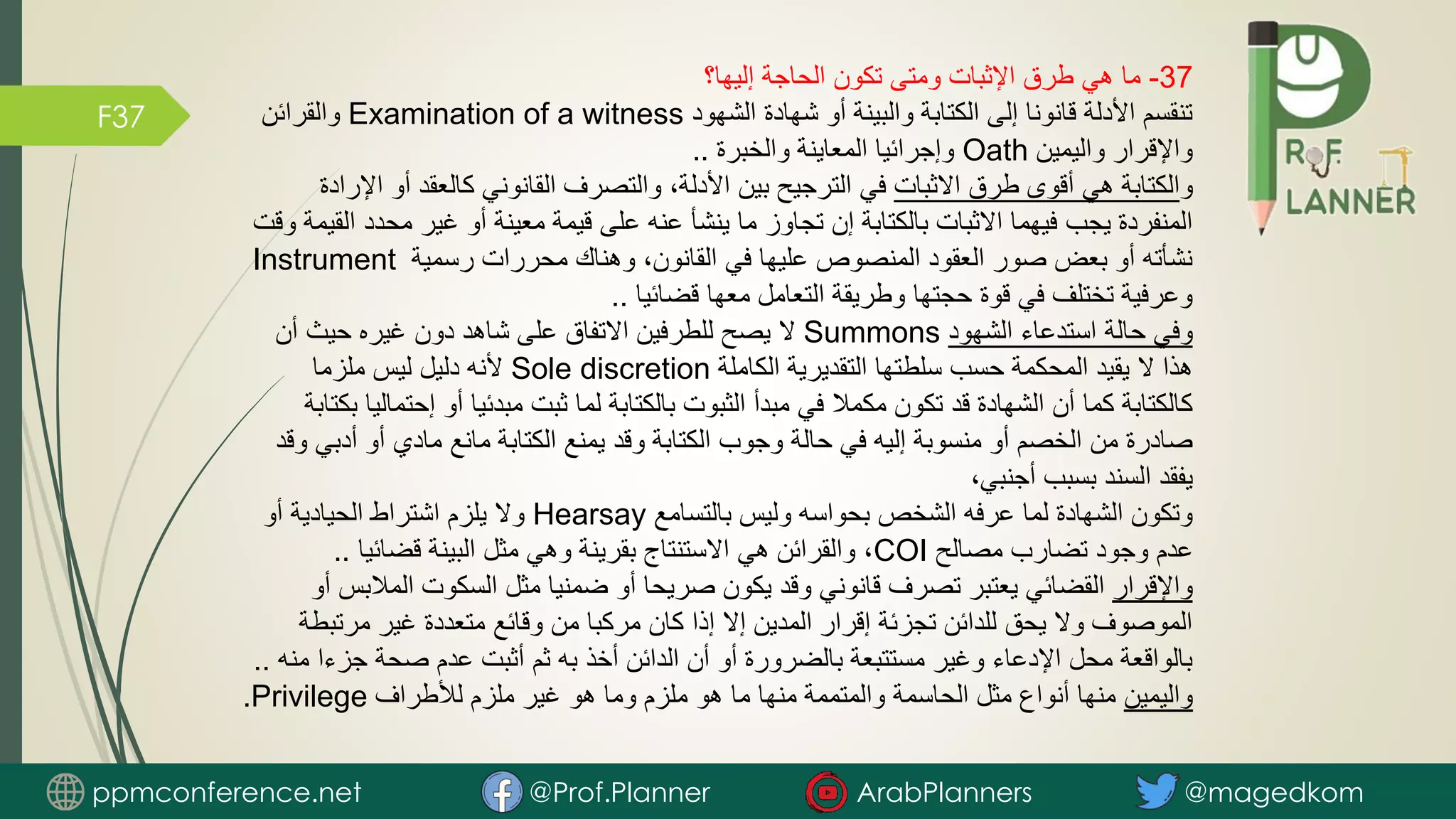 F37
37
-
‫إليها؟‬ ‫الحاجة‬ ‫تكون‬ ‫ومتى‬ ‫اإلثبات‬ ‫طرق‬ ‫هي‬ ‫ما‬
‫الشهود‬ ‫شهادة‬ ‫أو‬ ‫والبينة‬ ‫الكتابة‬ ‫إلى‬ ‫قانونا‬ ‫األدلة‬ ‫تنقسم‬
Examination of a witness
‫والقرائن‬
‫واليمين‬ ‫واإلقرار‬
Oath
‫والخبرة‬ ‫المعاينة‬ ‫وإجرائيا‬
..
‫و‬
‫االثبات‬ ‫طرق‬ ‫أقوى‬ ‫هي‬ ‫الكتابة‬
‫ا‬ ‫أو‬ ‫كالعقد‬ ‫القانوني‬ ‫والتصرف‬ ،‫األدلة‬ ‫بين‬ ‫الترجيح‬ ‫في‬
‫إلرادة‬
‫محد‬ ‫غير‬ ‫أو‬ ‫معينة‬ ‫قيمة‬ ‫على‬ ‫عنه‬ ‫ينشأ‬ ‫ما‬ ‫تجاوز‬ ‫إن‬ ‫بالكتابة‬ ‫االثبات‬ ‫فيهما‬ ‫يجب‬ ‫المنفردة‬
‫وقت‬ ‫القيمة‬ ‫د‬
‫رسمية‬ ‫محررات‬ ‫وهناك‬ ،‫القانون‬ ‫في‬ ‫عليها‬ ‫المنصوص‬ ‫العقود‬ ‫صور‬ ‫بعض‬ ‫أو‬ ‫نشأته‬
Instrument
‫قضائيا‬ ‫معها‬ ‫التعامل‬ ‫وطريقة‬ ‫حجتها‬ ‫قوة‬ ‫في‬ ‫تختلف‬ ‫وعرفية‬
..
‫الشهود‬ ‫استدعاء‬ ‫حالة‬ ‫وفي‬
Summons
‫أن‬ ‫حيث‬ ‫غيره‬ ‫دون‬ ‫شاهد‬ ‫على‬ ‫االتفاق‬ ‫للطرفين‬ ‫يصح‬ ‫ال‬
‫الكاملة‬ ‫التقديرية‬ ‫سلطتها‬ ‫حسب‬ ‫المحكمة‬ ‫يقيد‬ ‫ال‬ ‫هذا‬
Sole discretion
‫ملزما‬ ‫ليس‬ ‫دليل‬ ‫ألنه‬
‫إحت‬ ‫أو‬ ‫مبدئيا‬ ‫ثبت‬ ‫لما‬ ‫بالكتابة‬ ‫الثبوت‬ ‫مبدأ‬ ‫في‬ ‫مكمال‬ ‫تكون‬ ‫قد‬ ‫الشهادة‬ ‫أن‬ ‫كما‬ ‫كالكتابة‬
‫بكتابة‬ ‫ماليا‬
‫أدب‬ ‫أو‬ ‫مادي‬ ‫مانع‬ ‫الكتابة‬ ‫يمنع‬ ‫وقد‬ ‫الكتابة‬ ‫وجوب‬ ‫حالة‬ ‫في‬ ‫إليه‬ ‫منسوبة‬ ‫أو‬ ‫الخصم‬ ‫من‬ ‫صادرة‬
‫وقد‬ ‫ي‬
،‫أجنبي‬ ‫بسبب‬ ‫السند‬ ‫يفقد‬
‫بالتسامع‬ ‫وليس‬ ‫بحواسه‬ ‫الشخص‬ ‫عرفه‬ ‫لما‬ ‫الشهادة‬ ‫وتكون‬
Hearsay
‫أو‬ ‫الحيادية‬ ‫اشتراط‬ ‫يلزم‬ ‫وال‬
‫مصالح‬ ‫تضارب‬ ‫وجود‬ ‫عدم‬
COI
‫قضائيا‬ ‫البينة‬ ‫مثل‬ ‫وهي‬ ‫بقرينة‬ ‫االستنتاج‬ ‫هي‬ ‫والقرائن‬ ،
..
‫واإلقرار‬
‫المال‬ ‫السكوت‬ ‫مثل‬ ‫ضمنيا‬ ‫أو‬ ‫صريحا‬ ‫يكون‬ ‫وقد‬ ‫قانوني‬ ‫تصرف‬ ‫يعتبر‬ ‫القضائي‬
‫أو‬ ‫بس‬
‫مرتب‬ ‫غير‬ ‫متعددة‬ ‫وقائع‬ ‫من‬ ‫مركبا‬ ‫كان‬ ‫إذا‬ ‫إال‬ ‫المدين‬ ‫إقرار‬ ‫تجزئة‬ ‫للدائن‬ ‫يحق‬ ‫وال‬ ‫الموصوف‬
‫طة‬
‫جزء‬ ‫صحة‬ ‫عدم‬ ‫أثبت‬ ‫ثم‬ ‫به‬ ‫أخذ‬ ‫الدائن‬ ‫أن‬ ‫أو‬ ‫بالضرورة‬ ‫مستتبعة‬ ‫وغير‬ ‫اإلدعاء‬ ‫محل‬ ‫بالواقعة‬
‫منه‬ ‫ا‬
..
‫واليمين‬
‫لألطراف‬ ‫ملزم‬ ‫غير‬ ‫هو‬ ‫وما‬ ‫ملزم‬ ‫هو‬ ‫ما‬ ‫منها‬ ‫والمتممة‬ ‫الحاسمة‬ ‫مثل‬ ‫أنواع‬ ‫منها‬
Privilege
.
ppmconference.net @Prof.Planner ArabPlanners @magedkom
 