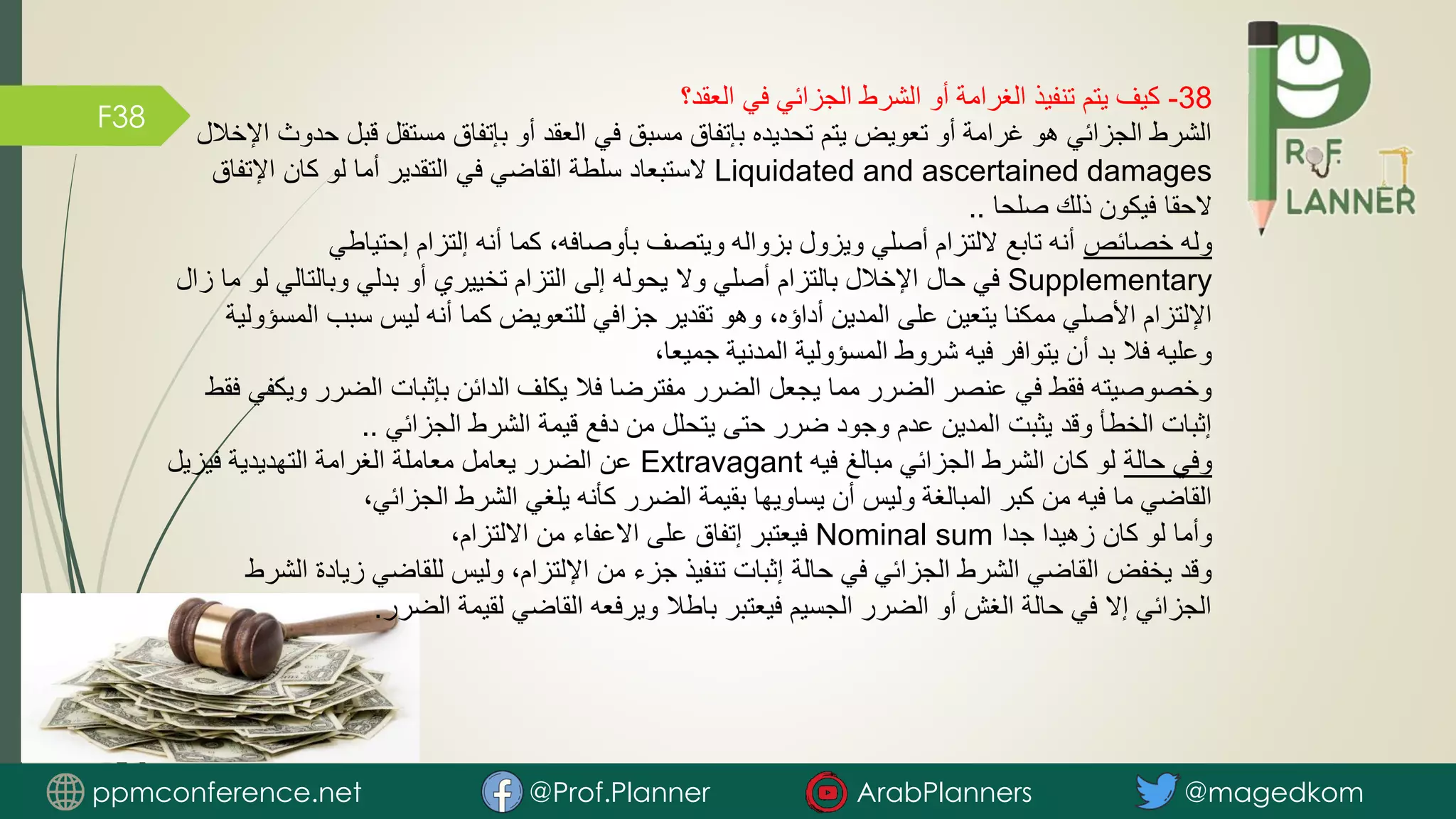 F38
38
-
‫العقد؟‬ ‫في‬ ‫الجزائي‬ ‫الشرط‬ ‫أو‬ ‫الغرامة‬ ‫تنفيذ‬ ‫يتم‬ ‫كيف‬
‫قبل‬ ‫مستقل‬ ‫بإتفاق‬ ‫أو‬ ‫العقد‬ ‫في‬ ‫مسبق‬ ‫بإتفاق‬ ‫تحديده‬ ‫يتم‬ ‫تعويض‬ ‫أو‬ ‫غرامة‬ ‫هو‬ ‫الجزائي‬ ‫الشرط‬
‫اإلخالل‬ ‫حدوث‬
Liquidated and ascertained damages
‫اإلتفا‬ ‫كان‬ ‫لو‬ ‫أما‬ ‫التقدير‬ ‫في‬ ‫القاضي‬ ‫سلطة‬ ‫الستبعاد‬
‫ق‬
‫صلحا‬ ‫ذلك‬ ‫فيكون‬ ‫الحقا‬
..
‫خصائص‬ ‫وله‬
‫إحتياطي‬ ‫إلتزام‬ ‫أنه‬ ‫كما‬ ،‫بأوصافه‬ ‫ويتصف‬ ‫بزواله‬ ‫ويزول‬ ‫أصلي‬ ‫اللتزام‬ ‫تابع‬ ‫أنه‬
Supplementary
‫وبالتالي‬ ‫بدلي‬ ‫أو‬ ‫تخييري‬ ‫التزام‬ ‫إلى‬ ‫يحوله‬ ‫وال‬ ‫أصلي‬ ‫بالتزام‬ ‫اإلخالل‬ ‫حال‬ ‫في‬
‫زال‬ ‫ما‬ ‫لو‬
‫ا‬ ‫سبب‬ ‫ليس‬ ‫أنه‬ ‫كما‬ ‫للتعويض‬ ‫جزافي‬ ‫تقدير‬ ‫وهو‬ ،‫أداؤه‬ ‫المدين‬ ‫على‬ ‫يتعين‬ ‫ممكنا‬ ‫األصلي‬ ‫اإللتزام‬
‫لمسؤولية‬
،‫جميعا‬ ‫المدنية‬ ‫المسؤولية‬ ‫شروط‬ ‫فيه‬ ‫يتوافر‬ ‫أن‬ ‫بد‬ ‫فال‬ ‫وعليه‬
‫الضر‬ ‫بإثبات‬ ‫الدائن‬ ‫يكلف‬ ‫فال‬ ‫مفترضا‬ ‫الضرر‬ ‫يجعل‬ ‫مما‬ ‫الضرر‬ ‫عنصر‬ ‫في‬ ‫فقط‬ ‫وخصوصيته‬
‫فقط‬ ‫ويكفي‬ ‫ر‬
‫الجزائي‬ ‫الشرط‬ ‫قيمة‬ ‫دفع‬ ‫من‬ ‫يتحلل‬ ‫حتى‬ ‫ضرر‬ ‫وجود‬ ‫عدم‬ ‫المدين‬ ‫يثبت‬ ‫وقد‬ ‫الخطأ‬ ‫إثبات‬
..
‫حالة‬ ‫وفي‬
‫فيه‬ ‫مبالغ‬ ‫الجزائي‬ ‫الشرط‬ ‫كان‬ ‫لو‬
Extravagant
‫فيزيل‬ ‫التهديدية‬ ‫الغرامة‬ ‫معاملة‬ ‫يعامل‬ ‫الضرر‬ ‫عن‬
،‫الجزائي‬ ‫الشرط‬ ‫يلغي‬ ‫كأنه‬ ‫الضرر‬ ‫بقيمة‬ ‫يساويها‬ ‫أن‬ ‫وليس‬ ‫المبالغة‬ ‫كبر‬ ‫من‬ ‫فيه‬ ‫ما‬ ‫القاضي‬
‫جدا‬ ‫زهيدا‬ ‫كان‬ ‫لو‬ ‫وأما‬
Nominal sum
،‫االلتزام‬ ‫من‬ ‫االعفاء‬ ‫على‬ ‫إتفاق‬ ‫فيعتبر‬
‫زي‬ ‫للقاضي‬ ‫وليس‬ ،‫اإللتزام‬ ‫من‬ ‫جزء‬ ‫تنفيذ‬ ‫إثبات‬ ‫حالة‬ ‫في‬ ‫الجزائي‬ ‫الشرط‬ ‫القاضي‬ ‫يخفض‬ ‫وقد‬
‫الشرط‬ ‫ادة‬
‫الضرر‬ ‫لقيمة‬ ‫القاضي‬ ‫ويرفعه‬ ‫باطال‬ ‫فيعتبر‬ ‫الجسيم‬ ‫الضرر‬ ‫أو‬ ‫الغش‬ ‫حالة‬ ‫في‬ ‫إال‬ ‫الجزائي‬
.
ppmconference.net @Prof.Planner ArabPlanners @magedkom
 