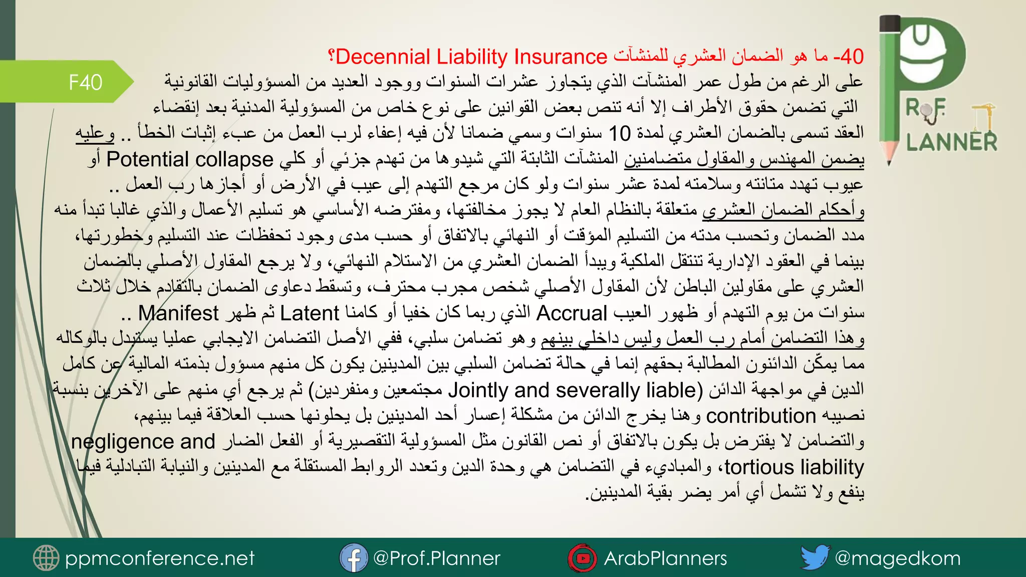 F40
40
-
‫للمنشآت‬ ‫العشري‬ ‫الضمان‬ ‫هو‬ ‫ما‬
Decennial Liability Insurance
‫؟‬
‫القانونية‬ ‫المسؤوليات‬ ‫من‬ ‫العديد‬ ‫ووجود‬ ‫السنوات‬ ‫عشرات‬ ‫يتجاوز‬ ‫الذي‬ ‫المنشآت‬ ‫عمر‬ ‫طول‬ ‫من‬ ‫الرغم‬ ‫على‬
‫إنقضاء‬ ‫بعد‬ ‫المدنية‬ ‫المسؤولية‬ ‫من‬ ‫خاص‬ ‫نوع‬ ‫على‬ ‫القوانين‬ ‫بعض‬ ‫تنص‬ ‫أنه‬ ‫إال‬ ‫األطراف‬ ‫حقوق‬ ‫تضمن‬ ‫التي‬
‫لمدة‬ ‫العشري‬ ‫بالضمان‬ ‫تسمى‬ ‫العقد‬
10
‫الخطأ‬ ‫إثبات‬ ‫عبء‬ ‫من‬ ‫العمل‬ ‫لرب‬ ‫إعفاء‬ ‫فيه‬ ‫ألن‬ ‫ضمانا‬ ‫وسمي‬ ‫سنوات‬
..
‫وعليه‬
‫متضامنين‬ ‫والمقاول‬ ‫المهندس‬ ‫يضمن‬
‫كلي‬ ‫أو‬ ‫جزئي‬ ‫تهدم‬ ‫من‬ ‫شيدوها‬ ‫التي‬ ‫الثابتة‬ ‫المنشآت‬
Potential collapse
‫أو‬
‫العمل‬ ‫رب‬ ‫أجازها‬ ‫أو‬ ‫األرض‬ ‫في‬ ‫عيب‬ ‫إلى‬ ‫التهدم‬ ‫مرجع‬ ‫كان‬ ‫ولو‬ ‫سنوات‬ ‫عشر‬ ‫لمدة‬ ‫وسالمته‬ ‫متانته‬ ‫تهدد‬ ‫عيوب‬
..
‫العشري‬ ‫الضمان‬ ‫وأحكام‬
‫والذي‬ ‫األعمال‬ ‫تسليم‬ ‫هو‬ ‫األساسي‬ ‫ومفترضه‬ ،‫مخالفتها‬ ‫يجوز‬ ‫ال‬ ‫العام‬ ‫بالنظام‬ ‫متعلقة‬
‫منه‬ ‫تبدأ‬ ‫غالبا‬
‫و‬ ‫التسليم‬ ‫عند‬ ‫تحفظات‬ ‫وجود‬ ‫مدى‬ ‫حسب‬ ‫أو‬ ‫باالتفاق‬ ‫النهائي‬ ‫أو‬ ‫المؤقت‬ ‫التسليم‬ ‫من‬ ‫مدته‬ ‫وتحسب‬ ‫الضمان‬ ‫مدد‬
،‫خطورتها‬
‫األص‬ ‫المقاول‬ ‫يرجع‬ ‫وال‬ ،‫النهائي‬ ‫االستالم‬ ‫من‬ ‫العشري‬ ‫الضمان‬ ‫ويبدأ‬ ‫الملكية‬ ‫تنتقل‬ ‫اإلدارية‬ ‫العقود‬ ‫في‬ ‫بينما‬
‫بالضمان‬ ‫لي‬
‫خالل‬ ‫بالتقادم‬ ‫الضمان‬ ‫دعاوى‬ ‫وتسقط‬ ،‫محترف‬ ‫مجرب‬ ‫شخص‬ ‫األصلي‬ ‫المقاول‬ ‫ألن‬ ‫الباطن‬ ‫مقاولين‬ ‫على‬ ‫العشري‬
‫ثالث‬
‫العيب‬ ‫ظهور‬ ‫أو‬ ‫التهدم‬ ‫يوم‬ ‫من‬ ‫سنوات‬
Accrual
‫كامنا‬ ‫أو‬ ‫خفيا‬ ‫كان‬ ‫ربما‬ ‫الذي‬
Latent
‫ظهر‬ ‫ثم‬
Manifest
..
‫بينهم‬ ‫داخلي‬ ‫وليس‬ ‫العمل‬ ‫رب‬ ‫أمام‬ ‫التضامن‬ ‫وهذا‬
‫يس‬ ‫عمليا‬ ‫االيجابي‬ ‫التضامن‬ ‫األصل‬ ‫ففي‬ ،‫سلبي‬ ‫تضامن‬ ‫وهو‬
‫بالوكاله‬ ‫تبدل‬
‫بذمته‬ ‫مسؤول‬ ‫منهم‬ ‫كل‬ ‫يكون‬ ‫المدينين‬ ‫بين‬ ‫السلبي‬ ‫تضامن‬ ‫حالة‬ ‫في‬ ‫إنما‬ ‫بحقهم‬ ‫المطالبة‬ ‫الدائنون‬ ‫ن‬ّ‫ك‬‫يم‬ ‫مما‬
‫كامل‬ ‫عن‬ ‫المالية‬
‫الدائن‬ ‫مواجهة‬ ‫في‬ ‫الدين‬
(
Jointly and severally liable
‫ومنفردين‬ ‫مجتمعين‬
)
‫بنسب‬ ‫اآلخرين‬ ‫على‬ ‫منهم‬ ‫أي‬ ‫يرجع‬ ‫ثم‬
‫ة‬
‫نصيبه‬
contribution
،‫بينهم‬ ‫فيما‬ ‫العالقة‬ ‫حسب‬ ‫يحلونها‬ ‫بل‬ ‫المدينين‬ ‫أحد‬ ‫إعسار‬ ‫مشكلة‬ ‫من‬ ‫الدائن‬ ‫يخرج‬ ‫وهنا‬
‫الضار‬ ‫الفعل‬ ‫أو‬ ‫التقصيرية‬ ‫المسؤولية‬ ‫مثل‬ ‫القانون‬ ‫نص‬ ‫أو‬ ‫باالتفاق‬ ‫يكون‬ ‫بل‬ ‫يفترض‬ ‫ال‬ ‫والتضامن‬
negligence and
tortious liability
‫الت‬ ‫والنيابة‬ ‫المدينين‬ ‫مع‬ ‫المستقلة‬ ‫الروابط‬ ‫وتعدد‬ ‫الدين‬ ‫وحدة‬ ‫هي‬ ‫التضامن‬ ‫في‬ ‫والمباديء‬ ،
‫فيما‬ ‫بادلية‬
‫المدينين‬ ‫بقية‬ ‫يضر‬ ‫أمر‬ ‫أي‬ ‫تشمل‬ ‫وال‬ ‫ينفع‬
.
ppmconference.net @Prof.Planner ArabPlanners @magedkom
 