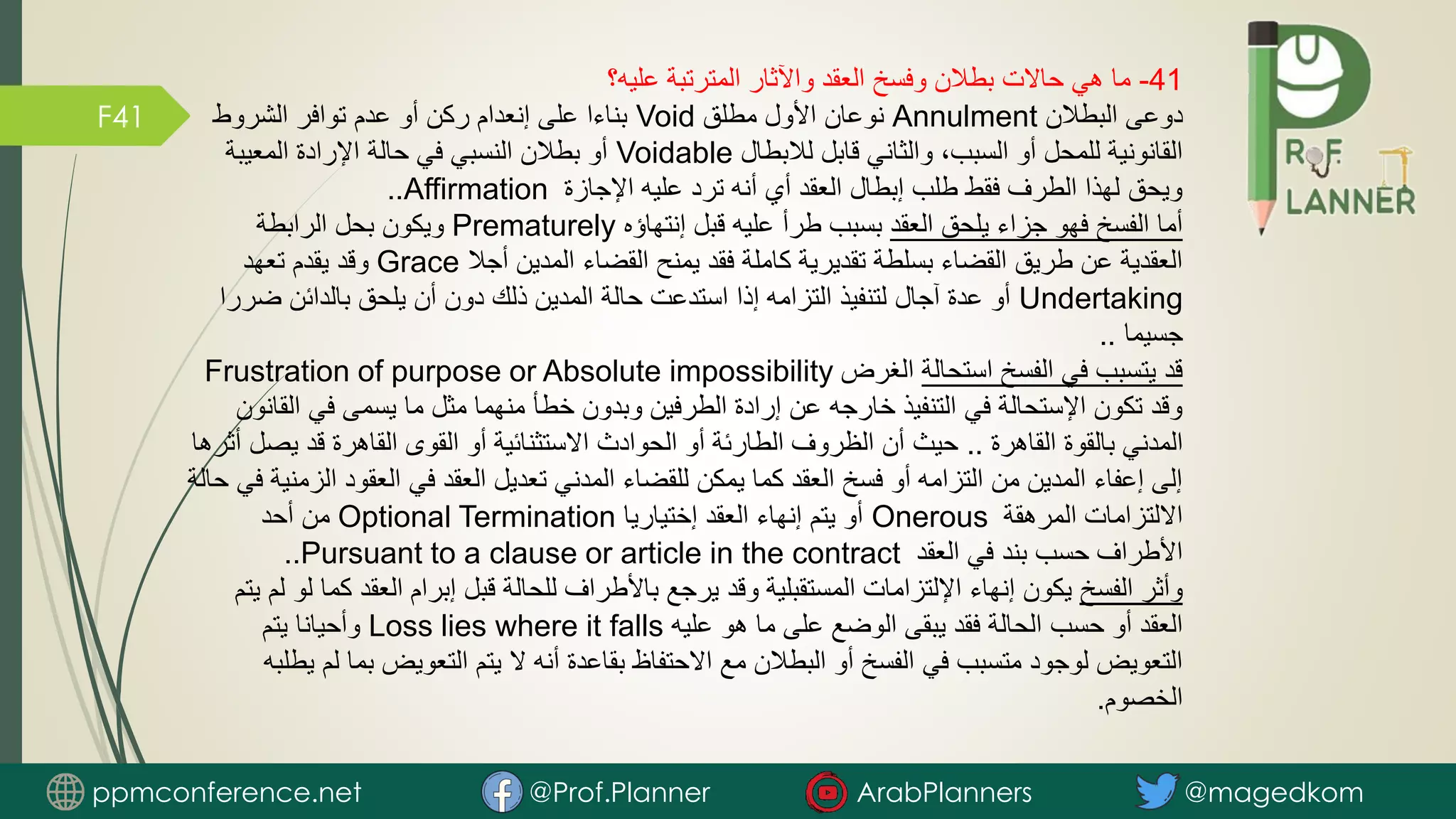 F41
41
-
‫عليه؟‬ ‫المترتبة‬ ‫واآلثار‬ ‫العقد‬ ‫وفسخ‬ ‫بطالن‬ ‫حاالت‬ ‫هي‬ ‫ما‬
‫البطالن‬ ‫دوعى‬
Annulment
‫مطلق‬ ‫األول‬ ‫نوعان‬
Void
‫الشروط‬ ‫توافر‬ ‫عدم‬ ‫أو‬ ‫ركن‬ ‫إنعدام‬ ‫على‬ ‫بناءا‬
‫لالبطال‬ ‫قابل‬ ‫والثاني‬ ،‫السبب‬ ‫أو‬ ‫للمحل‬ ‫القانونية‬
Voidable
‫المعيبة‬ ‫اإلرادة‬ ‫حالة‬ ‫في‬ ‫النسبي‬ ‫بطالن‬ ‫أو‬
‫اإلجازة‬ ‫عليه‬ ‫ترد‬ ‫أنه‬ ‫أي‬ ‫العقد‬ ‫إبطال‬ ‫طلب‬ ‫فقط‬ ‫الطرف‬ ‫لهذا‬ ‫ويحق‬
Affirmation
..
‫العقد‬ ‫يلحق‬ ‫جزاء‬ ‫فهو‬ ‫الفسخ‬ ‫أما‬
‫إنتهاؤه‬ ‫قبل‬ ‫عليه‬ ‫طرأ‬ ‫بسبب‬
Prematurely
‫الرابطة‬ ‫بحل‬ ‫ويكون‬
‫أجال‬ ‫المدين‬ ‫القضاء‬ ‫يمنح‬ ‫فقد‬ ‫كاملة‬ ‫تقديرية‬ ‫بسلطة‬ ‫القضاء‬ ‫طريق‬ ‫عن‬ ‫العقدية‬
Grace
‫تعهد‬ ‫يقدم‬ ‫وقد‬
Undertaking
‫ض‬ ‫بالدائن‬ ‫يلحق‬ ‫أن‬ ‫دون‬ ‫ذلك‬ ‫المدين‬ ‫حالة‬ ‫استدعت‬ ‫إذا‬ ‫التزامه‬ ‫لتنفيذ‬ ‫آجال‬ ‫عدة‬ ‫أو‬
‫ررا‬
‫جسيما‬
..
‫استحالة‬ ‫الفسخ‬ ‫في‬ ‫يتسبب‬ ‫قد‬
‫الغرض‬
Frustration of purpose or Absolute impossibility
‫ا‬ ‫في‬ ‫يسمى‬ ‫ما‬ ‫مثل‬ ‫منهما‬ ‫خطأ‬ ‫وبدون‬ ‫الطرفين‬ ‫إرادة‬ ‫عن‬ ‫خارجه‬ ‫التنفيذ‬ ‫في‬ ‫اإلستحالة‬ ‫تكون‬ ‫وقد‬
‫لقانون‬
‫القاهرة‬ ‫بالقوة‬ ‫المدني‬
..
‫ي‬ ‫قد‬ ‫القاهرة‬ ‫القوى‬ ‫أو‬ ‫االستثنائية‬ ‫الحوادث‬ ‫أو‬ ‫الطارئة‬ ‫الظروف‬ ‫أن‬ ‫حيث‬
‫أثرها‬ ‫صل‬
‫ا‬ ‫العقود‬ ‫في‬ ‫العقد‬ ‫تعديل‬ ‫المدني‬ ‫للقضاء‬ ‫يمكن‬ ‫كما‬ ‫العقد‬ ‫فسخ‬ ‫أو‬ ‫التزامه‬ ‫من‬ ‫المدين‬ ‫إعفاء‬ ‫إلى‬
‫حالة‬ ‫في‬ ‫لزمنية‬
‫المرهقة‬ ‫االلتزامات‬
Onerous
‫إختياريا‬ ‫العقد‬ ‫إنهاء‬ ‫يتم‬ ‫أو‬
Optional Termination
‫أحد‬ ‫من‬
‫العقد‬ ‫في‬ ‫بند‬ ‫حسب‬ ‫األطراف‬
Pursuant to a clause or article in the contract
..
‫الفسخ‬ ‫وأثر‬
‫العقد‬ ‫إبرام‬ ‫قبل‬ ‫للحالة‬ ‫باألطراف‬ ‫يرجع‬ ‫وقد‬ ‫المستقبلية‬ ‫اإللتزامات‬ ‫إنهاء‬ ‫يكون‬
‫يتم‬ ‫لم‬ ‫لو‬ ‫كما‬
‫عليه‬ ‫هو‬ ‫ما‬ ‫على‬ ‫الوضع‬ ‫يبقى‬ ‫فقد‬ ‫الحالة‬ ‫حسب‬ ‫أو‬ ‫العقد‬
Loss lies where it falls
‫يتم‬ ‫وأحيانا‬
‫ب‬ ‫التعويض‬ ‫يتم‬ ‫ال‬ ‫أنه‬ ‫بقاعدة‬ ‫االحتفاظ‬ ‫مع‬ ‫البطالن‬ ‫أو‬ ‫الفسخ‬ ‫في‬ ‫متسبب‬ ‫لوجود‬ ‫التعويض‬
‫يطلبه‬ ‫لم‬ ‫ما‬
‫الخصوم‬
.
ppmconference.net @Prof.Planner ArabPlanners @magedkom
 