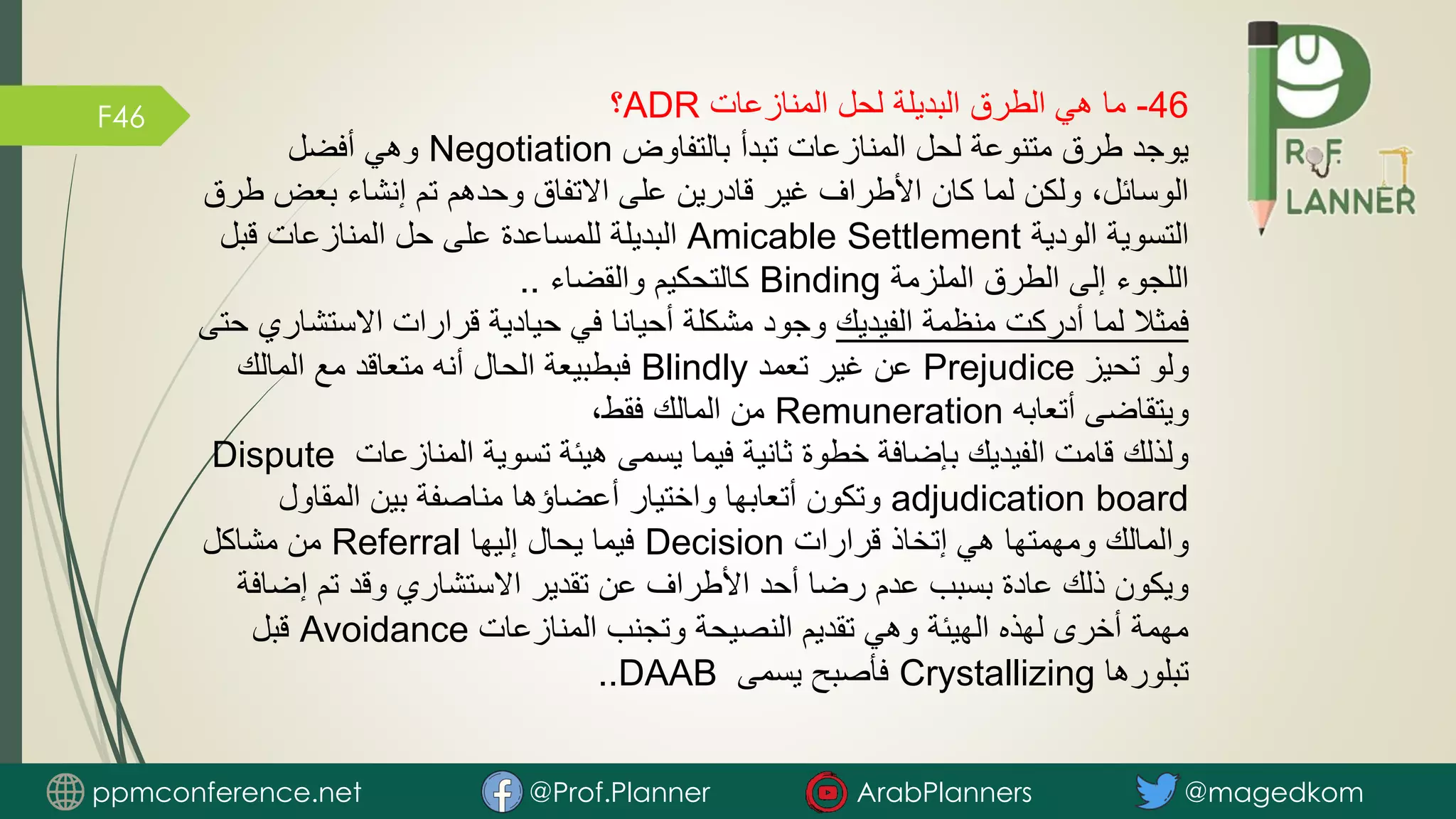 F46 46
-
‫المنازعات‬ ‫لحل‬ ‫البديلة‬ ‫الطرق‬ ‫هي‬ ‫ما‬
ADR
‫؟‬
‫بالتفاوض‬ ‫تبدأ‬ ‫المنازعات‬ ‫لحل‬ ‫متنوعة‬ ‫طرق‬ ‫يوجد‬
Negotiation
‫أفضل‬ ‫وهي‬
‫بعض‬ ‫إنشاء‬ ‫تم‬ ‫وحدهم‬ ‫االتفاق‬ ‫على‬ ‫قادرين‬ ‫غير‬ ‫األطراف‬ ‫كان‬ ‫لما‬ ‫ولكن‬ ،‫الوسائل‬
‫طرق‬
‫الودية‬ ‫التسوية‬
Amicable Settlement
‫قبل‬ ‫المنازعات‬ ‫حل‬ ‫على‬ ‫للمساعدة‬ ‫البديلة‬
‫الملزمة‬ ‫الطرق‬ ‫إلى‬ ‫اللجوء‬
Binding
‫والقضاء‬ ‫كالتحكيم‬
..
‫الفيديك‬ ‫منظمة‬ ‫أدركت‬ ‫لما‬ ‫فمثال‬
‫االستش‬ ‫قرارات‬ ‫حيادية‬ ‫في‬ ‫أحيانا‬ ‫مشكلة‬ ‫وجود‬
‫حتى‬ ‫اري‬
‫تحيز‬ ‫ولو‬
Prejudice
‫تعمد‬ ‫غير‬ ‫عن‬
Blindly
‫المالك‬ ‫مع‬ ‫متعاقد‬ ‫أنه‬ ‫الحال‬ ‫فبطبيعة‬
‫أتعابه‬ ‫ويتقاضى‬
Remuneration
،‫فقط‬ ‫المالك‬ ‫من‬
‫المنازعات‬ ‫تسوية‬ ‫هيئة‬ ‫يسمى‬ ‫فيما‬ ‫ثانية‬ ‫خطوة‬ ‫بإضافة‬ ‫الفيديك‬ ‫قامت‬ ‫ولذلك‬
Dispute
adjudication board
‫المقاول‬ ‫بين‬ ‫مناصفة‬ ‫أعضاؤها‬ ‫واختيار‬ ‫أتعابها‬ ‫وتكون‬
‫قرارات‬ ‫إتخاذ‬ ‫هي‬ ‫ومهمتها‬ ‫والمالك‬
Decision
‫إليها‬ ‫يحال‬ ‫فيما‬
Referral
‫مشاكل‬ ‫من‬
‫إض‬ ‫تم‬ ‫وقد‬ ‫االستشاري‬ ‫تقدير‬ ‫عن‬ ‫األطراف‬ ‫أحد‬ ‫رضا‬ ‫عدم‬ ‫بسبب‬ ‫عادة‬ ‫ذلك‬ ‫ويكون‬
‫افة‬
‫المنازعات‬ ‫وتجنب‬ ‫النصيحة‬ ‫تقديم‬ ‫وهي‬ ‫الهيئة‬ ‫لهذه‬ ‫أخرى‬ ‫مهمة‬
Avoidance
‫قبل‬
‫تبلورها‬
Crystallizing
‫يسمى‬ ‫فأصبح‬
DAAB
..
ppmconference.net @Prof.Planner ArabPlanners @magedkom
 