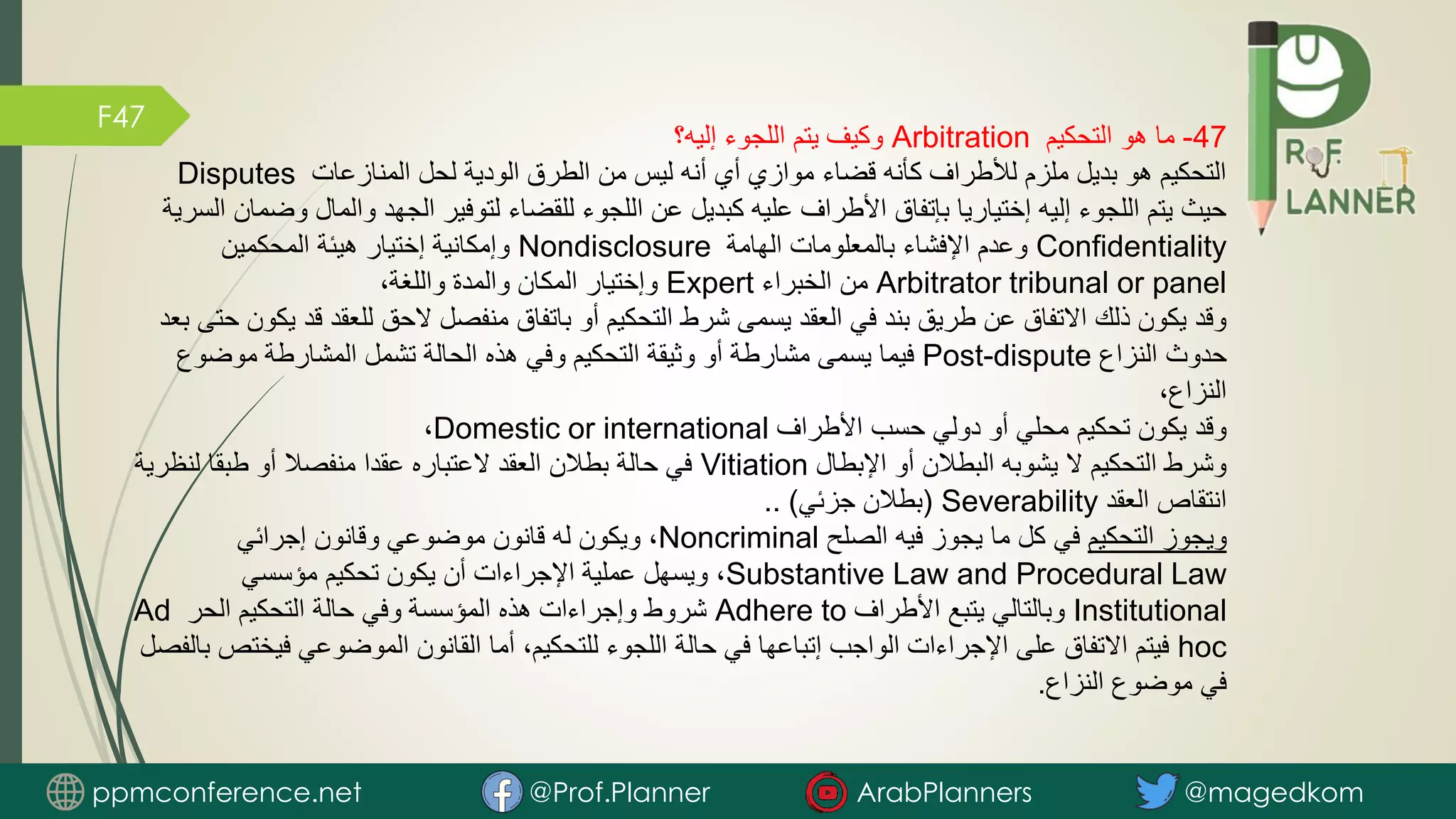 F47
47
-
‫التحكيم‬ ‫هو‬ ‫ما‬
Arbitration
‫إليه؟‬ ‫اللجوء‬ ‫يتم‬ ‫وكيف‬
‫المنازعات‬ ‫لحل‬ ‫الودية‬ ‫الطرق‬ ‫من‬ ‫ليس‬ ‫أنه‬ ‫أي‬ ‫موازي‬ ‫قضاء‬ ‫كأنه‬ ‫لألطراف‬ ‫ملزم‬ ‫بديل‬ ‫هو‬ ‫التحكيم‬
Disputes
‫والمال‬ ‫الجهد‬ ‫لتوفير‬ ‫للقضاء‬ ‫اللجوء‬ ‫عن‬ ‫كبديل‬ ‫عليه‬ ‫األطراف‬ ‫بإتفاق‬ ‫إختياريا‬ ‫إليه‬ ‫اللجوء‬ ‫يتم‬ ‫حيث‬
‫السرية‬ ‫وضمان‬
Confidentiality
‫الهامة‬ ‫بالمعلومات‬ ‫اإلفشاء‬ ‫وعدم‬
Nondisclosure
‫المحكمين‬ ‫هيئة‬ ‫إختيار‬ ‫وإمكانية‬
Arbitrator tribunal or panel
‫الخبراء‬ ‫من‬
Expert
،‫واللغة‬ ‫والمدة‬ ‫المكان‬ ‫وإختيار‬
‫ق‬ ‫للعقد‬ ‫الحق‬ ‫منفصل‬ ‫باتفاق‬ ‫أو‬ ‫التحكيم‬ ‫شرط‬ ‫يسمى‬ ‫العقد‬ ‫في‬ ‫بند‬ ‫طريق‬ ‫عن‬ ‫االتفاق‬ ‫ذلك‬ ‫يكون‬ ‫وقد‬
‫بعد‬ ‫حتى‬ ‫يكون‬ ‫د‬
‫النزاع‬ ‫حدوث‬
Post-dispute
‫موضوع‬ ‫المشارطة‬ ‫تشمل‬ ‫الحالة‬ ‫هذه‬ ‫وفي‬ ‫التحكيم‬ ‫وثيقة‬ ‫أو‬ ‫مشارطة‬ ‫يسمى‬ ‫فيما‬
،‫النزاع‬
‫األطراف‬ ‫حسب‬ ‫دولي‬ ‫أو‬ ‫محلي‬ ‫تحكيم‬ ‫يكون‬ ‫وقد‬
Domestic or international
،
‫اإلبطال‬ ‫أو‬ ‫البطالن‬ ‫يشوبه‬ ‫ال‬ ‫التحكيم‬ ‫وشرط‬
Vitiation
‫لنظ‬ ‫طبقا‬ ‫أو‬ ‫منفصال‬ ‫عقدا‬ ‫العتباره‬ ‫العقد‬ ‫بطالن‬ ‫حالة‬ ‫في‬
‫رية‬
‫العقد‬ ‫انتقاص‬
Severability
(
‫جزئي‬ ‫بطالن‬
.. )
‫التحكيم‬ ‫ويجوز‬
‫الصلح‬ ‫فيه‬ ‫يجوز‬ ‫ما‬ ‫كل‬ ‫في‬
Noncriminal
‫إجرائي‬ ‫وقانون‬ ‫موضوعي‬ ‫قانون‬ ‫له‬ ‫ويكون‬ ،
Substantive Law and Procedural Law
‫مؤسسي‬ ‫تحكيم‬ ‫يكون‬ ‫أن‬ ‫اإلجراءات‬ ‫عملية‬ ‫ويسهل‬ ،
Institutional
‫األطراف‬ ‫يتبع‬ ‫وبالتالي‬
Adhere to
‫الحر‬ ‫التحكيم‬ ‫حالة‬ ‫وفي‬ ‫المؤسسة‬ ‫هذه‬ ‫وإجراءات‬ ‫شروط‬
Ad
hoc
‫في‬ ‫الموضوعي‬ ‫القانون‬ ‫أما‬ ،‫للتحكيم‬ ‫اللجوء‬ ‫حالة‬ ‫في‬ ‫إتباعها‬ ‫الواجب‬ ‫اإلجراءات‬ ‫على‬ ‫االتفاق‬ ‫فيتم‬
‫بالفصل‬ ‫ختص‬
‫النزاع‬ ‫موضوع‬ ‫في‬
.
ppmconference.net @Prof.Planner ArabPlanners @magedkom
 
