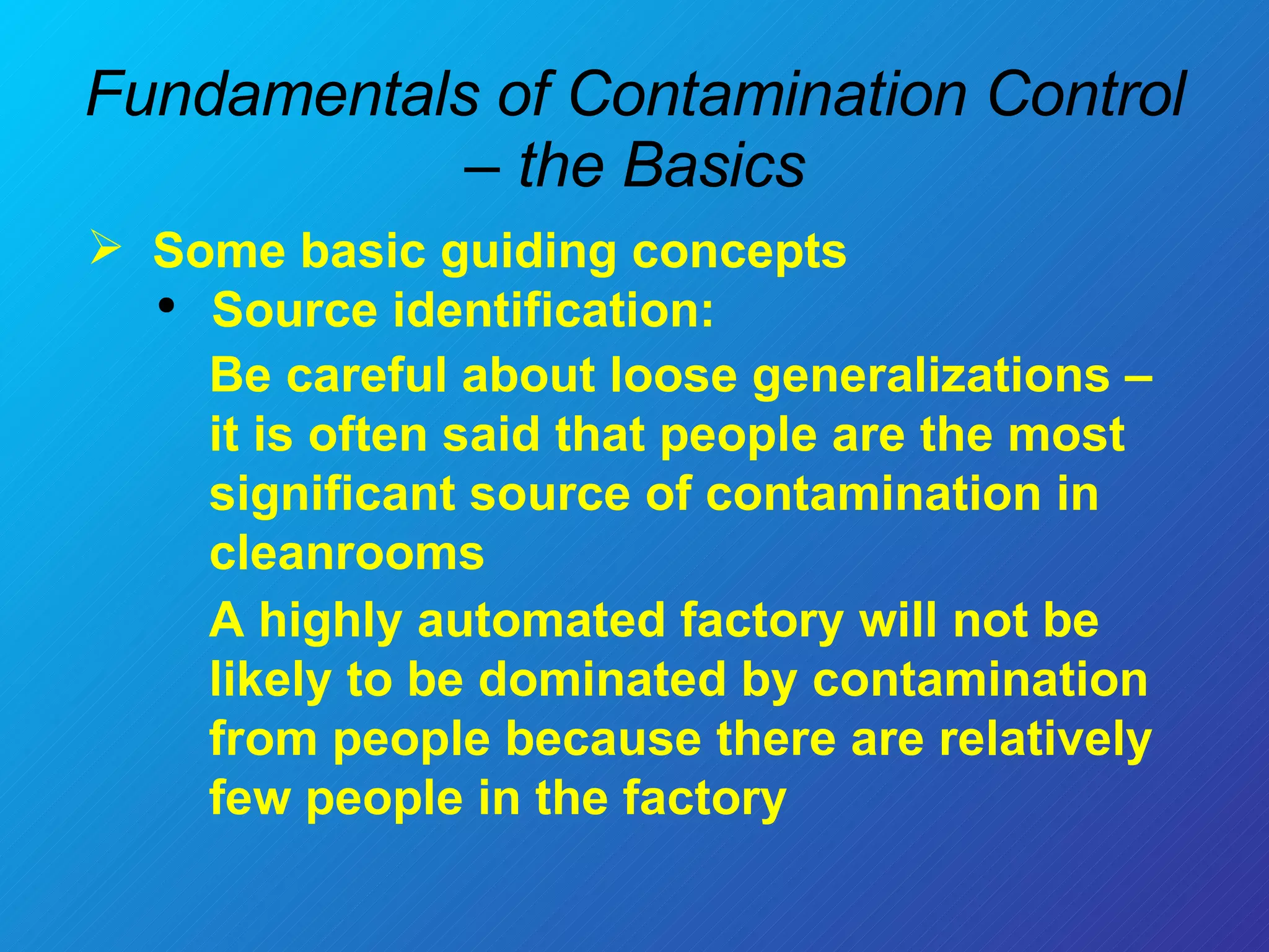 Fundamentals of Contamination Control – the Basics Some basic guiding concepts  Source identification: Be careful about loose generalizations – it is often said that people are the most significant source of contamination in cleanrooms A highly automated factory will not be likely to be dominated by contamination from people because there are relatively few people in the factory 