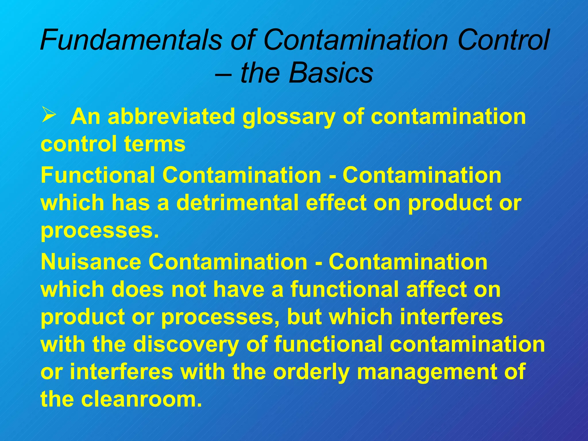 Fundamentals of Contamination Control – the Basics An abbreviated glossary of contamination control terms Functional Contamination - Contamination which has a detrimental effect on product or processes. Nuisance Contamination - Contamination which does not have a functional affect on product or processes, but which interferes with the discovery of functional contamination or interferes with the orderly management of the cleanroom. 