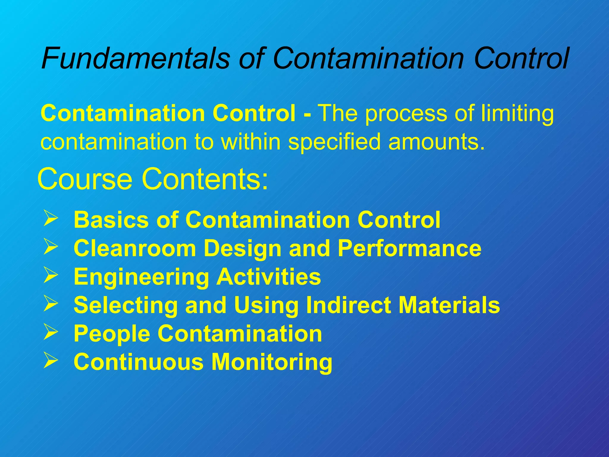 Fundamentals of Contamination Control Course Contents:  Basics of Contamination Control Cleanroom Design and Performance Engineering Activities  Selecting and Using Indirect Materials People Contamination Continuous Monitoring Contamination Control -  The process of limiting contamination to within specified amounts. 
