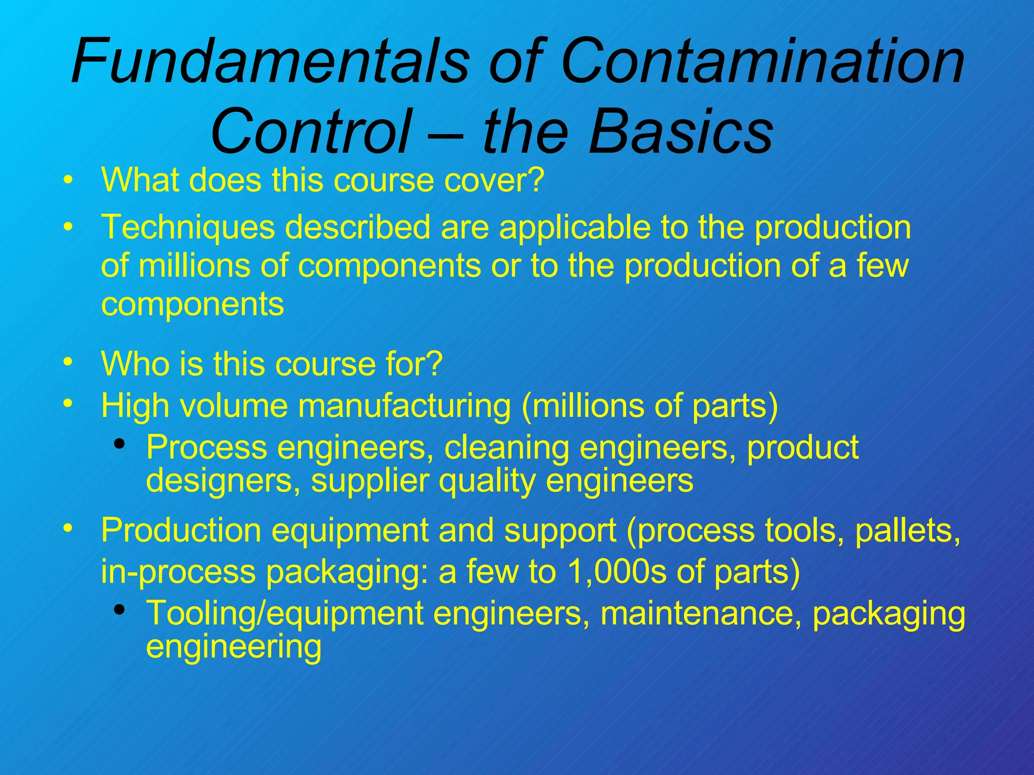 What does this course cover? Techniques described are applicable to the production of millions of components or to the production of a few components Fundamentals of Contamination Control – the Basics Who is this course for? High volume manufacturing (millions of parts) Process engineers, cleaning engineers, product designers, supplier quality engineers Production equipment and support (process tools, pallets, in-process packaging: a few to 1,000s of parts) Tooling/equipment engineers, maintenance, packaging engineering 