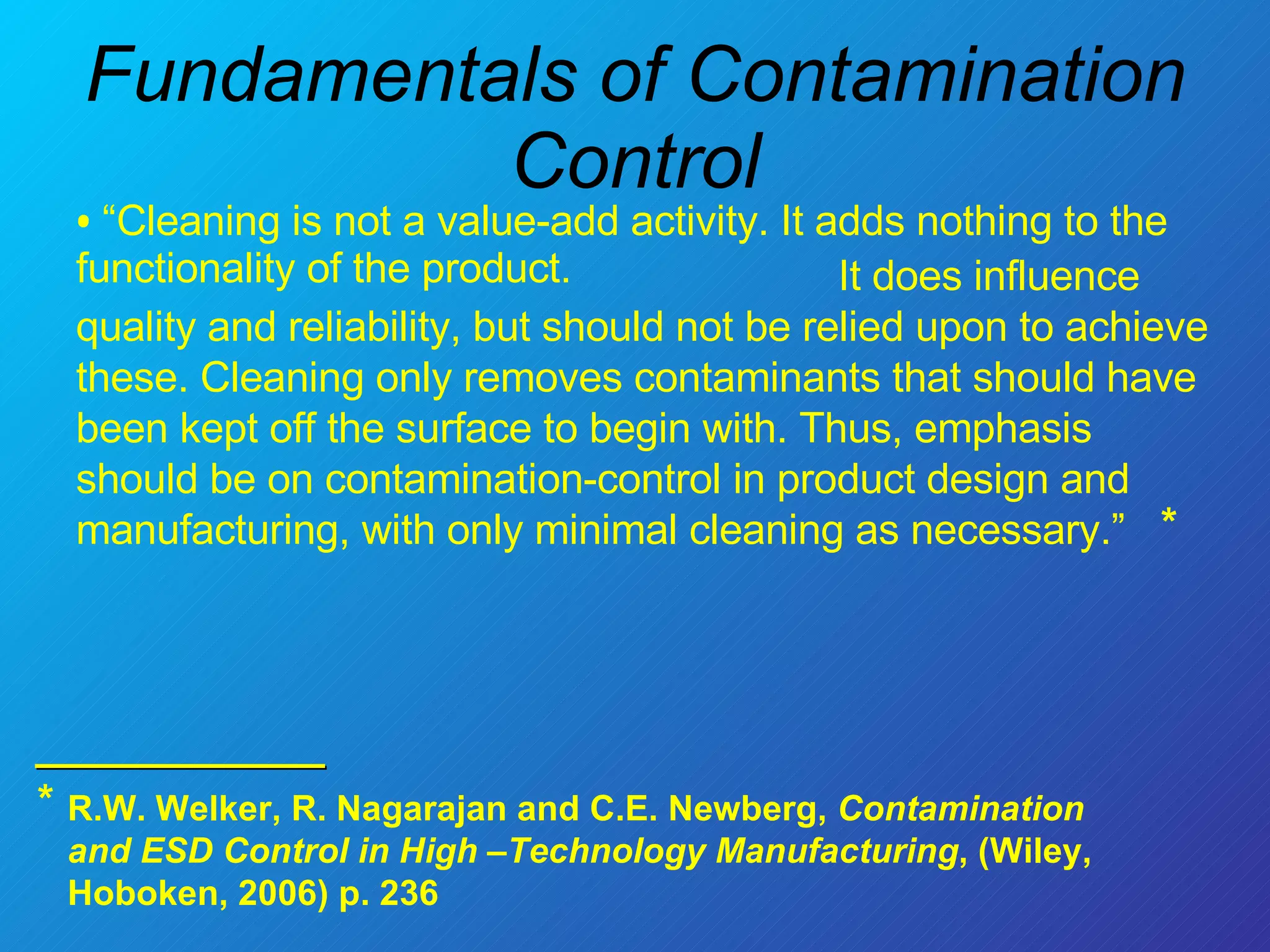 “ Cleaning is not a value-add activity. It adds nothing to the functionality of the product.  Fundamentals of Contamination Control It does influence quality and reliability, but should not be relied upon to achieve these. Cleaning only removes contaminants that should have been kept off the surface to begin with. Thus, emphasis should be on contamination-control in product design and manufacturing, with only minimal cleaning as necessary.”  * * R.W. Welker, R. Nagarajan and C.E. Newberg,  Contamination and ESD Control in High –Technology Manufacturing , (Wiley, Hoboken, 2006) p. 236  