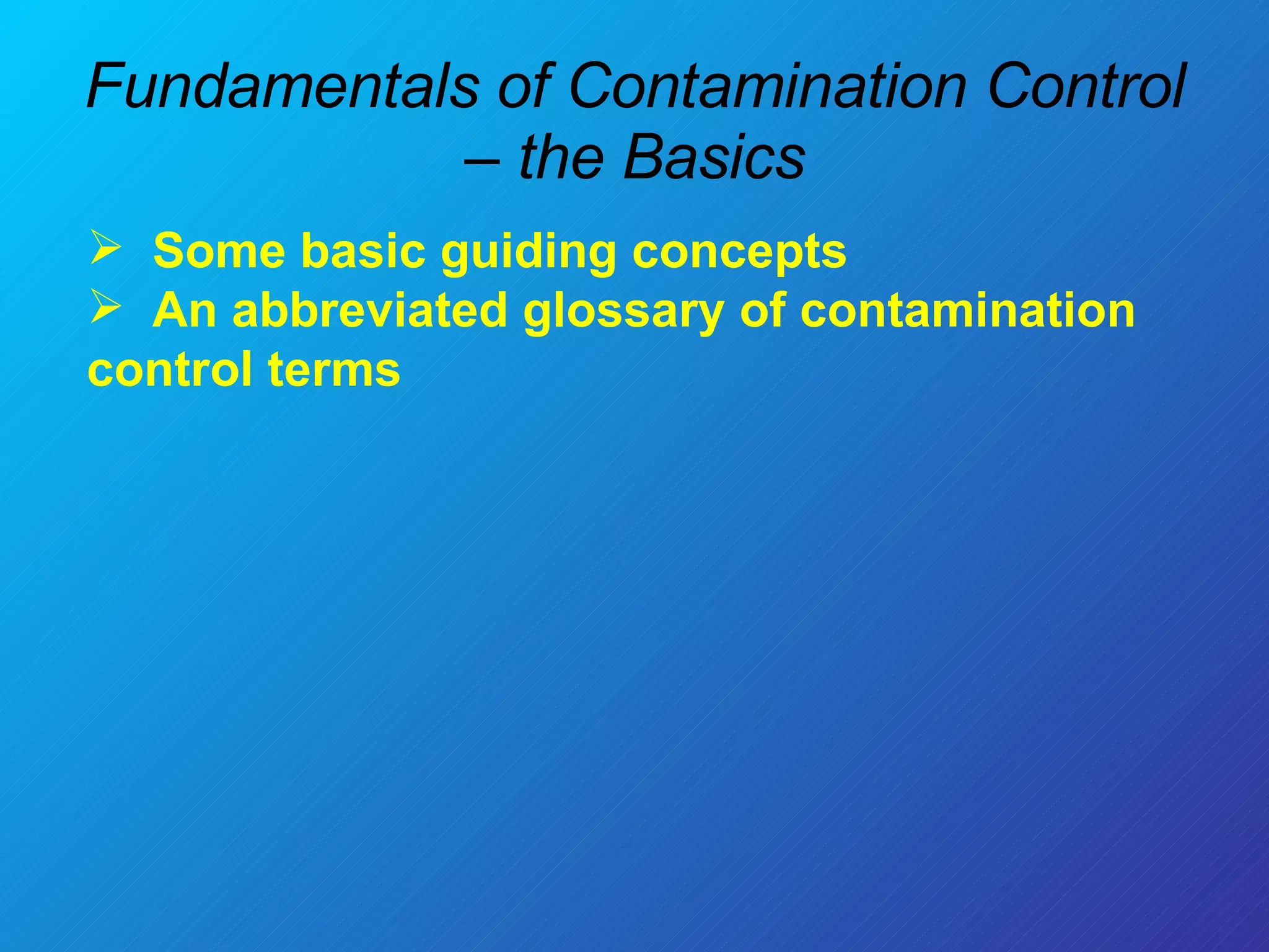 Fundamentals of Contamination Control – the Basics Some basic guiding concepts  An abbreviated glossary of contamination control terms 