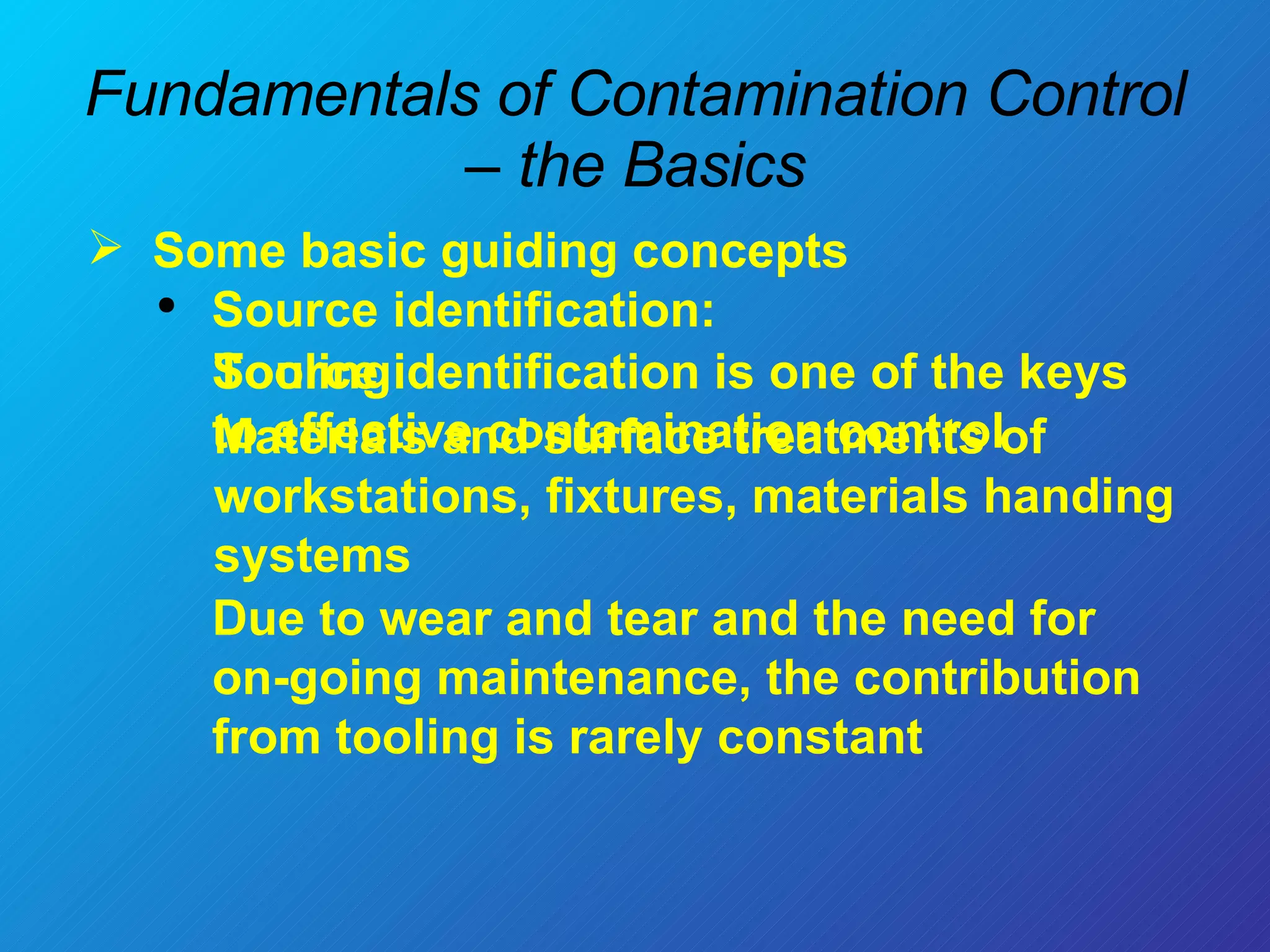 Fundamentals of Contamination Control – the Basics Some basic guiding concepts  Source identification: Tooling:  Materials and surface treatments of workstations, fixtures, materials handing systems Due to wear and tear and the need for on-going maintenance, the contribution from tooling is rarely constant  Source identification is one of the keys to effective contamination control 