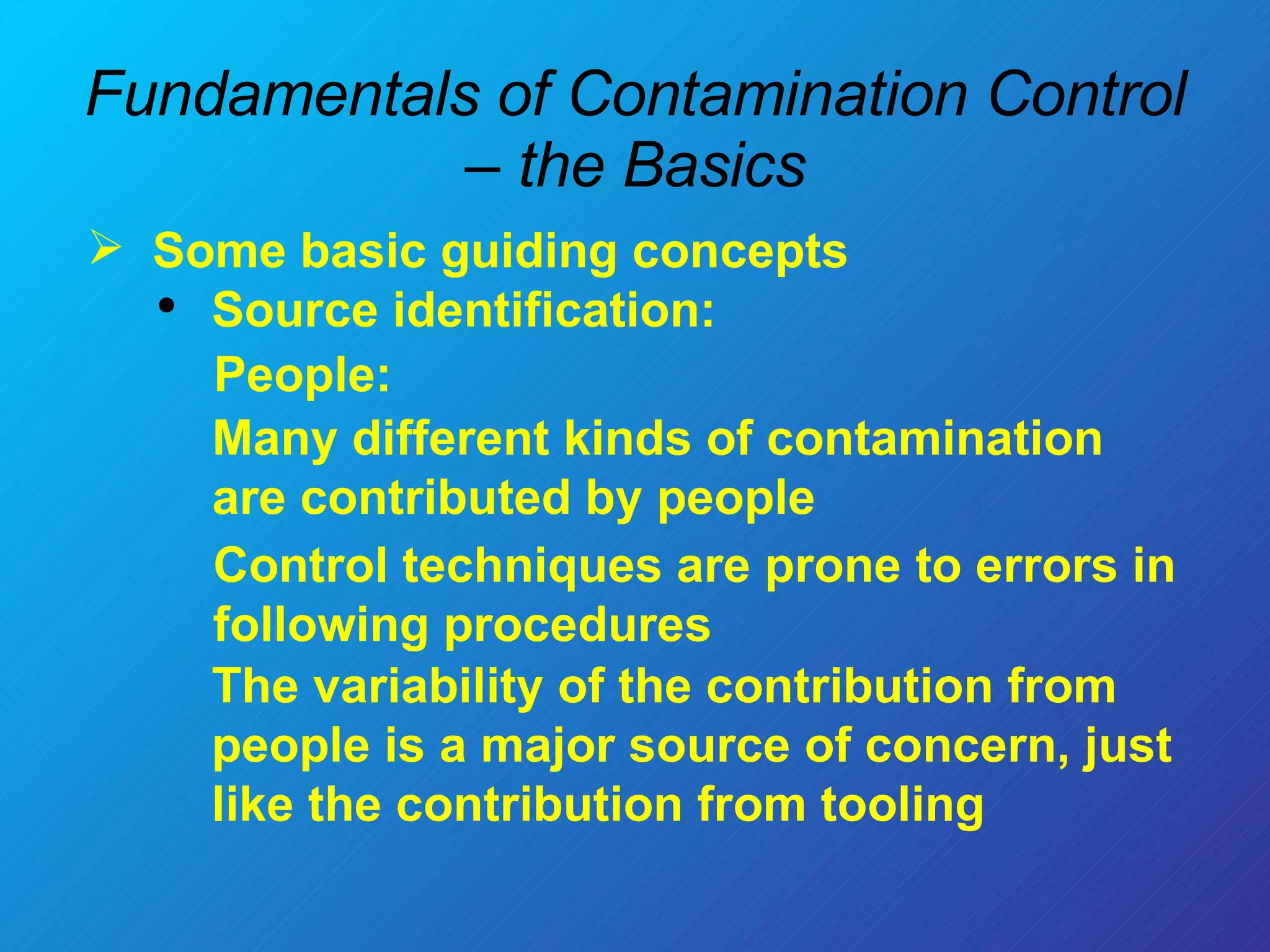 Fundamentals of Contamination Control – the Basics Some basic guiding concepts  Source identification: The variability of the contribution from people is a major source of concern, just like the contribution from tooling People:  Many different kinds of contamination are contributed by people Control techniques are prone to errors in following procedures  