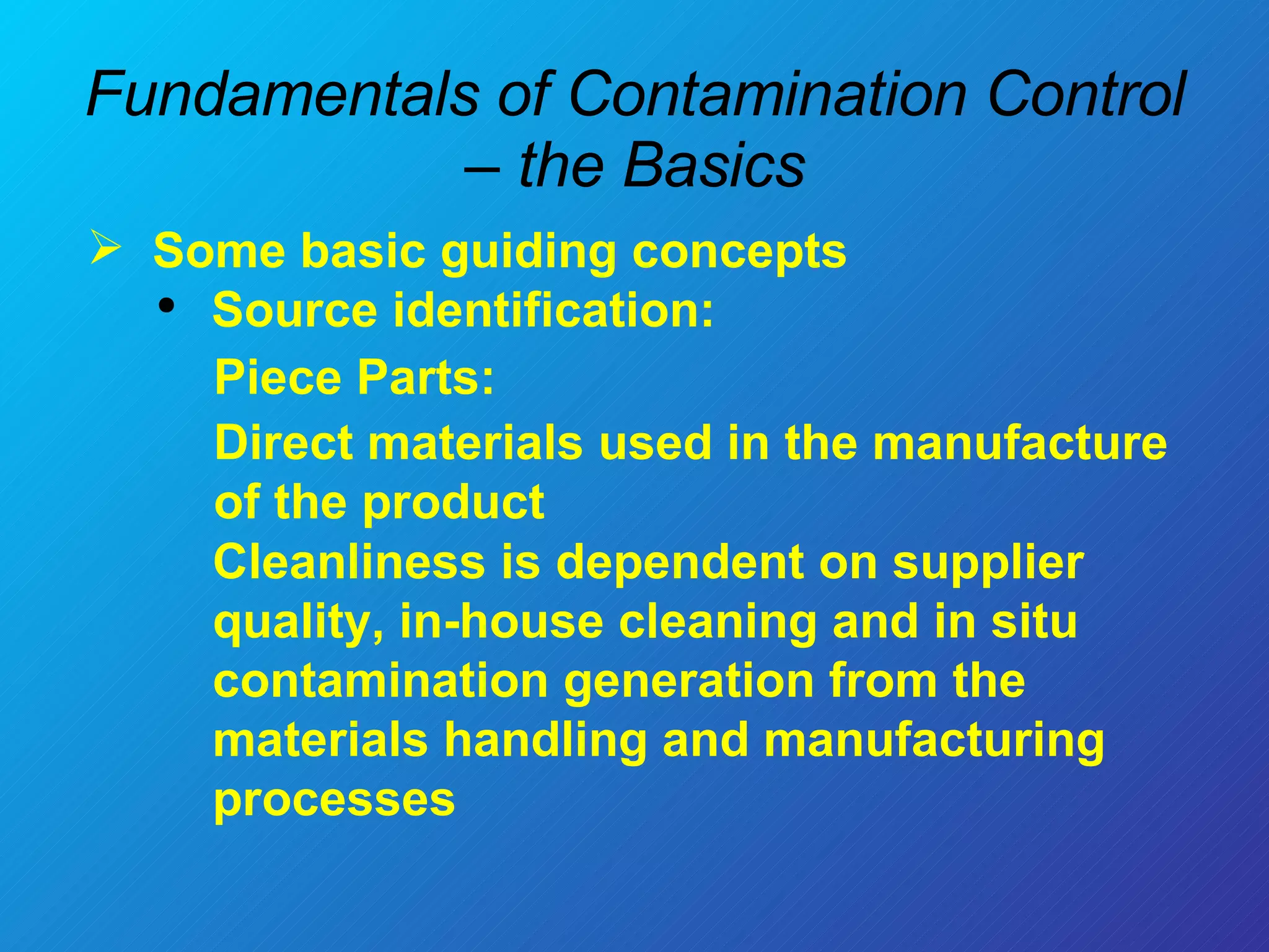 Fundamentals of Contamination Control – the Basics Some basic guiding concepts  Source identification: Piece Parts:  Direct materials used in the manufacture of the product Cleanliness is dependent on supplier quality, in-house cleaning and in situ contamination generation from the materials handling and manufacturing processes  